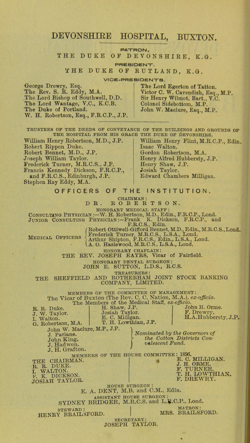 DEVONSHIEE HOSPITAL, BUXTON. PATRON, THE DUKE OF DEVONSHIRE, K.G. PRESIDEN-r. THE DUKE OF RUTLAND, K.G. VICE-PRESIDENTrS. George Drewry, Esq. The Rev. S. R. Eddy, M.A. The Lord Bishop of Southwell, D.D. The Lord Wantage, V.C., K.C.B. The Duke of Portland. W. H. Robertson, Esq., F.R.C.P., J.P. The Lord Egerton of Tatton. Victor C. W. Cavendish, Esq., M.P. Sir Henry Wilmot. Bart., V.C. Colonel Sidebottom, M.P. John W. Maclure, Esq., M.P. TBU8TEEB OF THE DEEDS OF CONVEYANCE OF THE BUILDINGS AND GROUNDS OF THE HOSPITAL FBOM HIS GBACE THE DUKE OF DEVONBHIBE. William Henry Robertson, M.D., J.P. Robert Rippon Duke. Robert Bennet, M.D., J.P. Joseph William Taylor. Frederick Turner, M.R.C.S.. J.P. Francis Kennedy Dickson, F.R.C.P., and F.R.C.S., Edinburgh, J.P. Stephen Ray Eddy, M.A. OFFICERS OF THE INSTITUTION William Henry Flint, M.R.C.P., Edin. Isaac Walton. Gordon Robertson, M.A. Henry Alfred Hubbersty, J.P. Henry Shaw, J.P. Josiah Taylor. Edward Chambers Milligan. CHAIRMAN : B O B E E T S O N, D B HONORABT MEDICAL STAFF: CoNSULTiNG Physician :—W. H. Robertson, M.D., Edin., F.B.O.P., Lond. JuNioB Consulting Physician :—Frank K. Dickson, F.B.C.P., and F.E.C.S., Edin. I Robert Ottiwell-Gifford Bennet, M.D., Edin., M.B.C.S., Lond.. J Frederick Turner, M.R.C.S., L.S.A., Lond. 1 Arthur Shipton, F.R.C.S., Edin., L.S.A., Lond. I A. O. Haslewood, M.E.C.S., L.S.A., Lond. HONORARY CHAPLAIN: BEV. JOSEPH EAYBS, Vicar of Fairfield. HONOBARY DENTAL SUBGEON: JOHN E. SUTTON, L.D.8., E.C.8. TBEASUBBBS : SHEFFIELD AND ROTHEEHAM JOINT STOCK BANKING COMPANY, LIMITED. Medical Officebs THE THE MEMBERS OF THE COMMITTEE OP MANAGEMENT: The Vicar of Buxton (The Rev. C. C. Nation, M.A.), ex-officio. The Members of the Medical Staff, ex-offlcio. H. Shaw; J.P. Josiah Taylor. E. C. Milligan. T. H. Lowthian, J.P. B. E. Duke. J. W. Taylor. I. Walton. G. Bobertson, M.A. John W. Maclure, M.P., J.P, J. Parlane. John King. J. Hadwen. J. H. Grafton. MEMBERS OF THE HOUSE COMMITTEE: John H. Orme. F. Drewry. H.A.Hubbersty, J.P. Nominated Tnj the Governors of the Cotton Districts Con- vedescent Fund. 1896. THE CHAIEMAN B. E. DUKE. I. WALTON. F. K. DICKSON. JOSIAH TAYLOE. HENEY E. C. MILLIGAN. J. H. ORME. F. TURNER. T. H. LOWTHIAN. F. DREWRY. HOUSE SUBGEON: E. A. DENT, M.B. and CM., Edin. ASSISTANT HOUSE SUBGEON : SYDNEY BRIDGER, M.R.C.S. and L.l^.C.P., Lond. QTP.WABD ■ 1 MATRON: BBAILSFORD. I MRS. BEAILSFORD. SECBETAEY: JOSEPH TAYLOR.