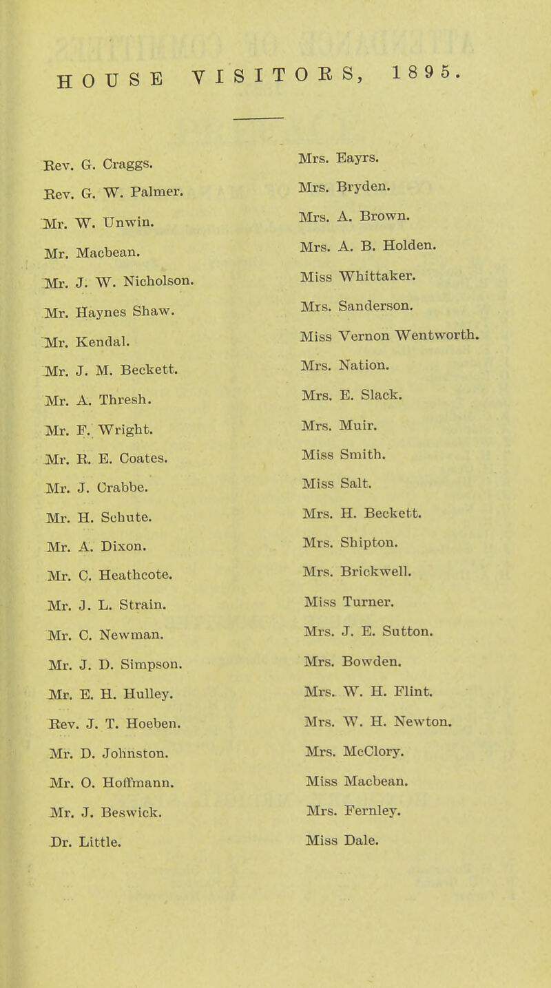 Bev. G. Craggs. Mrs. Eayrs. Rev. G. W. Palmer. Mrs. Bryden. Mr. W. Unwin. Mrs. A. Brown. Mr. Macbean. Mrs. A. B. Holden. Mr. J. W. Nicholson. Miss Whittaker. Mr. Haynes Shaw, Mrs. Sanderson, lilr. Kendal. Miss Vernon Wentworth. Mr. J. M. Beckett. Mrs. Nation. Mr. A. Thresh. Mrs. E. Slack. Mr. F. Wright. Mrs. Muir. Mr. R. E. Coates. Miss Smith. Mr. J. Grabbe. Miss Salt. Mr. H. Schute. Mrs. H, Beckett. Mr. A. Dixon. Mrs. Shipton. Mr. C, Heathcote. Mrs. Brickwell. Mr. J. L. Strain. Miss Turner. Mr. C. Newman. Mrs. J. E. Sutton. Mr. J. D. Simpson. Mrs. Bowden. Mr. E. H. Hulley. Mrs. W. H. Flint. Rev. J. T. Hoeben. Mrs. W. H. Newton. Mr. D. Johnston. Mrs. McClory. Mr. 0. Hoffmann. Miss Macbean. Mr. J. Beswick. Mrs. Fernley. -Dr. Little. Miss Dale.