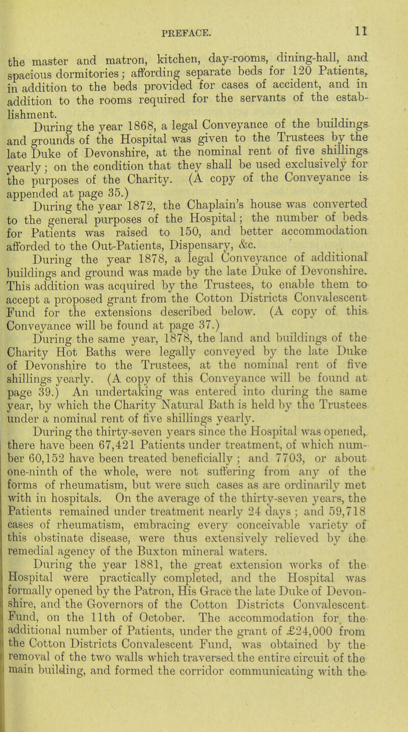 the master and matron, kitchen, day-rooms, dming-hall, and spacious dormitories; affording separate beds for 120 Patients, in addition to the beds provided for cases of accident, and in addition to the rooms required for the servants of the estab- lishment. , M T During the year 1868, a legal Conveyance of the buildings- and grounds of the Hospital was given to the Trustees by the late Duke of Devonshire, at the nominal rent of five shillings yearly; on the condition that they shall be used exclusively for the purposes of the Charity. (A copy of the Conveyance is- appended at page 35.) During the year 1872, the Chaplain's house was converted to the general purposes of the Hospital; the number of beds for Patients was raised to 150, and better accommodation afforded to the Out-Patients, Dispensary, &c. During the year 1878, a legal Conveyance of additional buildings and ground was made by the late Duke of Devonshire. This addition was acquired by the Trustees, to enable them to accept a proposed grant from the Cotton Districts Convalescent Fund for the extensions described below. (A copy of this- Conveyance will be found at page 37.) During the same year, 1878, the land and buildings of the Charity Hot Baths were legally conveyed by the late Duke of Devonshire to the Trustees, at the nominal rent of five shillings yearly. (A copy of this Conveyance will be found at page 39.) An undertaking was entered into during the same year, by which the Charity Natural Bath is held by the Trustees under a nominal rent of five shillings yearly. During the thirty-seven years since the Hospital was opened,, there have been 67,421 Patients under treatment, of which num- ber 60,152 have been treated beneficially ; and 7703, or about one-ninth of the whole, Avere not suffering from any of the forms of rheumatism, but were such cases as are ordinarily met with in hospitals. On the average of the thirty-seven years, the Patients remained under treatment nearly 24 days ; and 59,718 cases of rheumatism, embracing every conceivable variety of this obstinate disease, were thus extensively relieved by the remedial agency of the Buxton mineral waters. During the year 1881, the great extension Avorks of the Hospital were practically completed, and the Hospital Avas formally opened by the Patron, His Grace the late Duke of Devon- shire, and the Governors of the Cotton Districts CouA^alescent Fund, on the 11th of October. The accommodation for the additional number of Patients, under the grant of £24,000 from the Cotton Districts Convalescent Fund, was obtained by the removal of the tAvo AA^alls Avhich traversed the entire circuit of the main building, and formed the corridor communicating Avith thd=