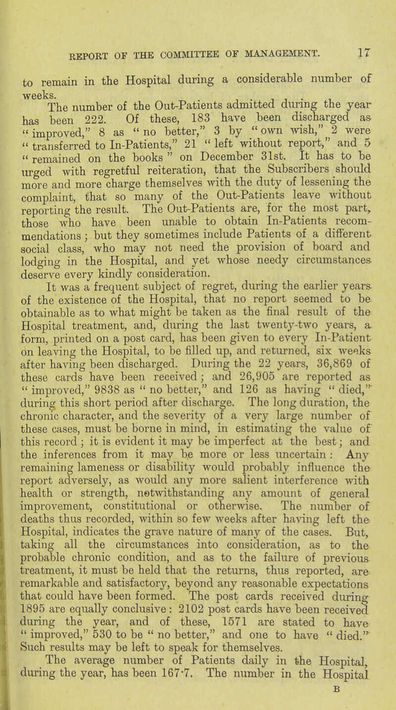IT to remain in the Hospital during a considerable number of weeks The number of the Out-Patients admitted during the year has been 222. Of these, 183 have been discharged as  improved, 8 as  no better, 3 by  own wish, 2 were  transferred to In-Patients, 21  left without report, and 5  remained on the books  on December 31st. It has to be urged with regretful reiteration, that the Subscribers should more and more charge themselves with the duty of lessening the complaint, that so many of the Out-Patients leave without reporting the result. The Out-Patients are, for the most part, those who have been unable to obtain In-Patients recom- mendations ; but they sometimes include Patients of a different social class, who may not need the provision of board and lodging in the Hospital, and yet whose needy circumstances deserve every kindly consideration. It was a frequent subject of regret, during the earlier years, of the existence of the Hospital, that no report seemed to be obtainable as to what might be taken as the final result of the Hospital treatment, and, during the last twenty-two yeai-s, a form, printed on a post card, has been given to every In-Patient on leaving the Hospital, to be filled up, and returned, six weeks after having been discharged. During the 22 years, 36,869 of these cards have been received; and 26,905 are reported as  improved, 9838 as  no better, and 126 as having died, during this short period after discharge. The long duration, the chronic character, and the severity of a very large number of these cases, must be borne in mind, in estimating the value of this record ; it is evident it may be imperfect at the best; and the inferences from it may be more or less uncertain : Any remaining lameness or disability would probably influence the report adversely, as would any more salient interference with health or strength, notwithstanding any amount of general improvement, constitutional or otherwise. The number of deaths thus recorded, within so few weeks after having left the Hospital, indicates the grave nature of many of the cases. But, taking all the circumstances into consideration, as to the probable chronic condition, and as to the failure of previous treatment, it must be held that the returns, thus reported, are remarkable and satisfactory, beyond any reasonable expectations that could have been formed. The post cards received during 1895 are equally conclusive: 2102 post cards have been received during the year, and of these, 1571 are stated to have  improved, 530 to be  no better, and one to have  died.^ Such results may be left to speak for themselves. The average number of Patients daily in the Hospital, during the year, has been 167-7. The number in the Hospital B