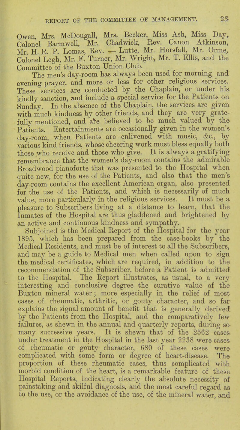 Owen, Mrs. McDougall, Mrs. Becker, Miss Ash, Miss Day, Colonel Barmwell, Mr. Chadwick, Eev. Canon Atkinson, Mr. H. E. P. Lomas, Eev. — Lutte, Mr. Horsfall, Mr. Orme, Colonel Legh, Mr. F. Turner, Mr. Wright, Mr. T. Ellis, and the Committee of the Buxton Union Club. The men's day-room has always been used for morning and evening prayer, and more or less for other religious services. These services are conducted by the Chaplain, or under hi& kindly sanction, and include a special service for the Patients on Sunday. In the absence of the Chaplain, the services are given with much kindness by other friends, and they are very grate- fully mentioned, and a!-e believed to be much valued by the Patients. Entertainments are occasionally given in the women's day-room, when Patients are enlivened with music, &c., by various kind friends, whose cheering work must bless equally both those who receive and those who give. It is always a gratifying remembrance that the women's day-room contains the admirable Broadwood pianoforte that was presented to the Hospital when quite new, for the use of the Patients, and also that the men's day-room contains the excellent American organ, also presented for the use of the Patients, and which is necessarily of much value, more particularly in the religious services. It must be a pleasure to Subscribers living at a distance to learn, that the Inmates of the Hospital are thus gladdened and brightened by an active and continuous kindness and sympathy. Subjoined is the Medical Eeport of the Hospital for the year 1895, which has been prepared from the case-books by the Medical Eesidents, and must be of interest to all the Subscribers, and may be a guide to Medical men when called upon to sign the medical certificates, which are required, in addition to the recommendation of the Subscriber, before a Patient is admitted to the Hospital. The Eeport illustrates, as usual, to a very interesting and conclusive degree the curative value of the Buxton mineral water; more especially in the relief of most cases of rheumatic, arthritic, or gouty character, and so far explains the signal amount of benefit that is generally derived! by the Patients from the Hospital, and the comparatively few failures, as shewn in the annual and quarterly reports, during so- many successive years. It is shewn that of the 2562 cases under treatment in the Hospital in the last year 2238 were cases of rheumatic or gouty character, 680 of these cases were complicated with some form or degree of heart-disease. The proportion of these rheumatic cases, thus complicated with morbid condition of the heart, is a remarkable feature of these Hospital Eeports, indicating clearly the absolute necessity of painstaking and skilful diagnosis, and the most careful regard as to the use, or the avoidance of the use, of the mineral water, and