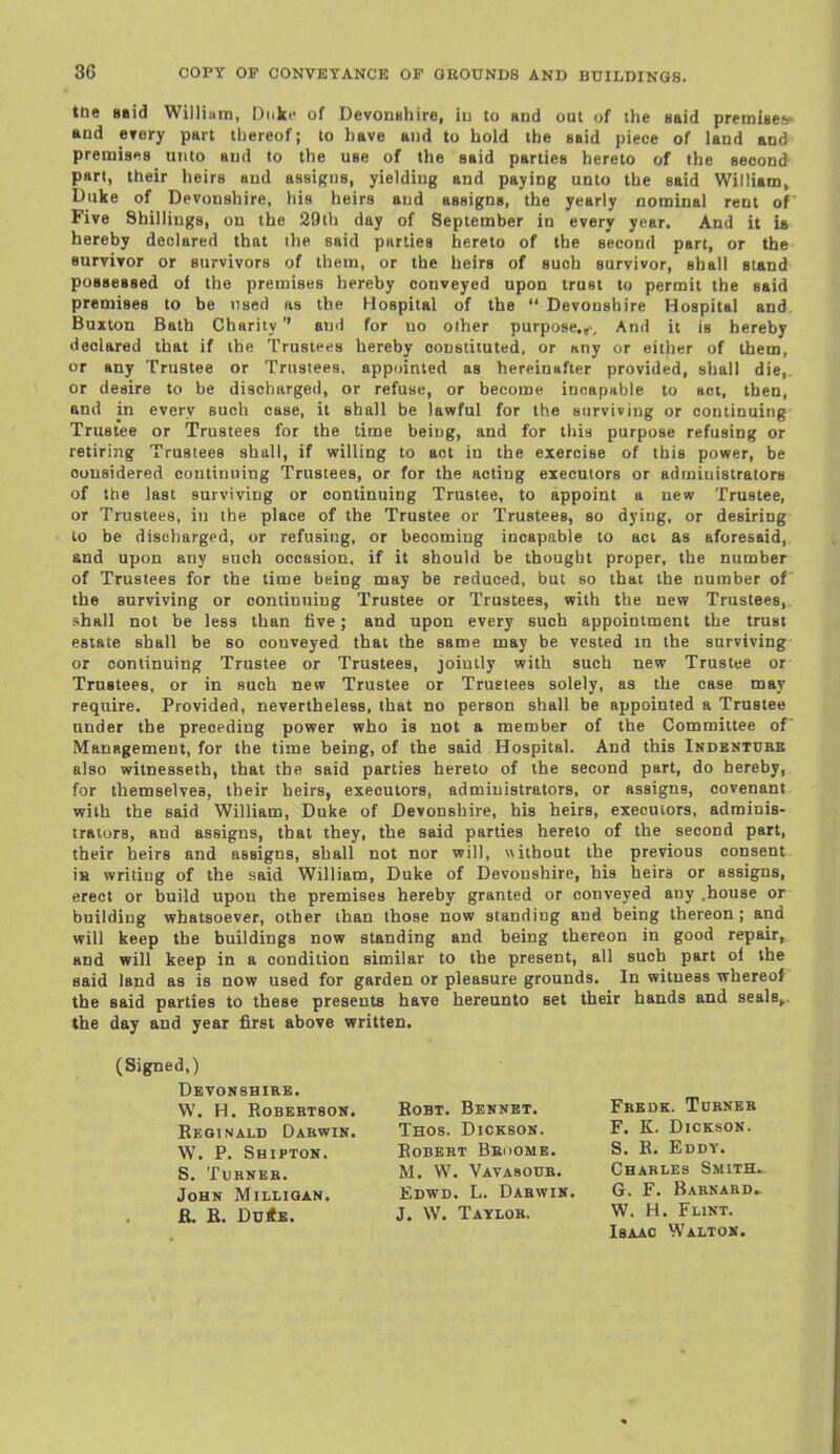 tne Btid Williiiin, Duke of Devonshire, iu to and out of the Haid premisefr and CTery part thereof; to have and to hold the said piece of land and premis*iB unto aud to the use of the said parties hereto of the second part, their heirs and assiRiis, yielding and paying unto the said William, Duke of Devonshire, his heirs aud assigns, the yearly nominal rent of Five Shillings, on the 29th day of September in every year. And it U hereby declared that ihe said parties hereto of the second part, or the survivor or survivors of them, or the heirs of such survivor, shall stand possessed of the premises hereby conveyed upon trust to permit the said premises to be used as the Hospital of the  Devonshire Hospital and Buxton Bath Charity aud for uo other purpose.,. And it is hereby declared that if the Trustees hereby constituted, or any or either of them, or any Trustee or Trustees, appointed as hereinafter provided, shall die, or desire to be discharged, or refuse, or become incapable to act, then, and in every such case, it shall be lawful for the surviving or continuing Trustee or Trustees for the time being, and for this purpose refusing or retiring Trustees shall, if vrilling to act in the exercise of this power, be considered continuing Trustees, or for the acting executors or administrators of the last surviving or continuing Trustee, to appoint a new Trustee, or Trustees, in the place of the Trustee or Trustees, so dying, or desiring to be discharged, or refusing, or becoming incapable to act as aforesaid, and upon any such occasion, if it should be thought proper, the number of Trustees for the time being may be reduced, but so that the number of the surviving or continuing Trustee or Trustees, with the new Trustees, shall not be less than five; and upon every such appointment the trust estate shall be so conveyed that the same may be vested in the surviving or continuing Trustee or Trustees, jointly with such new Trustee or Trustees, or in such new Trustee or Trustees solely, as the case may require. Provided, nevertheless, that no person shall be appointed a Trustee under the preceding power who is not a member of the Committee of Management, for the time being, of the said Hospital. And this Indbntube also witnesseth, that the said parties hereto of the second part, do hereby, for themselves, their heirs, executors, administrators, or assigns, covenant with the said William, Duke of Devonshire, his heirs, executors, adminis- trators, and assigns, that they, the said parties hereto of the second part, their heirs and assigns, shall not nor will, without the previous consent is writing of the said William, Duke of Devonshire, his heirs or assigns, erect or build upon the premises hereby granted or conveyed any .house or building whatsoever, other than those now standing and being thereon; and will keep the buildings now standing and being thereon in good repair, and will keep in a condition similar to the present, all such part ol the said land as is now used for garden or pleasure grounds. In witness whereof the said parties to these presents have hereunto set their hands and seals>. the day and year first above written. (Signed,) Devonshire. W. H. Robertson. Reginald Darwin. W. P. Shipton. S. Turner. John Millioan. R. R. DuitK. RoBT. Bennet. Thos. Dickson. Robert Bkoome. M. W. Vavasour. Edwd. L. Darwin. J. W. Taylor. Fredk. Turner F. K. Dickson. S. R. Eddy. Charles Smith. G. F. Barnard. W. H. Flint. Isaac Walton.