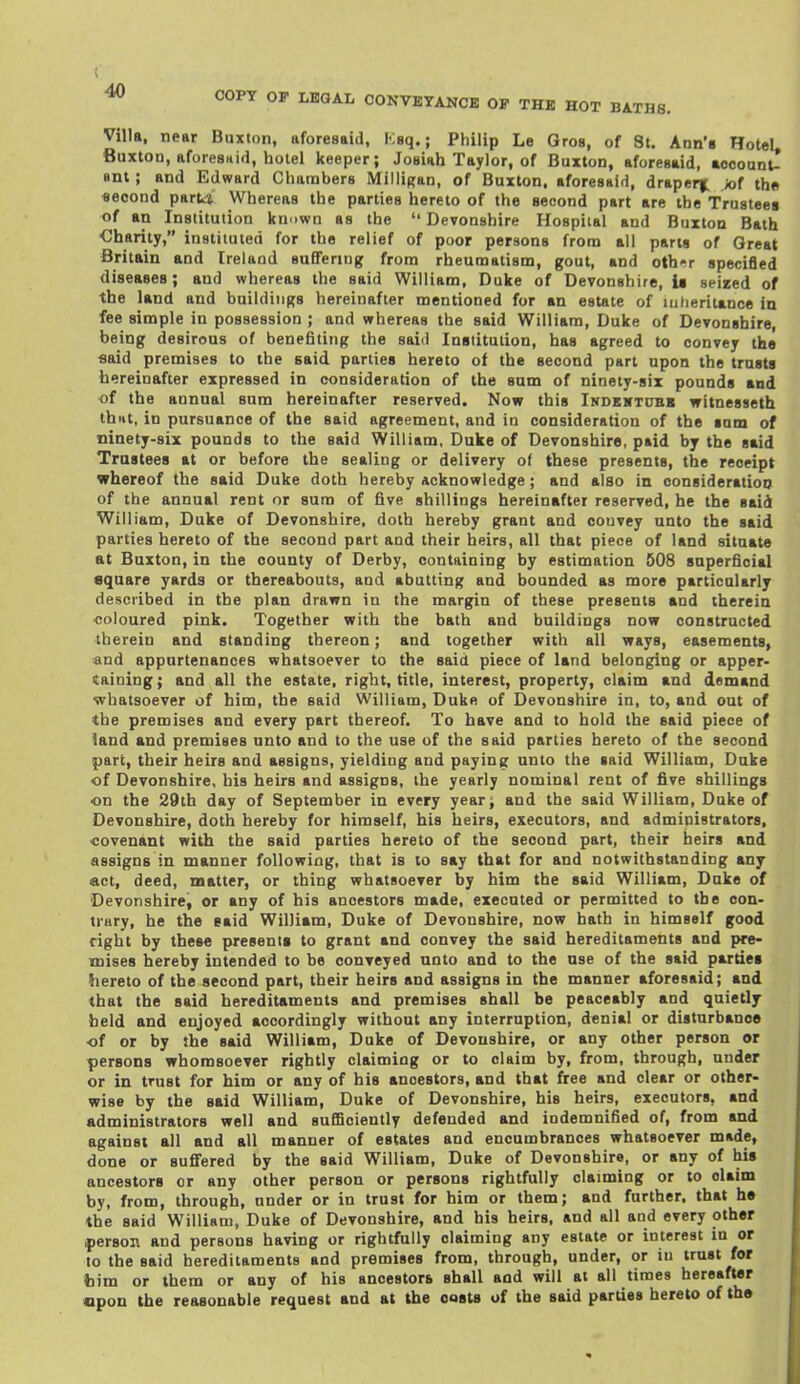 COPT OF LHQAL CONVEYANCE OF THE HOT BATHE Villa, near Buxton, aforesaid, Keq.; Philip Le Gros, of St. Ann's HoteL Buxton, aforesHid, hotel keeper; Joaiah Taylor, of Buxton, aforesaid, aocount- anl; and Edward Chambers Milligan, of Buxton, aforesaid, draper|. iof th« second parti Whereas the parties hereto of the second part are the Trustees of an Institution known as the  Devonshire Hospital and Buxton Bath Charity, instituted for the relief of poor persons from all parts of Great Britain and Ireland suffering from rheumatism, gout, and oth-r specified diseases; and whereas the said William, Duke of Devonshire, U seized of the land and buildings hereinafter mentioned for an estate of luheriunce in fee simple in possession ; and whereas the said William, Duke of Devonshire, being desirous of benefiting the said Institution, has agreed to convey the «aid premises to the said parties hereto of the second part upon the trusts hereinafter expressed in consideration of the sum of ninety-six pounds and of the annual sum hereinafter reserved. Now this Indkwtubk witnesseth thiit, in pursuance of the said agreement, and in consideration of the sam of ninety-six pounds to the said William, Duke of Devonshire, paid by the said Trustees at or before the sealing or delivery of these presents, the receipt whereof the said Duke doth hereby acknowledge; and also in consideration of the annual rent or sum of five shillings hereinafter reserved, he the said Will lam, Duke of Devonshire, doth hereby grant and convey unto the said parties hereto of the second part and their heirs, all that piece of land situate at Buxton, in the county of Derby, containing by estimation 608 superficial square yards or thereabouts, and abutting and bounded as more particularly described in the plan drawn in the margin of these presents and therein coloured pink. Together with the bath and buildings now constructed therein and standing thereon; and together with all ways, easements, and appurtenances whatsoever to the said piece of land belonging or apper- taining ; and all the estate, right, title, interest, property, claim and demand whatsoever of him, the said William, Duke of Devonshire in, to, and out of the premises and every part thereof. To have and to hold the said piece of land and premises unto and to the use of the said parties hereto of the second part, their heirs and assigns, yielding and paying unto the said William, Duke of Devonshire, his heirs and assigns, the yearly nominal rent of five shillings on the 29th day of September in every year; and the said William, Duke of Devonshire, doth hereby for himself, his heirs, executors, and administrators, covenant with the said parties hereto of the second part, their heirs and assigns in manner following, that is to say that for and notwithstanding any «ct, deed, matter, or thing whatsoever by him the said William, Duke of Devonshire, or any of his ancestors made, executed or permitted to the con- trary, he the said William, Duke of Devonshire, now hath in himself good right by these presents to grant and convey the said hereditaments and pre- mises hereby intended to be conveyed unto and to the use of the said parties hereto of the second part, their heirs and assigns in the manner aforesaid; and that the said hereditaments and premises shall be peaceably and quietly held and enjoyed accordingly without any interruption, denial or disturbance of or by She said William, Duke of Devonshire, or any other person or persons whomsoever rightly claiming or to claim by, from, through, under or in trust for him or any of his ancestors, and that free and clear or other- wise by the said William, Duke of Devonshire, his heirs, executors, and administrators well and sufficiently defended and indemnified of, from and against all and all manner of estates and encumbrances whatsoever made, done or suffered by the said William, Duke of Devonshire, or any of his ancestors or any other person or persons rightfully claiming or to claim by, from, through, under or in trust for him or them; and further, that he the said William, Duke of Devonshire, and his heirs, and all and every other iperson and persons having or rightfully claiming any estate or interest in or to the said hereditaments and premises from, through, under, or in trust for fcim or them or any of his ancestora shall and will at all times hereafter opon the reasonable request and at the costs of the said parties hereto of tho