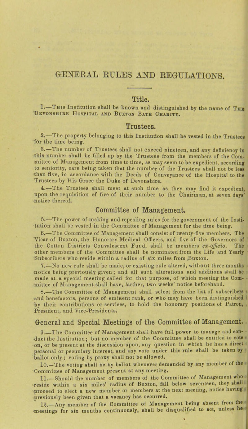 GENERAL EULES AND REGULATIONS. Title. 1. —This Institution shall be known and distinguished by the name of Thr 'Devonshire Hospital and Buxton Bath Chabity. Trustees. 2. —The property belonging to this Institution shall be vested in the Trusteea for the time being. 3. —The number of Trustees shall not exceed nineteen, and any deficiency in this number shall be filled up by the Trustees from the members of the Com- mittee of Management from time to time, as may seem to be expedient, according to seniority, care being taken that the number of the Trustees shall not be less than five, in accordance with the Deeds of Conveyance of the Hospital to the Trustees by His Grace the Duke of Devonshire. 4. —The Trustees shall meet at such time as they may find it expedient, upon the requisition of five of their number to the Chairman, at seven days' notice thereof. Committee of Management. 5. —The power of making and repealing lules for the government of the Insti. tution shall be vested in the Committee of Management for the time being. 6. —The Committee of Management shall consist of twenty-five members. The Vicar of Buxton, the Honorary Medical Officers, and five of the Governors of the Cotton Districts Convalescent Fund, shall be members ex-ojicio. The other members of the Committee shall be nominated from the Life and Yearly Subscribers who reside within a radius of six miles from Buxton. 7. —No new rule shall be made, or existing rule altered, without three months . notice being previously given; and all such alterations and additions shall be f made at a special meeting called for that purpose, of which meeting the Com- • mittee of Management shall have, /arther, two weeks' notice beforehand. 8. —The Committee of Management shall select from the list of subscribers ■ and benefactors, persons of eminent rank, or who may have been distinguished by theii contributions or services, to hold the honorary positions of Patron, President, and Vice-Presidents. General and Special Meetings of the Committee of Management. 9. —The Committee of Management shall have full power to mHuage and con- duct the Institution; but no member of the Committee shall be eniiiled to vote > on, or be present at the discussion upon, any question in which he hns a direct personal or pecuniary interest, and any vole under this rule shall be taken by ■ ballot only J voting by proxy shall not be allowed. 10. —The voting shall be by ballot whenever demanded by any member of the ■ Committee of Management present at any meeting. 11. —Should the number of members of the Committee of Management who 'reside within a six miles' radius of Buxton, fall below seventeen, they shall proceed to elect a new member or members at the next meeting, notice having, previously been given that a vacancy has occurred. 12. —Any member of the Committee of Management being absent from the •meetings for six months continuously, shall be disqualified to act, unless he