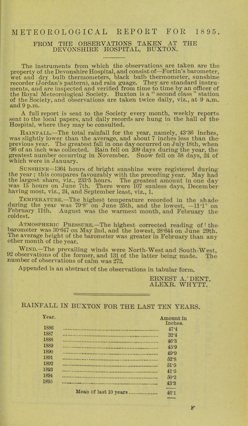 METEOROLOGICAL REPORT FOR 1 8 95. FROM THE OBSERVATIONS TAKEN AT THE DEVONSHIRE HOSPITAL, BUXTON. The instruments from which the observations are taken are the property of the Devonshire Hospital, and consist of—Fortin's barometer, wet and. dry bulb thermometers, black bulb thermometer, sunshine recorder (Jordan's pattern), and rain guage. They are standard instru- ments, and are inspected and verified from time to time by an oflBcer of the Royal Meteorological Society. Buxton is a  second class  station of the Society, and observations are taken twice daily, viz., at 9 a.m. and 9 p.m. A full report is sent to the Society every month, weekly reports sent to the local papers, and daily records are hung in the hall of thfr Hospital, where they may be consulted. Rainfall.—The total rainfall for the year, namely, 4336 inches, was slightly lower than the average, and about 7 inches less than the previous year. The greatest fall in one day occurred on July 18th, when •96 of an inch was collected. Rain fell on 209 days during the year, the greatest number occurring in November. Snow fell on 58 days, 24 of which were in January. Sunshine—1364 hours of bright sunshine were registered during the year ; this compares favourably with the preceding year. May had the largest share, viz., 233*5 hours. The greatest amount in one daj^ was 15 hours on June 7th. There were 107 sunless days, December having most, viz., 24, and September least, viz., 1. Temperature.—The highest temperature recorded in the shade during the year was 79-8° on June 25th, and the lowest, —11-1° on February 11th. August was the warmest month, and February the coldest. Atmospheric Pressure.—The highest corrected reading of' the barometer was 30-647 on May 2nd, and the lowest, 28-644 on June 29th. The average height of the barometer was greater in February than any- other month of the year. »n Wind.—The prevailing winds were North-West and South-West, 92 observations of the former, and 131 of the latter being made. The number of observations of calm was 272, Appended is an abstract of the observations in tabular form. ERNEST A.'DENT. ALEXR. WHYTT. RAINFALL IN BUXTON FOR THE LAST TEN YEARS. Amonnt in Inches. 1886 47-4 1887 32-4 1888 46-3 1889 45-9 1890 49-9 1891 ZZZZ'ZZ'ZZ'Z 52-8 1892 51-5 1893 41-5 1894 go-o 1895 .■..*.■...■.■.■.. 43-3 Mean of last 10 years 46-1