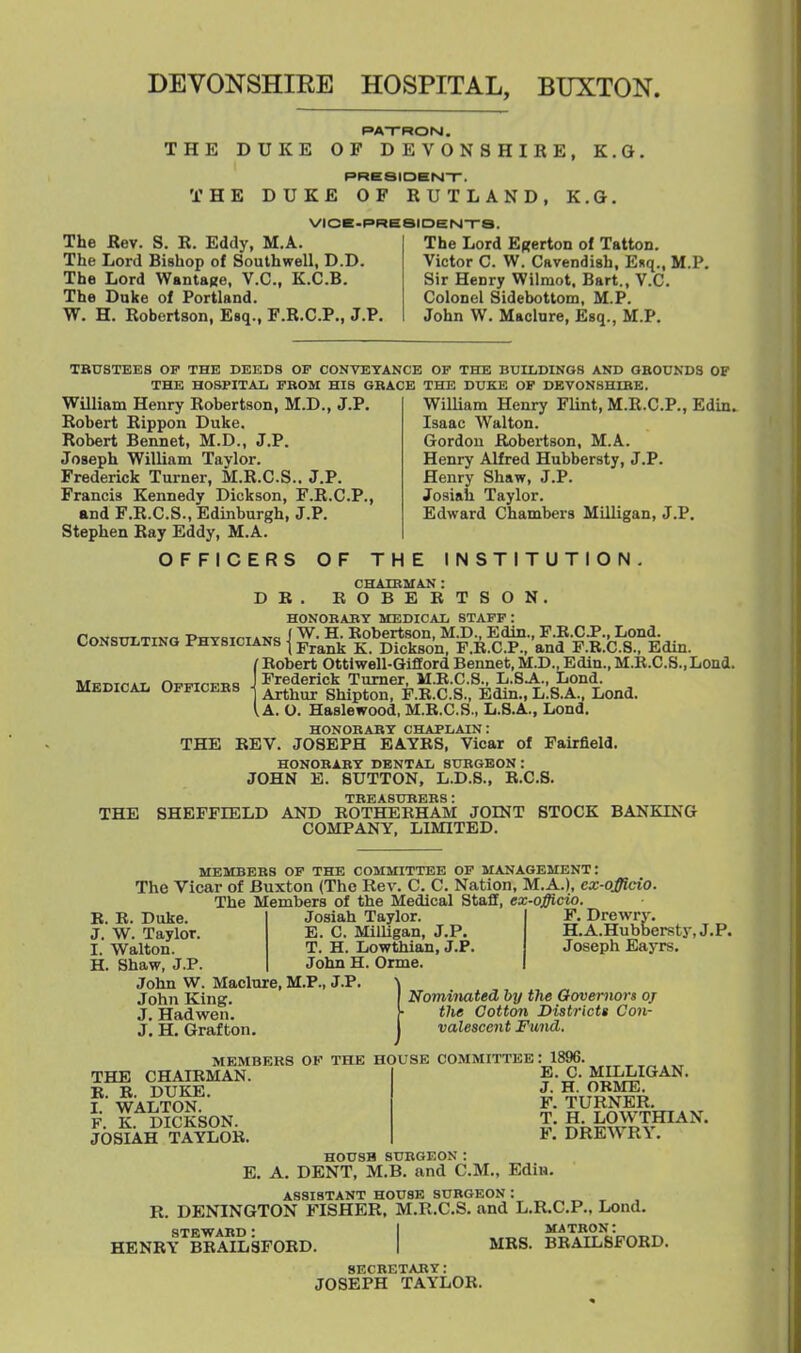 DEVONSHIEE HOSPITAL, BUXTON. PATROM. THE DUKE OF DEVONSHIRE, E.G. PRB8IDH|s4-r. THE DUKE OF RUTLAND, K.G. VICE-PRESIDENTS. The Rev. S. R. Eddy, M.A. The Lord Bishop of Southwell, D.D. The Lord WantaRe, V.C., K.C.B. The Duke of Portland. W. H. Robertson, Esq., F.R.C.P., J.P. The Lord Efferton of Tatton. Victor C. W. Cavendish, Enq., M.P. Sir Henry Wilmot. Bart., V.C. Colonel Sidebottom, M.P. John W. Maclure, Esq., M.P. TBUSTEES OF THK DEI3D9 OF CONVEYANCE OF THE BUILDINGS AND OBOUNDS OF THE HOSPITAL FBOM HIS GBACE THE DUKE OF DEVONSHIBE. William Henry Robertson, M.D., J.P. Robert Rippon Duke. Robert Bennet, M.D., J.P. Joseph William Taylor. Frederick Turner, M.R.C.S.. J.P. Francis Kennedy Dickson, F.R.C.P., and F.R.C.S., Edinburgh, J.P. Stephen Ray Eddy, M.A. OFFICERS OF THE William Henry Flint, M.R.C.P., Edin. Isaac Walton. Gordon Robertson, M.A. Henry Alfred Hubbersty, J.P. Henry Shaw, J.P. Josiah Taylor. Edward Chambers Milligan, J.P. INSTITUTION. CHATRMAN : DB, ROBERTSON. HONOBABY MEDICAL STAFF : r^NSTTT TTNo -PHYHTCTANCi i W. H. Kobertsou, M.D., Edin., F.K.C J., Lond. CONSULTING PHYSICIANS j pickgoQ F.R.C.P., and F.R.C.S., Edin. f Robert Ottivrell-GiSord Bennet, M.D., Edin., M.R.C.S., Lond. Medical Officees Frederick Turner, M.B.C.S., L.SA., Lond. Arthur Shipton, F.B.C.S., Edin., L.S.A., Lond. I A. O. Haslewood, M.R.C.S., L.8.A., Lond. HONOBABY CHAPLAIN: THE REV. JOSEPH BAYRS, Vicar of Fairfield. HONOBABY DENTAL SUBGEON: JOHN E. SUTTON, L.D.8., R.C.S. TEEASUBEBS : THE SHEFFIELD AND BOTHERHAM JOINT STOCK BANKING COMPANY, LIMITED. UEMBEES OF THE COMMITTEE OP MANAGEMENT: The Vicar of Buxton (The Rev. C. C. Nation, M.A.), cx-officio. The Members of the Medical Staff, ex-officio. B. E. Duke. Josiah Taylor J. W. Taylor. E. C. MilUgan, J.P. I. Walton. T. H. Lowthian, J.P H. Shaw, J.P. John H. Orme. John W. Maclnre, M.P., J.P F. Drewry. H.A.Hubbersty.J.P. Joseph Eayrs. John King. J. Hadwen. J. H. Grafton. NomiiMted by the Governors oj the Cotton Districts Con- valescent Fund. THE CHAIRMAN. E. E. DUKE. I. WALTON. F. K. DICKSON. JOSIAH TAYLOB. MEMBERS OF THE HOUSE COMMITTEE: 1896. E. C. MILLIGAN. J. H. OKME. F. TURNER. T. H. LOWTHIAN. F. DREAVRY. E. HOUSH SUBGEON: A. DENT, M.B. and CM., Edin. R. ASSISTANT HOUSE SUBGEON : DENINGTON FISHER, M.R.C.S. and L.R.C.P., Lond. STEWAED • I MATBON: HENRY BBAILSFORD. I MRS. BBAILSFORD. SECBETABY: JOSEPH TAYLOR.