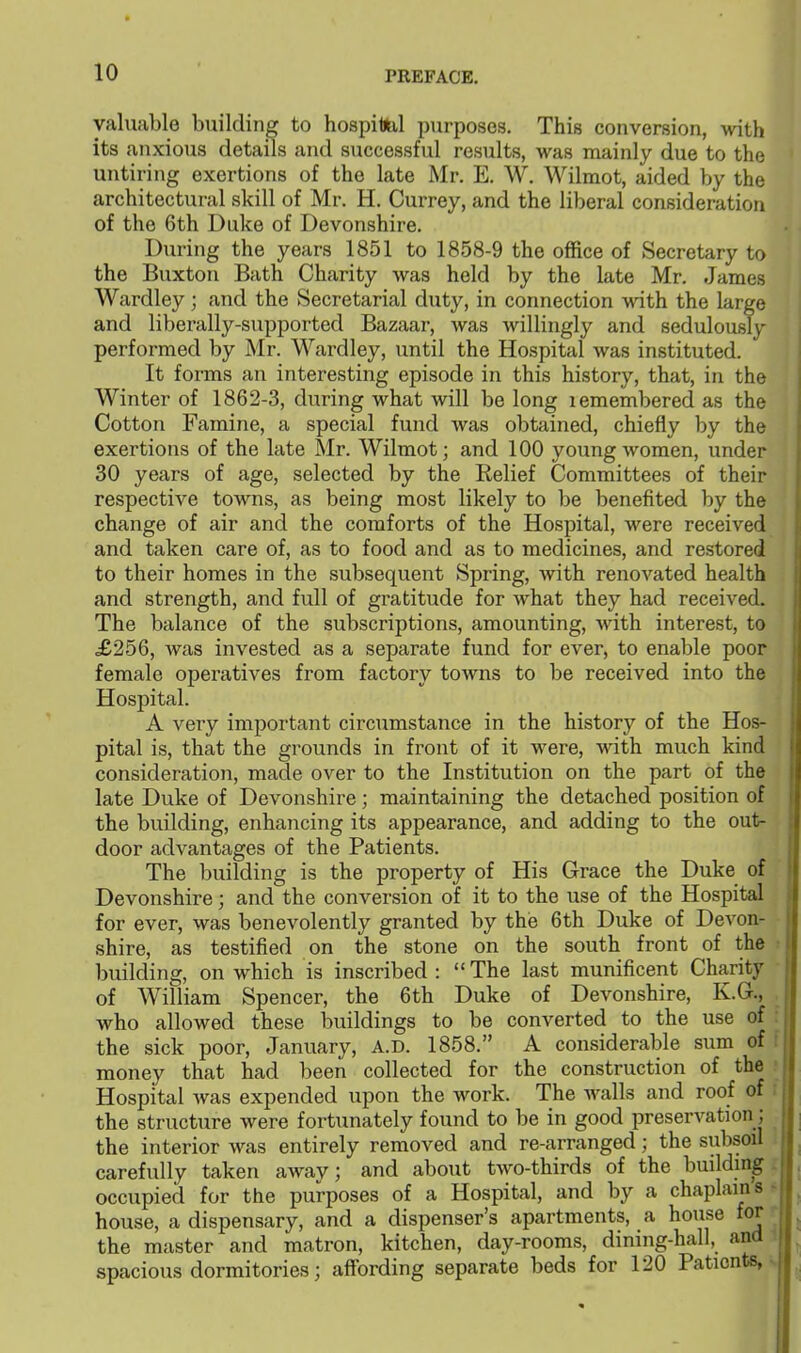 valuable building to hospitol purposes. This conversion, with its anxious details and successful results, was mainly due to the untiring exertions of the late Mr. E. W. Wilmot, aided by the architectural skill of Mr. H. Currey, and the liberal consideration of the 6th Duke of Devonshire. During the years 1851 to 1858-9 the office of Secretary to the Buxton Bath Charity was held by the late Mr. James Wardley; and the Secretarial duty, in connection with the large and liberally-supported Bazaar, Avas willingly and sedulously performed by Mr. Wardley, until the Hospital was instituted. It forms an interesting episode in this history, that, in the Winter of 1862-3, during what will be long lemembered as the Cotton Famine, a special fund was obtained, chiefly by the exertions of the late Mr. Wilmot; and 100 young women, under 30 years of age, selected by the Eelief Committees of their respective toM^ns, as being most likely to be benefited by the change of air and the comforts of the Hospital, were received and taken care of, as to food and as to medicines, and restored to their homes in the subsequent Spring, with renovated health and strength, and full of gratitude for what they had received. The balance of the subscriptions, amounting, with interest, to £256, was invested as a separate fund for ever, to enable poor female operatives from factory towns to be received into the Hospital. A very important circumstance in the history of the Hos- pital is, that the grounds in front of it were, with much kind consideration, made over to the Institution on the part of the late Duke of Devonshire; maintaining the detached position of the building, enhancing its appearance, and adding to the out- door advantages of the Patients. The building is the property of His Grace the Duke of Devonshire; and the conversion of it to the use of the Hospital for ever, was benevolently granted by the 6th Duke of Devon- shire, as testified on the stone on the south front of the building, on which is inscribed :  The last munificent Charity of William Spencer, the 6th Duke of Devonshire, K.G., who allowed these buildings to be converted to the use of the sick poor, January, A.D. 1858. A considerable sum of f money that had been collected for the construction of the ■ Hospital was expended upon the work. The walls and roof of ; the structure were fortunately found to be in good preservation; the interior was entirely removed and re-arranged; the subsoil carefully taken away; and about two-thirds of the building. occupied for the purposes of a Hospital, and by a chaplain s - house, a dispensary, and a dispenser's apartments, a house for the master and matron, kitchen, day-rooms, dining-hall, and spacious dormitories; affording separate beds for 120 Patients,