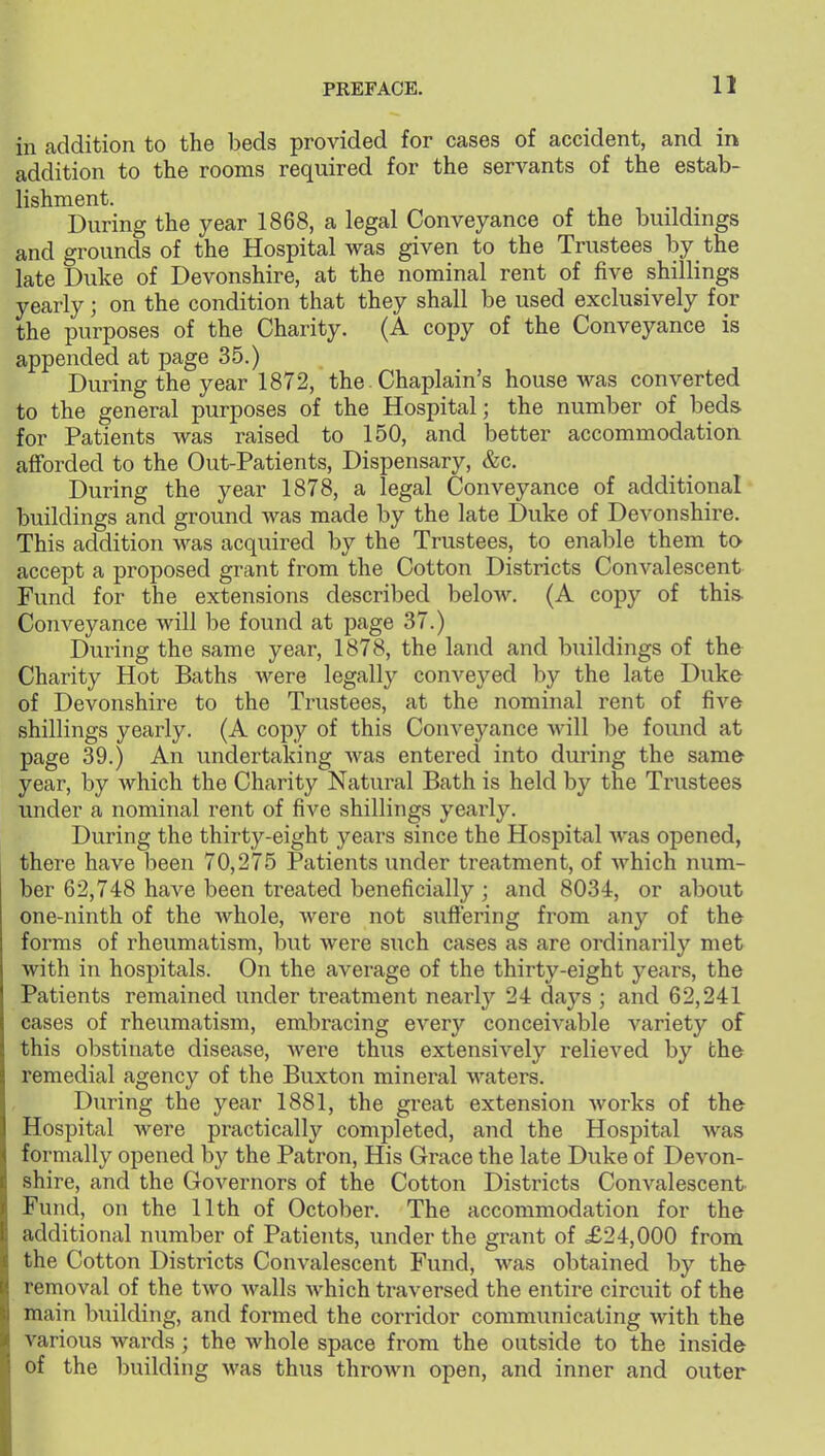 in addition to the beds provided for cases of accident, and in addition to the rooms required for the servants of the estab- lishment. , T During the year 1868, a legal Conveyance of the buildings and grounds of the Hospital was given to the Trustees by the late Duke of Devonshire, at the nominal rent of five shillings yearly; on the condition that they shall be used exclusively for the purposes of the Charity. (A copy of the Conveyance is appended at page 35.) During the year 1872, the. Chaplain's house was converted to the general purposes of the Hospital; the number of beds for Patients was raised to 150, and better accommodation afforded to the Out-Patients, Dispensary, &c. During the year 1878, a legal Conveyance of additional buildings and ground was made by the late Duke of Devonshire. This addition was acquired by the Trustees, to enable them to- accept a proposed grant from the Cotton Districts Convalescent Fund for the extensions described below. (A copy of this- Conveyance will be found at page 37.) During the same year, 1878, the land and buildings of the Charity Hot Baths were legally conveyed by the late Duke of Devonshire to the Trustees, at the nominal rent of five shillings yearly. (A copy of this Conveyance will be found at page 39.) An undertaking was entered into during the same year, by which the Charity Natural Bath is held by the Trustees under a nominal rent of five shillings yearly. During the thirty-eight years since the Hospital Avas opened, there have been 70,275 Patients under treatment, of which num- ber 62,748 have been treated beneficially ; and 8034, or about one-ninth of the Avhole, Avere not suftering from any of the forms of rheumatism, but were such cases as are ordinarily met with in hospitals. On the average of the thirty-eight years, the Patients remained under treatment nearl}' 24 days ; and 62,241 cases of rheumatism, embracing every conceivable variety of this obstinate disease, Avere thus extensively relieved by the remedial agency of the Buxton mineral waters. During the year 1881, the great extension Avorks of the Hospital Avere practically completed, and the Hospital Av^as formally opened by the Patron, His Grace the late Duke of Devon- shire, and the Governors of the Cotton Districts Convalescent Fund, on the 11th of October. The accommodation for the additional number of Patients, under the grant of <£24,000 from the Cotton Districts Convalescent Fund, Avas obtained by the remoA'^al of the tAvo Avails Avhich traversed the entire circuit of the main building, and formed the corridor communicating Avith the various wards; the Avhole space from the outside to the inside of the building Avas thus thrown open, and inner and outer