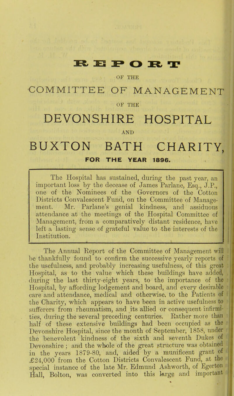 » E I» O » T OF THE COMMITTEE OF MANAGEMENT OF THE DEVONSHIRE HOSPITAL AND BUXTON BATH CHARITY, FOR THE YEAR 1896. The Hospital has sustained, during the past year, an important loss by the decease of James Parlane, Esq., J.P., one of the Nominees of the Governors of the Cotton Districts Convalescent Fund, on the Committee of Manage- ment. Mr. Parlane's genial kindness, and assiduous attendance at the meetings of the Hospital Committee of Management, from a comparatively distant residence, have left a lasting sense of grateful value to the interests of the Institution. The Annual Report of the Committee of Management will be thankfully found to confirm the successive yearly reports of the usefulness, and probably increasing usefulness, of this great Hospital, as to the value which these buildings have added, during the last thirty-eight years, to the importance of the Hospital, by affording lodgement and board, and every desirable care and attendance, medical and otherwise, to the Patients of the Charity, which appears to have been in active usefulness to sufferers from rheumatism, and its allied or consequent infirmi- ties, during the several preceding centuries. Eather more than half of these extensive buildings had been occupied as the Devonshire Hospital, since the month of September, 1858, under the benevolent kindness of the sixth and seventh Dukes of Devonshire ; and the whole of the great structure Avas obtained in the years 1879-80, and, aided by a munificent grant of £24,000 from the Cotton Districts Convalescent Fund, at the special instance of the late Mr. Edmund Ashworth, of Egerton Hall, Bolton, was converted into this krge and important