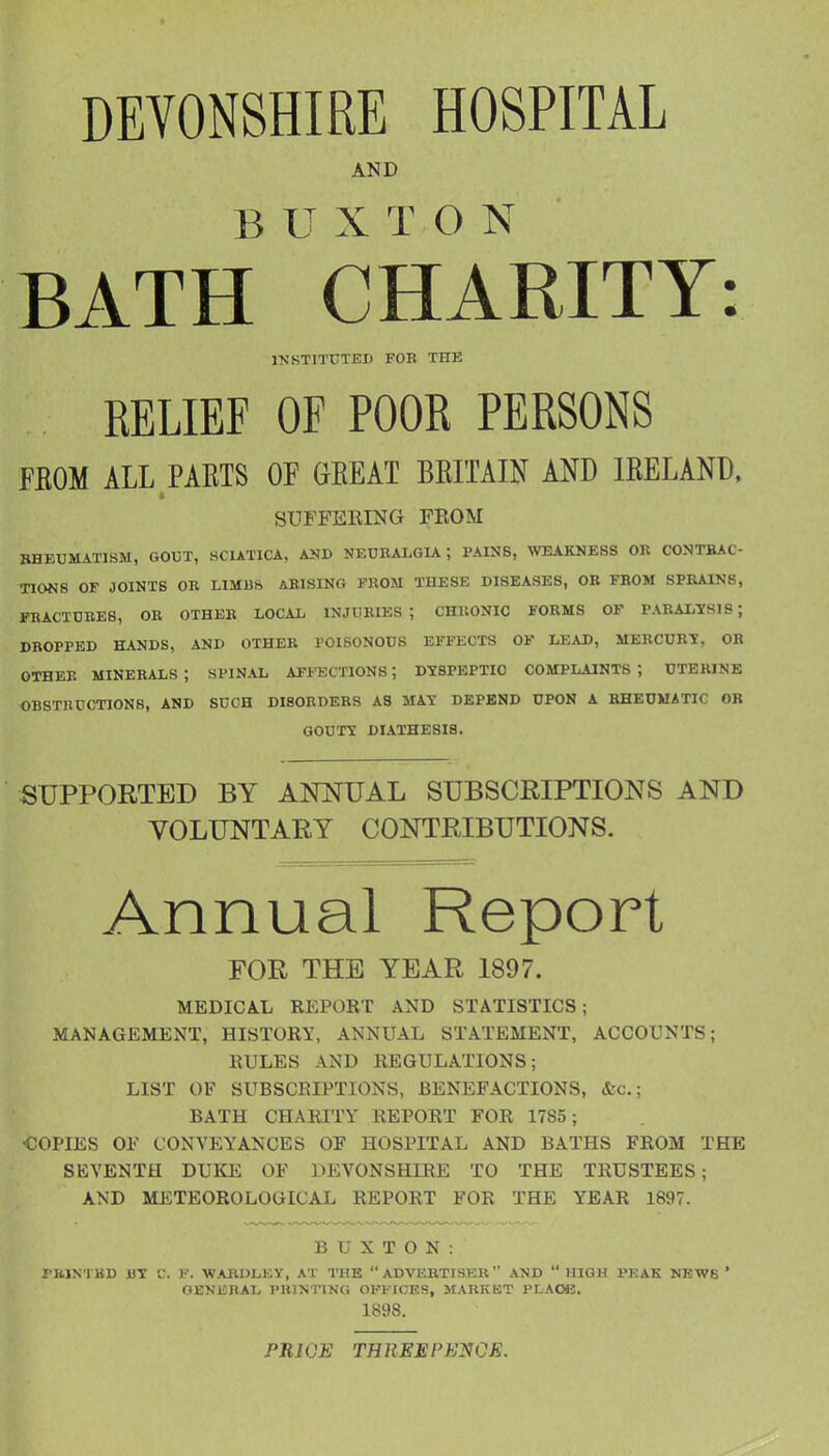 DEVONSHIRE HOSPITAL AND BUXTON BATH CHARITY: INSTITUTED FOE THE RELIEF OF POOR PERSONS FBOM ALL PARIS OF GBEAT BEITAIN AND IRELAND, SUFFEEING FROM RHEUMATISM, GOUT, SCIATICA, AND NEUEALGIA; PAINS, WEAKNESS OR CONTBAC- TIONS OF JOINTS OR LIMBft ARISING FROM THESE DISEASES, OR FBOM SPRAINS, FRACTURES, OR OTHER LOCAL INJURIES; CHRONIC FORMS OF PARALYSIS; DROPPED HANDS, AND OTHER POISONOUS EFFECTS OF LEAD, MERCURY, OH OTHER MINERALS ; SPINAL AFFECTIONS; DYSPEPTIC COMPLAINTS ; UTERINE OBSTRUCTIONS, AND SUCH DISORDERS AS MAY DEPEND UPON A RHEUMATIC OR GOUTY DIATHESIS. SUPPORTED BY ANOTAL SUBSCRIPTIONS AND VOLUNTARY CONTRIBUTIONS. Annual Report FOR THE YEAR 1897. MEDICAL REPORT AND STATISTICS; MANAGEMENT, HISTORY, ANNUAL STATEMENT, ACCOUNTS; RULES AND REGULATIONS; LIST OF SUBSCRIPTIONS, BENEFACTIONS, &c.; BATH CHARITY REPORT FOR 1785 ; COPIES OF CONVEYANCES OF HOSPITAL AND BATHS FROM THE SEVENTH DUKE OF DEA'^ONSHIRE TO THE TRUSTEES; AND METEOROLOGICAL REPORT FOR THE YEAR 1897. BUXTON: PMN'IKD UY C. F. WARDLEY, AT THE ADVERTISER AND  HIGH PKAK NEWS ' GENERAL PBINTtNG OKFICES, MARKET PLAOE. 1898. PRICE THREEPEl^CE.