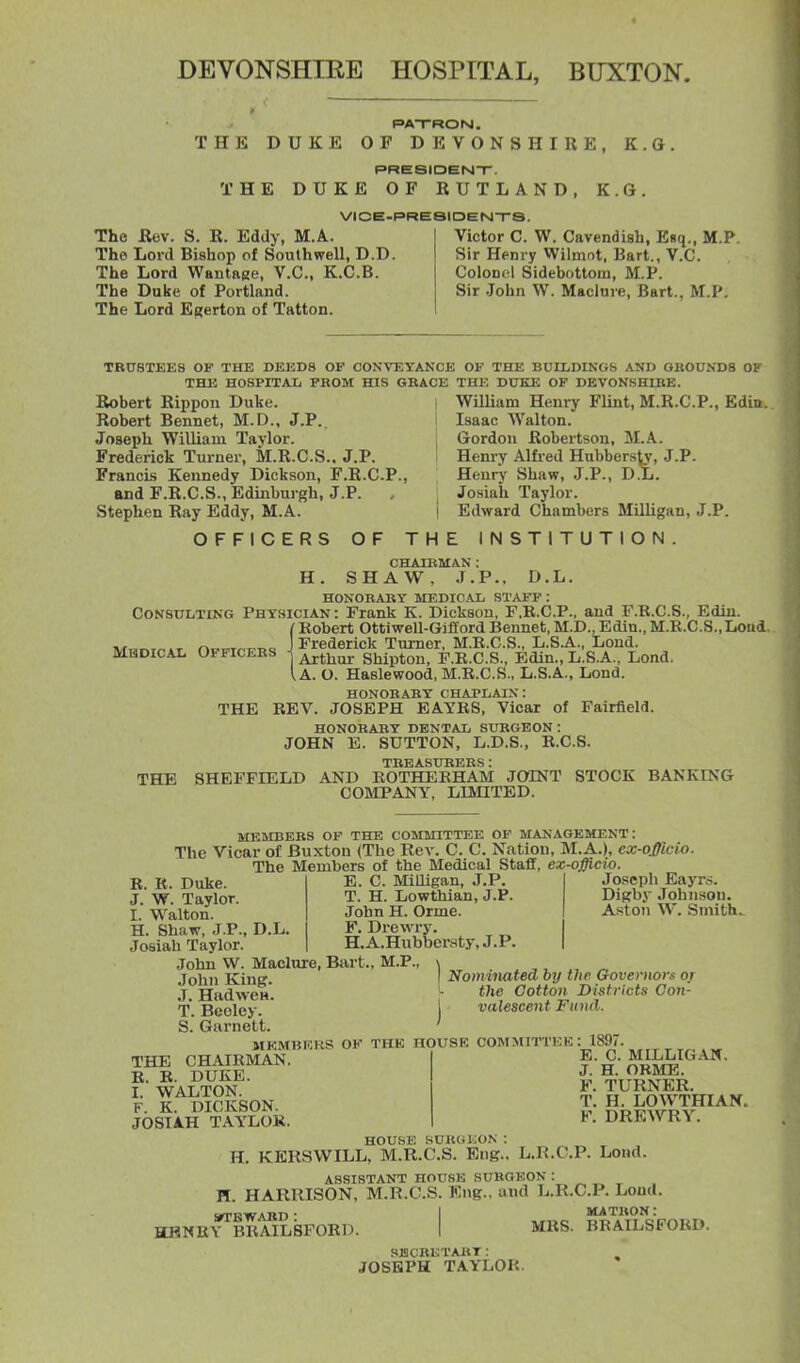 DEVONSHIRE HOSPITAL, BUXTON. PATRON . THE DUKE OF DEVONSHIRE, K.G, PRE8IOEN-r. THE DUKE OF RUTLAND, K.G. VIOE-RRESIDEN-rS. The Bev. S. R. Eddy, M.A. The Lord Bishop of Soulhwell, D.D. The Lord WantftRe, V.C., K.C.B. The Duke of Portland. The Lord ERerton of Tatton. Victor C. W. Cavendish, Esq., M.P. Sir Henry Wilmot, Bart., V.C. Colonel Sidebottorn, M.P. Sir John W. Maclure, Bart., M.P. TRUSTEES OF THE DEEDS OF CONVEYANCE OF THE BUILDINGb AND OBODNDS 01 THE HOSPITAIi FROM HIS GRACE THE DUKE OF DEVONSHIRE. Robert Rippon Duke. Robert Bennet, M.D., J.P. Joseph William Taylor. Frederick Turner, M.R.C.S.. J.P. Francis Kennedy Dickson, F.R.C.P., and F.R.C.S., Edinburgh, J.P. , Stephen Ray Eddy, M.A. OFFICERS OF THE William Henry Flint, M.R.C.P., Edin. Isaac Walton. Gordon Robertson, M.A. Henry Alfred Hubbersty, J.P- Henrj' Shaw, J.P., D.L. Josiah Taylor. Edward Chambers Milligan, J.P. INSTITUTION. Mbdical Officers CHAIRMAN : H. SHAW, J.P., D.L. HONORARY MEDICAL STAFF : Consulting Physician : Frank K. Dickson, F.R.C.P., and F.R.C.S., Edin. Robert Ottiwell-Gifford Bennefc, M.D., Edin., M.E.C.S.,Loud.. Frederick Turner, M.R.C.S., L,S.A., Loud. ■ Arthur Shipton, F.R.C.S., Edin., L.S.A., Lond. , A. O. Haslewood, M.R.C.S., L.S.A., Lond. honorary chaplain: THE REV. JOSEPH BAYES, Vicar of Fairfield. honorary dental SURGEON: JOHN E. SUTTON, L.D.S., R.C.S. TREASURERS: THE SHEFFIELD AND EOTHEEHAM JOINT STOCK BANKING COMPANY, LIMITED. MEIMBERS OF THE COMMITTEE OF MANAGEMENT: The Vicar of Buxton (The Rev. C. C. Nation, M.A.), cx-offww. The Members of the Medical Staff, ex-officw. B. R. Duke. J. W. Taylor. I. Walton. H. Shaw, J.P., D.L Josiah Taylor. John W. Maclure, Bart., M.P. John King. J. HadweH. T. Beoley. S. Garnett E. C. MiOigan, J.P. T. H. Lowthian, J.P. John H. Orme. F. Drewry. H.A.Hubber.sty,J.P. Joseph Eayrs. Digby John^ion. Aston W. Smith. I Nominated by the Governors or \ the Cotton Districts Con- j valescent Fimd. THE CHAIEMAN. R. R. DUKE. I. WALTON. F. K. DICKSON. JOSIAH TAYLOR, MEMBERS OK THE HOUSE COMMITTEE : 1897 E. C. MILLIGAN. J. H. ORME. F. TURNER. T. H. LOWTHIAN. F. DREWRY. HOUSE SURC.KON : H. KER8WILL, M.R.C.S. Eng., L.R.C.P. Lond. ASSISTANT HOUSE SUKCtEON = ^ „ ^ 1. HARRISON, M.R.C.S. Eng., and L.R.C.P. Load. STTEWABD : HJHNEY BRAIL8F0RD. MRS. matron: BRAILSFORD. SISCRETART : JOSEPH TAYLOR.