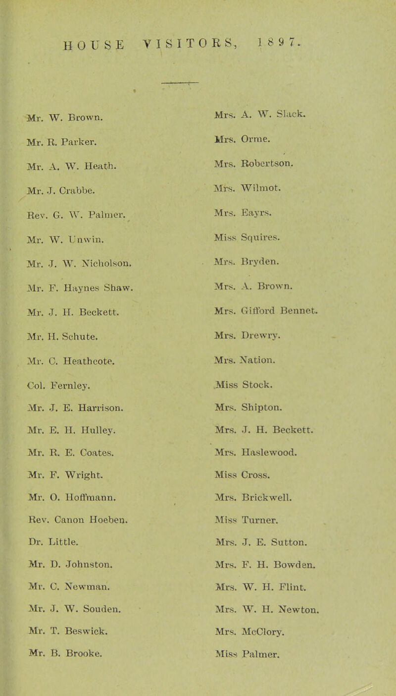 Mr. W. Brown. Mr. R. Parker. Mr. A, W. Heath. Mr. J. Grabbe. Rev. G. W. Palmer. Mi\ W. Lnvvin. Mr. J. W. Nicholson, Mr. F. Haynes Shaw. Mr. J. H. Beckett. Mr. H. Schute. Mr. C. Heath cote. Col. Fernley. Mr. J, E. Harrison. Mr. E. H. Hulley. Mr. R. E. Goates. Mr. F. Wright. Mr. O. Hoffmann. Rev. Canon Hoeben. Dr. Little. Mr. D. .Johnston. Mr. G. Newman. Mr. J. W. Souden. Mr. T. Beswick. Mr. B. Brooke. Mrs. A. W. Slack. Mrs. Orme. Mrs. Robertson. Mrs. Wilmot. Mrs. Eayrs. Miss Squires. Mrs. Bryden. Mrs. A. Brown. Mrs. Gifford Bennet. Mrs. Drewry. Mrs. Nation. .Miss Stock. Mrs. Shipton. Mrs. J. H, Beckett. Mrs. Haslewood. Miss Cross. Mrs. Brickwell. Miss Turner. Mrs. J. E. Sutton. Mrs. F. H. Bowden. Mrs. W. H. Flint. Mrs. W. H. Newton. Mrs. McClory. Miss Palmer.