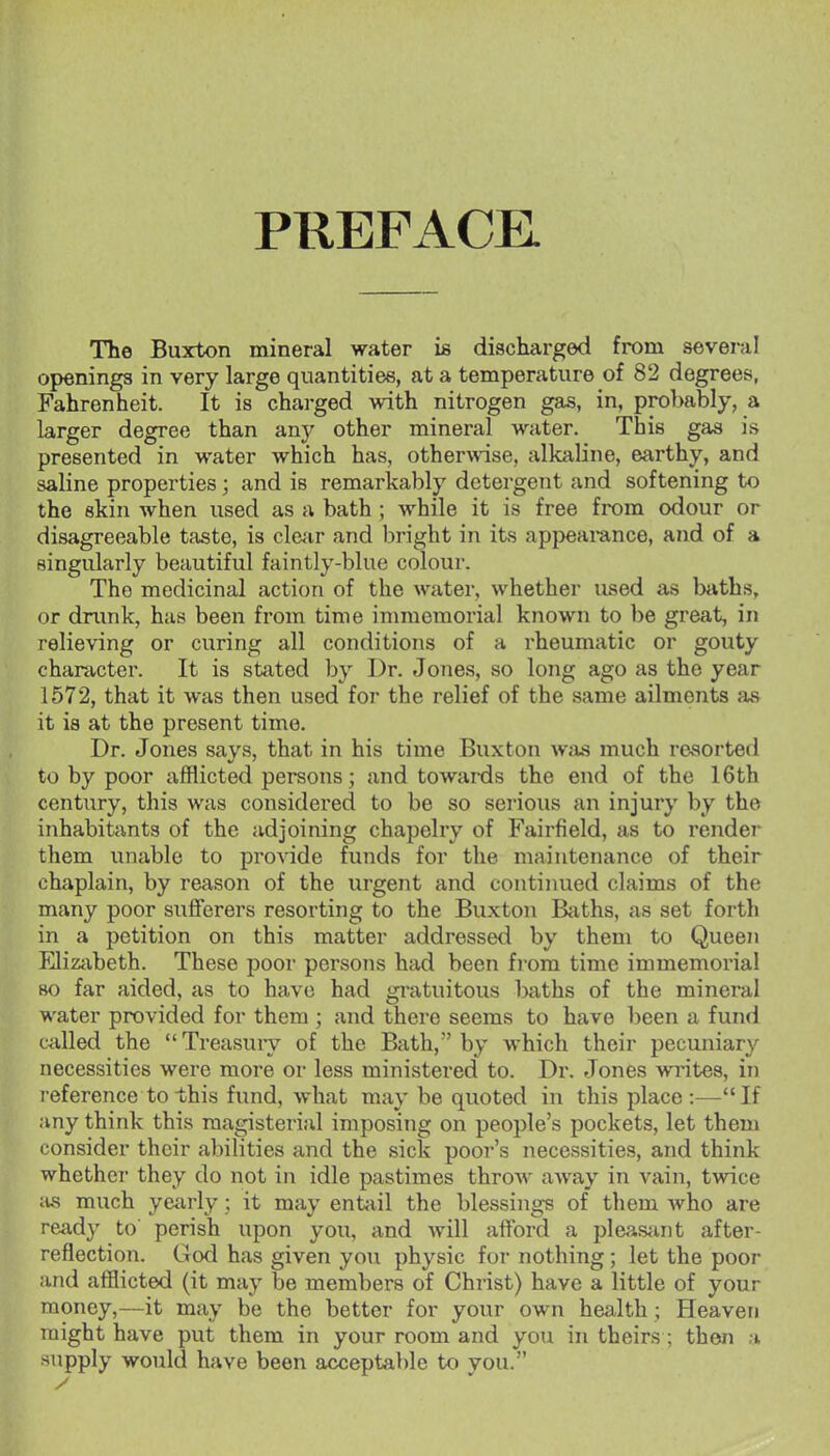 PREFACE. The Buxton mineral water is discharged from several openings in very large quantities, at a temperature of 82 degrees, Fahrenheit. It is charged with nitrogen gas, in, probably, a larger degree than any other mineral water. This gas is presented in water which has, other\\ase, alkaline, earthy, and saline properties; and is remarkably detergent and softening to the skin when used as a bath ; while it is free from odour or disagreeable taste, is clcir and bright in its appearance, and of a singularly beautiful faintly-blue colour. The medicinal action of the water, whether used as Ijaths, or drunk, has been from time inmiomorial known to be great, in relieving or curing all conditions of a rheumatic or gouty character. It is stated by Dr. Jones, so long ago as the year 1572, that it was then used for the relief of the same ailments as it is at the present time. Dr. Jones says, that in his time Buxton was much resorted to by poor afflicted persons; and towards the end of the 16th century, this was considered to be so serious an injury by the inhabitants of the adjoining chapelry of Fairfield, as to render them imable to provide funds for the maintenance of their chaplain, by reason of the urgent and continued claims of the many poor sufferers resorting to the Buxton Baths, as set forth in a petition on this matter addressed by them to Queen Elizivbeth. These poor persons had been from time immemorial BO far aided, as to have had gratuitous baths of the mineral water provided for them ; and there seems to have been a fund called the  Treasury of the Bath, by which their pecuniary necessities were more or less ministered to. Dr. Jones writes, in reference to this fund, what may be quoted in this place :—If any think this magisterial imposing on people's pockets, let them consider their abilities and the sick poor's necessities, and think whcthci' they do not in idle pastimes throw aAvay in vain, twice lus much ye{irly; it may entail the blessing-s of them who are ready to' perish upon you, and will afford a pleasiint after- reflection. God has given you physic for nothing; let the poor and afflicted (it may be members of Christ) have a little of your money,—it may be the better for your own health; Heaven might have put them in your room and you in theirs ; then a supply would have been acceptable to you.