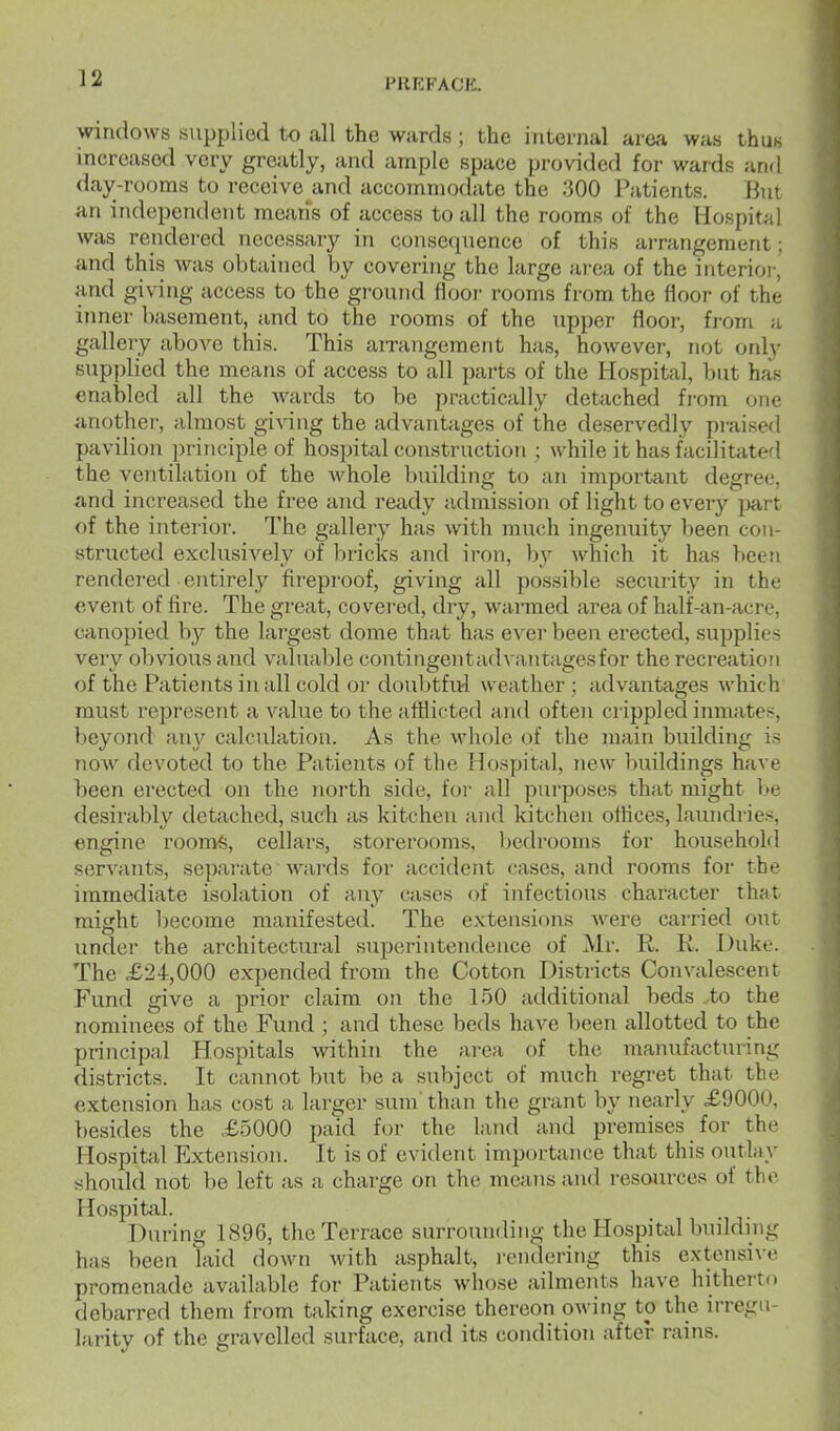 windows supplied to all the wards ; the internal area was thus increased very greatly, and ample space provided for wards and day-rooms to receive and accommodate the 300 Patients. But an independent means of access to all the rooms of the Hospitel was rendered necessary in consequence of this arrangement: and this Avas obtained by covering the large aT-ca of the interior, and giving access to the ground floor rooms from the floor of the inner basement, and to the rooms of the upper floor, from a gallery above this. This airangeraent has, however, not only supplied the means of access to all parts of the Hospital, but has enabled all the Avards to be practically detached fi-om one another, almost giving the advantages of the deservedly praised pavilion principle of hospital construction ; while it has facilitaterl the ventilation of the whole building to an important degree, and increased the free and ready admission of light to every jjart of the interior. The gallery has with much ingenuity been con- structed exclusively of bricks and iron, by which it has been rendered entirely fireproof, giving all possible security in the event of fire. The great, covered, diy, wanned area of half-an-acre, canopied by the largest dome that has ever been erected, supplies very obvious and valuable coutingentad\ antagesfor the recreation of the Patients in all cold or doubtfivl weather ; advantages which must represent a value to the afliieted and often crippled inmates, beyond any calculation. As the whole of the main building is now devoted to the Patients of the Hospital, new buildings have been erected on the north side, for all purposes that might be desirably detached, such as kitchen and kitchen offices, laundries, engine roomfe, cellars, storerooms, bedrooms for household servants, separate wards for accident cases, and rooms for the immediate isolation of any cases of infectious character that might Ijecome manifested. The extensions were carried out under the architectural superintendence of Mr. R. R. Duke. The £24,000 expended from the Cotton Districts Convalescent Fund give a prior claim on the 150 additional beds ,to the nominees of the Fund ; and these beds have been allotted to the pnncipal Hospitals within the area of the manufacturing districts. It cannot but be a subject of much regret that the extension has cost a larger sum' than the grant by nearly £9000, besides the £5000 paid for the land and premises for the Hospital Extension. It is of evident importance that this outlay should not be left as a charge on the means and resources of the Hospitid. During 1896, the Terrace surrounding the Hospital budduig has been laid down with asphalt, rendering this extensive promenade available for Patients whose ailments have hitherto debarred them from taking exercise thereon owing to the irregu- larity of the gravelled surface, and its condition after rains.