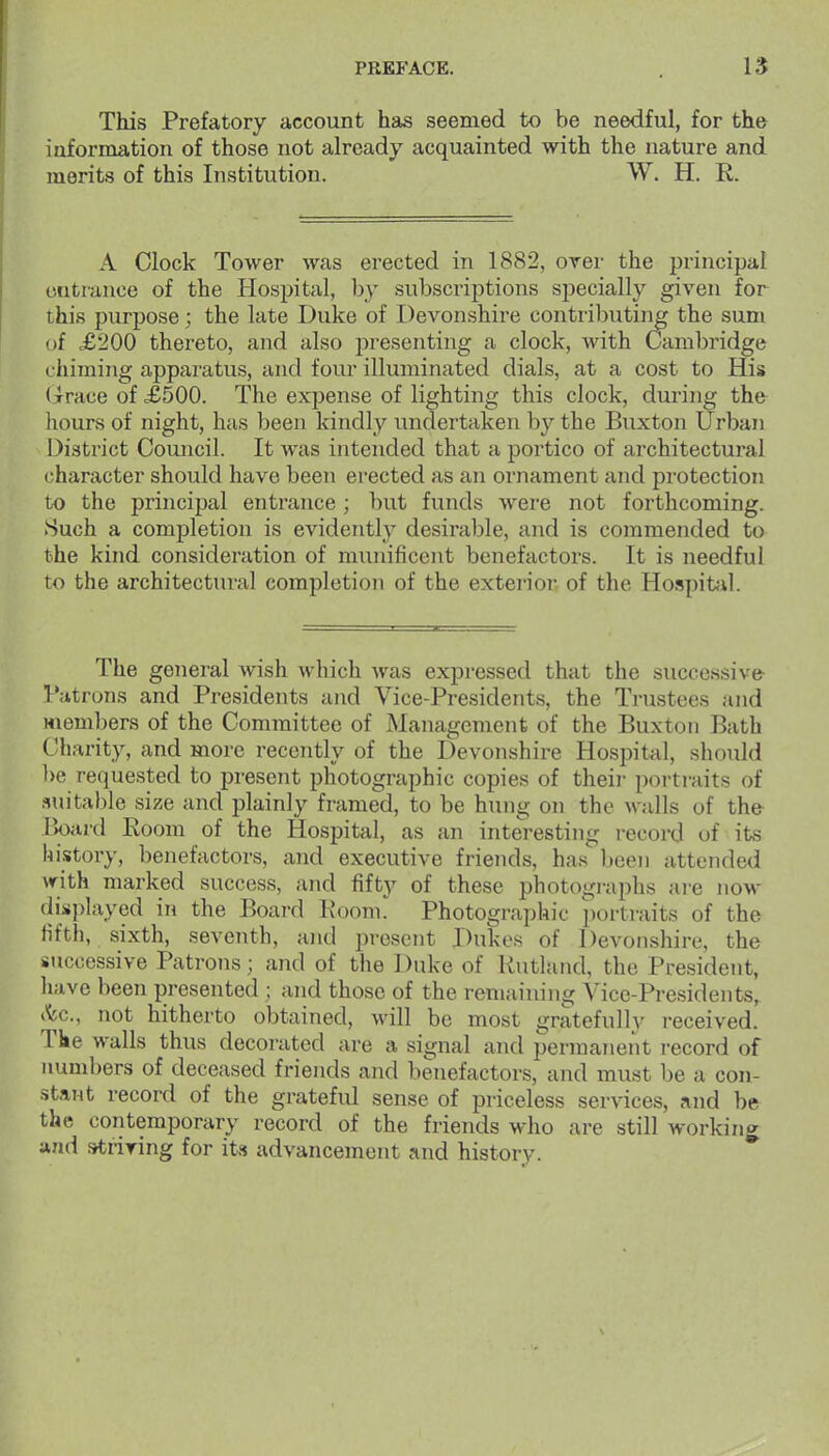 This Prefatory account has seemed to be needful, for the information of those not already acquainted with the nature and merits of this Institution. W. H. R. A Clock Tower was erected in 1882, over the principal entrance of the Hospital, by subscriptions specially given for this purpose; the late Duke of Devonshire contributing the sum oi £200 thereto, and also presenting a clock, Avith Cambridge cliiming apparatus, and four illuminated dials, at a cost to His (jrrace of £500. The expense of lighting this clock, during the hours of night, has been kindly undertaken by the Buxton Urban District Council. It was intended that a portico of architectural character should have been erected as an ornament and protection to the principal entrance; but funds were not forthcoming. Such a completion is evidently desirable, and is commended to the kind consideration of munificent benefactors. It is needful to the architectural completion of the exterior of the Hospit;il. The general wish which Avas expressed that the successive- Tatrons and Presidents and Vice-Presidents, the Trustees and members of the Committee of Management of the Buxton Bath Charity, and more recently of the Devonshire Hosj^ital, should l>e requested to present photographic copies of their portraits of ?iuital)le size and plainly framed, to be hung on the Malls of the- r>onvd Eoom of the Hospital, as an interesting record uf its history, benefactors, and executive friends, has been attended vrith marked success, and fifty of these photographs ai-e now displayed in the Board Koom!^ Photographic portraits of the fifth, sixth, seventh, and present Dukes of Devonshire, the successive Patrons; and of the Duke of Rutland, the President, liave been presented ; and those of the remaining Vice-Presidents, t^c, not hitherto obtained, will be most gratefulh^ received. Tke walls thus decorated are a signal and permanent record of numbers of deceased friends and benefactors, and must be a con- stant record of the grateful sense of priceless services, nnd be the contemporary record of the friends who are still working »nd striring for its advancement and history.