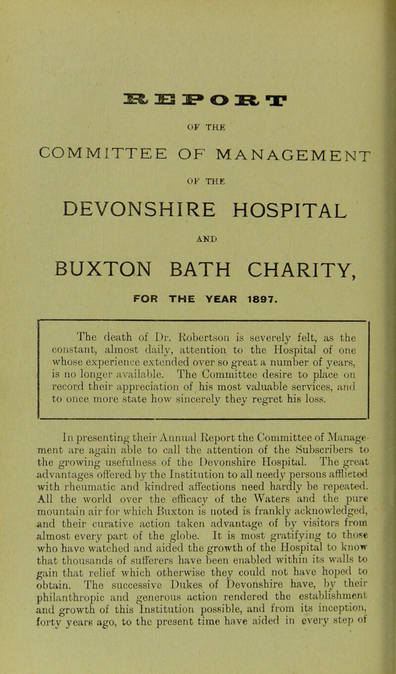 3E3 3E» O 3Et T OF THE COMMITTEE OF MANAGEMENT OF THK DEVONSHIRE HOSPITAL AND BUXTON BATH CHARITY, FOR THE YEAR 1897. The death of Dr. liobertsou is severely felt, as the constant, almost daily, attention to the Hospital of one whose experience extended over so great a number of years, is no longer available. The Committee desire to place on record their appreciation of his most valuable services, and to once more state how sincerely they regret his loss. In presenting their Annual Report the Committee of Manage- ment are again able to call the attention of the iSubscribers to the growing usefulness of the Devonshire Hospital. The great advantages ofi'ered by the Institution to all needy persons afflicted with rheumatic and kindred affections need hardly be repeate<l. All the world over the efficacy of the Waters and the pure mountain air for which Buxton is noted is frankly acknowledged, and their curative action taken advant;^ge of by visitors from almost eveiy part of the globe. It is most gratifying to those who have watched and aided the growth of the Hospital to know that thousands of sufferers have been enabled within its walls to gain that relief which otherwise they could not have hoped to obtain. The successive Dukes of Devonshire have, by their philanthropic and generous action rendered the establishment and growth of this Institution possible, and from its inception, forty years ago, to the present time have aided in every step of
