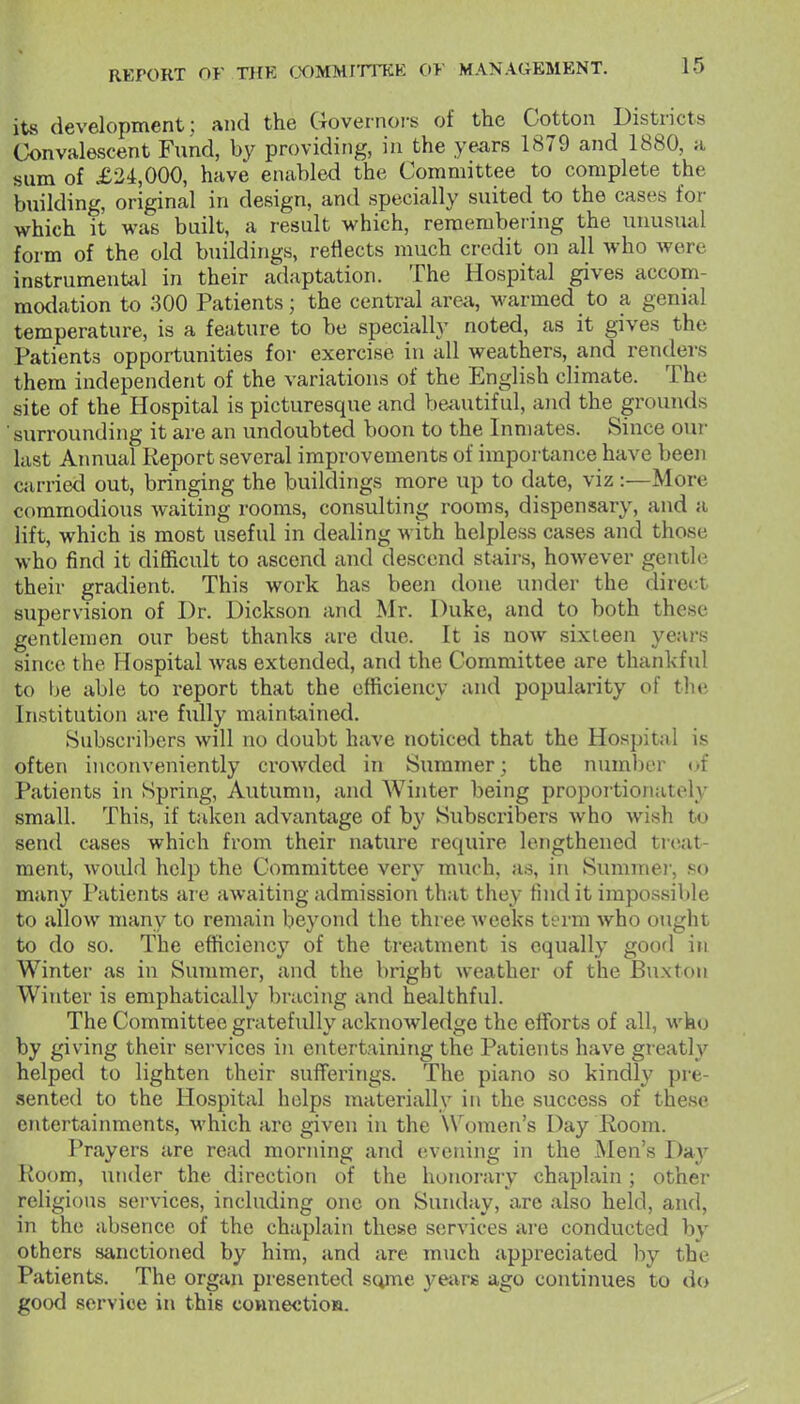 its development; and the Governors of the Cotton Districts Convalescent Fund, by providing, in the years 1879 and 1880, a sum of £2i,000, have enabled the Committee to complete the building, original in design, and specially suited to the cases for which it was built, a result which, remembering the unusual form of the old buildings, reflects much credit on all who Avere instrumentiil in their adaptation. The Hospital gives accom- mo<lation to 300 Patients; the central area, warmed to a genial temperature, is a feature to be specially noted, as it gives the Patients opportunities for exercise in all weathers, and renders them independent of the variations of the English climate. The site of the Hospital is picturesque and beautiful, and the grounds surrounding it are an undoubted boon to the Inmates. Since our last Annual Report several improvements of importance have been carried out, bringing the buildings more up to date, viz :—More commodious waiting rooms, consulting rooms, dispensary, and a lift, which is most useful in dealing with helpless cases and those who find it difficult to ascend and descend staii-s, however gentle their gradient. This work has been done under the direct supervision of Dr. Dickson and Mr. Duke, and to both these gentlemen our best thanks are due. It is now sixteen years since the Hospital Avas extended, and the Committee are thankful to be able to report that the efficiency and popularity of the Institution are fully maintained. >Subscril)ers will no doubt have noticed that the Hospital is often inconveniently crowded in Summer; the numl)er of Patients in Spring, Autumn, and AVinter being proportionately small. This, if taken advantage of b}' Subscribers who wish to send crises which from their nature require lengthened treat- ment, would help the Committee very much, as, in Summei-, so many Patients are awaiting admission that they find it impossible to allow many to remain beyond the three Aveeks term who ought to do so. The efficiency of the treatment is equally good in Winter as in Summer, and the bright Aveather of the Buxton Winter is emphatically l)racing and heiilthful. The Committee gratefully acknoAvledge the efforts of all, Avko by giving their services in entertaining the Patients have greatly helped to lighten their suiTerings. The piano so kindly pre- sented to the Hospital helps materially in the success of these entertainments, AA'hich arc given in the Women's Day Room. Prayers are read morning and evening in the Men's Day Room, under the direction of the honorary chaplain; other religions services, including one on Sunday, are also held, and, in the absence of the chaplain these services are conducted by others sanctioned by him, and are much appreciated by the Patients. The organ presented some years ago continues to do good service in this connectioM.