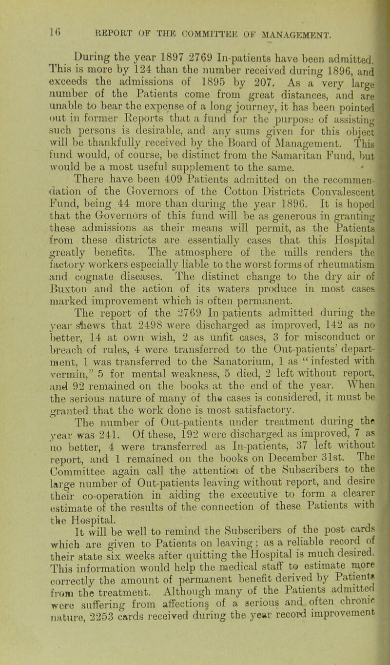 During tho year 1897 2769 In-patients have been admitted. This is more by 124 than tho number received during 1896, aiui exceeds the admissions of 1895 by 207. As a very large number of the Patients come from great distances, and arc unal)le to bear the expense of a long journey, it has been pointed out in former Keports that a fund for the purpose of assistiii^r such persons is desirable, and any sums given for this objoci will be thankfully I'cceived Ijy the Board of Management. This fund would, of course, be distinct from the Samaritan Fund, but would be a most useful supplement to the same. There have been 409 Patients admitted on the recommen datiou of the Governors of the Cotton Districts Convalescent Fund, being 44 more than during the year 1896. It is hoped that the Govei'nors of this fund will be as generous in granting these admissions as their means will permit, as the Patients from these districts are essentially cases that this Hospit;d greatly Ijenefits. The atmosphere of the mills renders the factory workers especially liable to the worst forms of rheumatism and cognate diseases. The distinct change to the dry air of Buxton and the action of its waters produce in most case^ marked improvement which is often permanent. The report of the 2769 In-patients admitted during th- year sliews that 2498 were discharged as improved, 142 as no better, 14 at own wish, 2 as unfit cases, 3 for misconduct oi breach of rules, 4 were transferred to the Out-patients' depart- ment, 1 was transferred to the Sanatorium, 1 as  infested with vei-min, 5 for mental weakness, 5 died, 2 left without report, and 92 remained on the books at the end of the year. When the serious nature of many of the cases is considered, it must be granted that the work done is most satisfactory. The number of Out-patients under treatment during thr year was 241. Of these, 192 were discharged as improved, 7 as iio better, 4 were transferred as In-patients, 37 left without report, and 1 remained on the books on December 31st. The Committee again call the attention of the Subscribers to the large number of Out-patients leaving Avithout report, and desire their co-operation in aiding the executive to forni a clearer estimate of the results of the connection of these Patients with the Hospital. It will be well to remind the Subscribers of the post cards which are given to Patients on leaving; as a reliable record of their state six weeks after quitting the Hospital is much desired. This information Avould help the medical staff to estimate ra,ore correctly the amount of permanent benefit derived by Patient-? from the treatment. Although many of the Patients admitted were suffering from affections of a serious and often chronic nature, 2253 cards received during the year record improvement