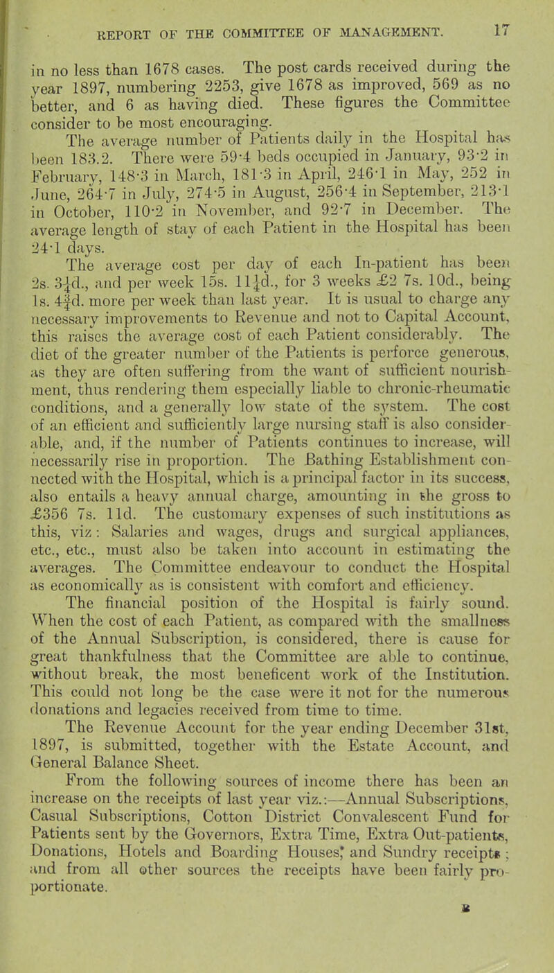 in no less than 1678 cases. The post cards received during the year 1897, numbering 2253, give 1678 as improved, 569 as no better, and 6 as having died. These figures the Committee consider to be most encouraging. The average ruimber of Patients daily in the Hospital h;is been 183.2. There were 59-4 beds occupied in January, 93-2 in February, 148-3 in March, 181-3 in April, 246-1 in May, 252 in June, 264-7 in July, 274-5 in August, 256-4 in September, 213-1 in October, 110-2 in November, and 92-7 in December. The average length of stay of each Patient in the Hospital has bee)i 24-1 days. The average cost per day of each In-patient has been 2s. 3-|d., and per week 15s. ll jd., for 3 weeks £2 7s. lOd., being Is. 4|d. more per week than last year. It is usual to charge any necessary improvements to Revenue and not to Capital Account, this raises the average cost of each Patient considerably. The diet of the greater number of the Patients is perforce generous, as they are often suffering from the Avant of sufficient nourish- ment, thus rendering them especially liable to chronic-rheumatic conditions, and a generally low state of the system. The cost of an efficient and sufficiently large nursing staff is also consider- able, and, if the number of Patients continues to increase, will iiecessaril}'^ rise in proportion. The Bathing Establishment con- nected with the Hospital, which is a principal factor in its success, also entails a heavy annual charge, amounting in the gross to £356 7s. lid. The customary expenses of such institutions as this, viz: Salaries and wages, drugs and surgical appliances, etc., etc., must also be taken into account in estimating the averages. The Committee endeavour to conduct the Hospital as economically as is consistent with comfort and efficiency. The financial position of the Hospital is fairly sound. When the cost of each Patient, as compared with the smallness of the Annual Subscription, is considered, there is cause for great thankfulness that the Committee are alJe to continue, without break, the most beneficent work of the Institution. This could not long be the case were it not for the numerous donations and legacies received from time to time. The Revenue Account for the year ending December Slst, 1897, is submitted, together with the Estate Account, and General Balance Sheet. From the folloAving sources of income there has been an increase on the receipts of last year viz.:—Annual Subscriptions, Casual Subscriptions, Cotton District Convalescent Fund fo?- Patients sent by the Governors, Extra Time, Extra Out-patients, Donations, Hotels and Boarding Houses* and Sundry receipt* ; and from all other sources the receipts have been fairly pro- [>ortionate. B