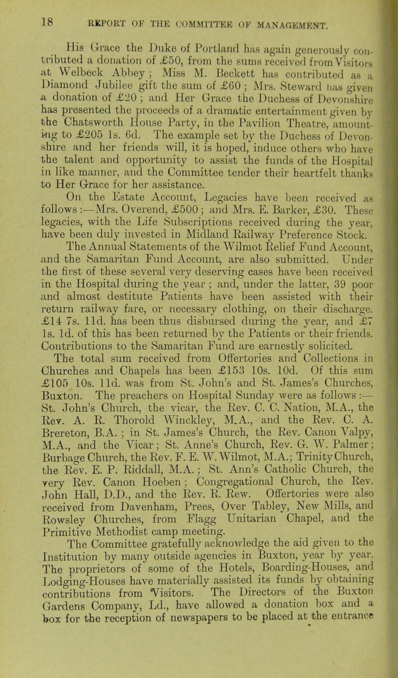 His Grace the Duke of Portland has again generously con- tributed a donation of £50, from the sums received from Visitors at Welbeck Abbey ; Miss M. Beckett has contributed as a Diamond Jubilee gift the sum of £G0 ; Mrs. Steward has given «i donation of £20; and Her Grace the Duchess of Devonshire has presented the proceeds of a dramatic entertainment given bv the Chatsworth House Party, in the Pavilion Theatre, amount- ing to £205 Is. 6d. The example set by the Duchess of Devon- shire and her friends will, it is hoped, induce others who have the talent and opportunity to assist the funds of the Hospital in like manner, and the Committee tender their heartfelt thanks to Her Grace for her assistance. On the Estate Account, Legacies have been received as follows :—Mrs. Overend, £500; and Mrs. E. Barker, £30. These legacies, with the Life Subscriptions received during the year, have been duly invested in Midland Railway Preference Stock. The Annual Statements of the Wilmot Eelief Fund Account, and the Samaritan Fund Account, are also submitted. Under the first of these several very deserving cases have been received in the Hospital during the year; and, under the latter, 39 poor and almost destitute Patients have been assisted with their return railway fare, or necessary clothing, on their discharge. £14 7s. lid. has been thus disbursed during the 3''ear, and £7 Is. Id. of this has been returned by the Patients or their friends. Contributions to the Samaritan Fund are earnestly solicited. The total sum received from Offertories and Collections in Churches and Chapels has been £153 10s. lOd. Of this sum £105 10s. lid. was from St. John's and St. James's Churches, Buxton. The preachers on Hospital Sunday were as follows:— St. John's Church, the vicar, the Eev. C. C. Nation, M.A., the Rev. A. R. Thorold Winckley, M.A., and the Rev. C. A. Brereton, B.A.; in St. James's Church, the Rev. Canon Valpy, M.A., and the Vicar; St. Anne's Church, Rev. G. W. Palmer; Burbage Church, the Rev. F. E. W. Wilmot, M.A.; Trinity Church, the Rev. E. P. Riddall, M.A.; St. Ann's Catholic Church, the yery Rev. Canon Hoeben; Congregational Church, the Rev. John Hall, D.D., and the Rev. R. Rew. Offertories were also received from Davenham, Prees, Over Tabley, New Mills, and Rowsley Churches, from Flagg Unitarian Chapel, and the Primitive Methodist camp meeting. The Committee gratefully acknowledge the aid given to the Institution by many outside agencies in Buxton, year by year. The proprietors of some of the Hotels, Boarding-Houses, and Lodging-Houses have materially assisted its funds by obtaining contributions from Visitors. The Directors of the Buxton Gardens Company, Ld., have allowed a donation box and a box for the reception of newspapers to be placed at the entrance