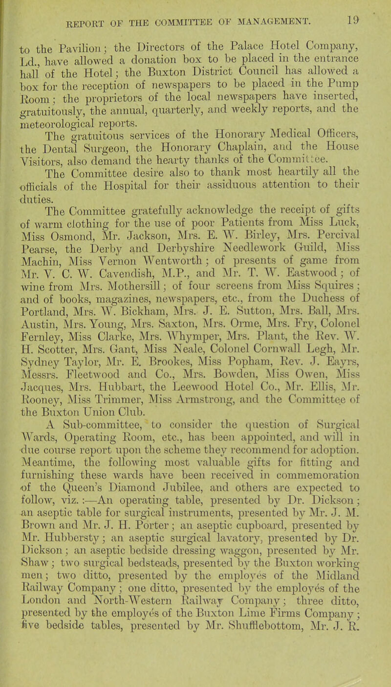 to the Pavilion; the Directors of the Palace Hotel Company, Ld., have allowed a donation box to be placed in the entrance hall of the Hotel; the Buxton District Council has alloAved a box for the reception of newspapers to be placed in the Pump 1-ioom; the proprietors of the local newspapers have inserted, gratuitously, the annual, quarterly, and weekly reports, and the meteorological reports. The gratuitous services of the Honorary JNIedical Officers, the Dental Surgeon, the Honorary Chaplain, and the House Visitors, also demand the hearty thanks of the Commit -ce. The Committee desire also to thank most heartily all the officials of the Hospital for their assiduous attention to their duties. The Committee gratefully acknoAvledge the receipt of gifts of warm clothing for the use of poor Patients from Miss Luck, Miss Osmond, Mr. Jackson, Mrs. E. W. Birley, Mrs. Percival Pearse, the Derby and Derbyshire Needlework Guild, Miss Machin, Miss Vernon Wentworth ; of presents of game from Mr. V. C. W. Cavendish, M.P., and Mr. T. W. Eastwood; of wine from Mrs. Mothersill; of four screens from Miss Squires; and of books, magazines, newspapers, etc., from the Duchess of Portland, Mrs. W. Bickham, Mrs. J. E. Sutton, Mrs. Ball, Mrs. Austin, ilrs. Young, Mrs. Saxton, Mrs. Orme, Mrs. Fry, Colonel Fernley, Miss Clarke, Mrs. Whymper, Mrs. Plant, the Rev. AV. H. Scotter, Mrs. Gant, Miss Neale, Colonel Cornwall Legh, Mr. Sydney Taylor, Mr. E, Brookes, Miss Popham, Rev. J. Eayrs, Messrs. Fleetwood and Co., Mrs. Bowden, Miss Owen, Miss Jacques, Mrs. Hubbart, the Leewood Hotel Co., Mr. Ellis, Mr. Rooney, Miss Trimmer, Miss Armstrong, and the Committee of the Buxton Union Club. A Sub-committee, to consider the question of Surgical Wards, Operating Room, etc., has been appointed, and will in due course report upon the scheme they recommend for adoption. Meantime, the folloAving most valuable gifts for fitting and furnishing these wards have been received in commemoration ■of the Queen's Diamond Jubilee, and others are expected to follow, viz.:—An operating table, presented by Dr. Dickson; an aseptic table for surgical instruments, presented by Mr. J. M. Brown and Mr. J. H. Porter; an aseptic cupboard, presented by Mr. Hubbersty; an aseptic surgical lavatory, presented hy Dr. Dickson ; an aseptic bedside dressing waggon, presented b}^ Mr. Shaw; two surgical bedsteads, presented by the Buxton working men; two ditto, presented by the employes of the Midland Railway Company; one ditto, presented by the employes of the London and North-Western Railway Company; three ditto, presented by the employes of the Buxton Lime Firms Company; five bedside tables, presented by Mr. Shufflebottom, Mr. J. R.