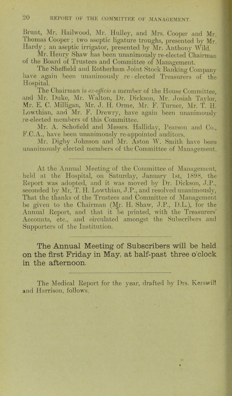 linxnt, Mr. llailvvood, Mr. IluUey, and Mrs. Cooper and Mr. Thomus Cooper; two aseptic ligatuie troughs, jjresented by Mr. Hardy; an aseptic irrigator, presented by Mi-. Anthony Wild. Ml'. Henry 8haw has been unanimously re-elected Chairman of the Boaixl of Trustees and Committee of Management. The Shefheld and Kotherham Joint .Stock Banking Company have again been unanimously re-elected Treasurei-s of the Hospital. The Chairman is ax-officio a member of the House Committee, and Mr. Duke, Mr. Walton, Dr. Dickson, Mr. Josiah Taylor, Mr. E. C. Milligan, Mr. J. H. Orme, Mr. F. Turner, Mr. T. H. LoAvthian, and Mr. F. Drewry, have again been unanimously re-elected meml)ers of this Committee. Mr. A. Schofield and Messrs. Halliday, Pearson and Co., F.C.A., have been unanimously re-appointed audit(jrs. Mr. Digby Johnson and Mr. Aston W. Smith have been unanimously elected members of the Committee of Management. At the Annual Meeting of the Committee of Management, held at the Hospital, on Saturday, January 1st, 189S, the Keport was adopted, and it was moved by I)r. Dickson, J.P., seconded bv Mr. T. H. Lowthian, J.P., and resolved unanimously, That the thanks of the Trustees and Committee of Management be given to the Chairman (Mr. H. Shaw, J.P., D.L.), for the Annual .Report, and that it be printed, Avith the Treasurers' Accounts, etc., and circulated amongst the Subscrilters and Supporters of the Institution. The Annual Meeting of Subscribers will be held on the first Friday in May, at half-past three o'clock in the afternoon. The Medical Report for the year, drafted by Drs. Kerswill and Harrison, follows.
