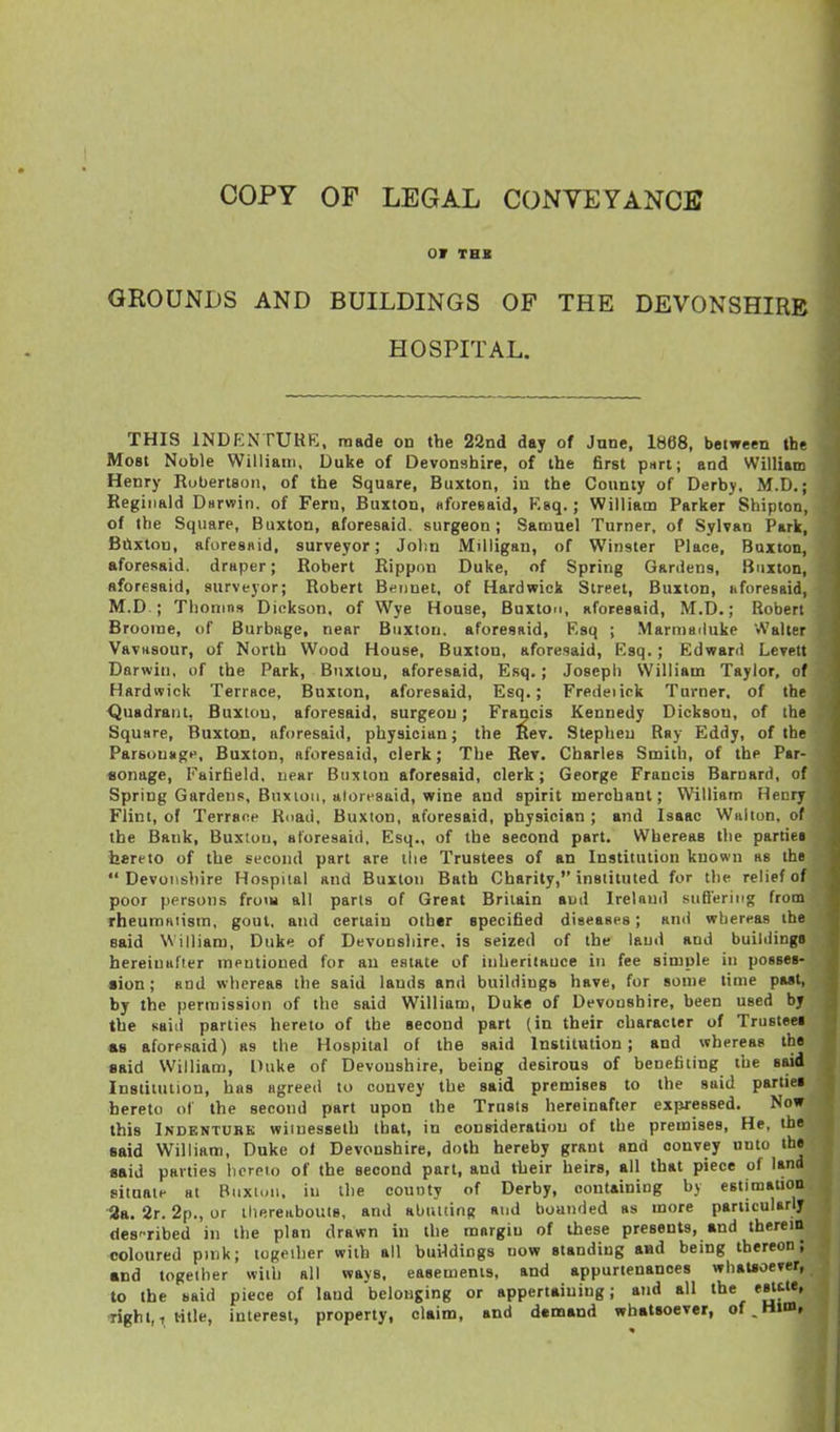 OF THB GROUNDS AND BUILDINGS OF THE DEVONSHIRE HOSPITAL. THIS INDENTURE, made on the 22nd day of June. 1868, between the Most Noble Williatn, Duke of Devonshire, of the first part; and William Henry Robertson, of the Square, Buxton, in the County of Derby. M.D.; Reginald Durwin. of Fern, Buxton, sforesaid, Ksq.; William Parker Shipton, of the Square, Buxton, aforesaid, surgeon; Samuel Turner, of Sylvan Park, BClxtou, afuresaid, surveyor; John Milligan, of Winster Place, Buxton, aforesaid, draper; Robert Rippnn Duke, of Spring Gardens, Buxton, aforesaid, surveyor; Robert Beiinet. of Hardwick Street, Buxton, nforesaid, M.D.; Thonins Dickson, of Wye House, Buxton, aforesaid, M.D.; Robert Broome, of Burbage, near Buxton, aforesaid, Ksq ; Marmailuke Walter Vavasour, of North Wood House. Buxton, aforesaid, Ksq.; Edward Levett Darwin, of the Park, Buxton, aforesaid, Esq.; Josepi) William Taylor, of Hardwick Terrace, Buxton, aforesaid, Esq.; Fredeiick Turner, of the Quadrant, Buxton, aforesaid, surgeon; Francis Kennedy Dickson, of the Square, Buxton, aforesaid, physician; the Kev. Stephen Ray Eddy, of the Parsonage. Buxton, aforesaid, clerk; The Rev. Charles Smith, of the Par- «onage, Fairfield, near Buxton aforesaid, clerk; George Francis Barnard, of Spring Gardens. Buxioii, ttloresaid, wine and spirit merchant; William Hecry Flint, of Terrace Road, Buxton, aforesaid, physician ; and Isaac Walton, of the Bank, Buxtou, aforesaid, Esq., of the second part. Whereas the parties hereto of the second part are tlie Trustees of an Institution known as the Devonshire Hospital and Buxton Bath Charity, instituted for the relief of poor persons from all parts of Great Britain aud Ireland suBering from Theumaiism, gout, and certain other specified diseases; and whereas the said William, Duke of Devonshire, is seized of the laud and buiiiiinga hereinafter mentioned for an estate of iiiheriiKUce in fee simple in posses- •ion; and whereas the said lands and buildings have, for some time past, by the permission of the said William, Duke of Devonshire, been used by the said parties hereto of the second part (in their character of Trustee! «B aforesaid) as the Hospital of the said Institution ; and whereas the said WilliaiTi, Duke of Devonshire, being desirous of benefiting the said Institution, has agreed to convey the said premises to the said partiei hereto of the second part upon the Trusts hereinafter expressed. Now this Indenture wiinesseth that, in consideration of the premises. He, the said William, Duke ot Devonshire, doth hereby grant and convey unto the said parties licrpio of the second part, and their heirs, all that piece of land situate at Biixn.ii, in the county of Derby, containing by estimation •3a. 2r. 2p., or thereabouts, and abutting and bounded as more particularly des'Tibed in the plan drawn in the raorgiu of these presents, and therein coloured pmk; together with all bui4diDgs now standing aad being thereon; and together with all ways, easements, and appurtenances whatsoever, to the said piece of laud belonging or appertaining; and all the esttte, -right,, title, interest, property, claim, and d«naand whatsoever, of.Htm, j