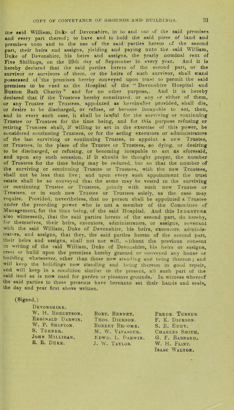 tne 8«id Willium, Duke of Devonghire, in lo buiI out of the said premises and CTery part thereof; to have and to hold the said piece of laad and premi8''9 unto and to the nse of the said parties hereto of the second part, their heirs nud assigns, yielding and paying UQto the said William, Duke of Devonshire, his heirs and assigns, the yearly nominal rent of Five Shillings, on the 29th day of September in every year. And it is hereby declared that the said parties hereto of the second part, or the survivor or survivors of them, or the heirs of such survivor, shall stand possessed of the premises hereby conveyed upon trum to permit the said premises to be nsed as the Hospital of the  Devonshire Hospital and Buxton Batb Charity and for no other purpose.. And it is hereby declared that if the Trustees hereby constituted, or any or either of them, or any Trustee or Trustees, appointed as liereinHfter provided, shall die, or desire to be discharged, or refuse, or become iuuKpible to act, then, and in every such case, it shall be lawful for the surviving or continuing Trustee or Trustees for the time being, and f(jr this purpose refusing or retiring Trusiees shall, if willing to act in the exeroise of this power, be considered continuing Trustees, or for the acting executors or administrators of the last surviving or continuing Trustee, to appoint a new Trustee, or Trustees, in the place of the Trustee or Trustees, eo dying, or desiring to be discharged, or refusing, or becoming incapable to act as aforesaid, and upon any such occasion, if it should be thought proper, the number of Trustees for the time being may be reduced, but so that the number of the surviving or continuing Trustee or Trustees, with the new Trustees, shall not be less than live; and upon every such appointment the trust estate shall be so conveyed thai the some may be vested in the surviving or continuing Trustee or Trustees, jointly with such new Trustee or Trustees, or in such new Trustee or Trustees solely, as the case may require. Provided, nevertheless, that uo person shall be appointed a Trustee under the preceding power who is not a member of the Comtiiitiee of Management, for the time being, of the said Hospital. And this Ikobntubb also witnessetb, that the said parties hereto of the second part, do hereby, for themselves, their heirs, executors, administrators, or assigns, covenant with the said William, Duke of Devonshire, his heirs, execuiors. adrainis- tratiirs, and assigns, that they, the said parties hereto of the second part, their heirs and assigns, shall not nor will, «iihout the previous consent in writing of the said William, Duke of Devonshire, his heirs or assigns, erect or build upon the premises hereby granted or conveyed any house or building wbjitsoever, other than those now stsipiing and being thereon; and will keep the buildings now standing and being thereon in good repair, and will keep in a condition similar to the present, all such part of the said lend as is now used for garden or pleasure grounds. In witness whereof the said parties to these presents have hereunto set their hands and seals, the day and year first above written. (Signed,) Dkvonshirr. W. H. Robertson. Reginald Darwik. W. P. Shipton. S. Turner. John Millioan. fi. B. DUK£. BoBT. Bennet. Thos. Dickson, Robert Br- omk. M. W. Vavarour. Kdwu. L. Darwin. J. W. Taylor. Fbedk. Turner F. K. Dickson. S. E. Eddt. Charles Smith. G. F. Barnard. W. H. Flint. Isaac Waltok.