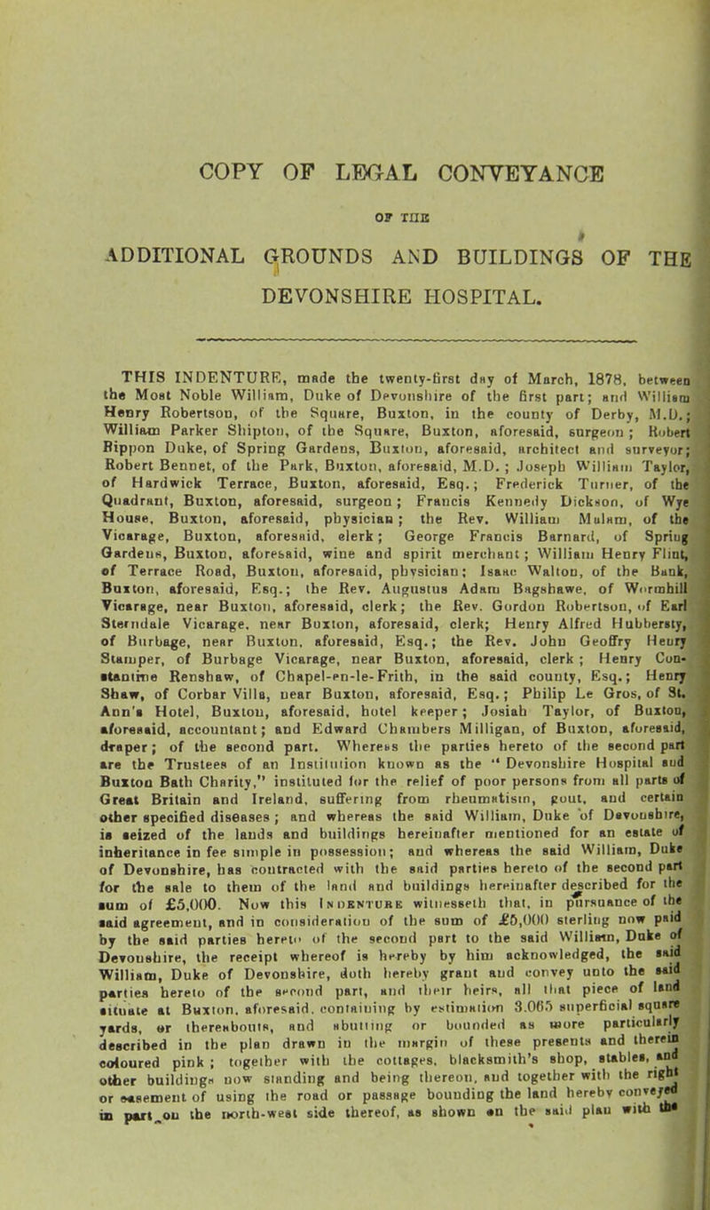 OP rnis ADDITIONAL CxROUNDS AND BUILDINGS OF THE DEVONSHIRE HOSPITAL. THIS INDENTURE, mfide the twenty-first d»y of March, 1878, between the Most Noble William, Duke of Devonsliire of the Erst part; mmiI Williaoi Henry Robertson, of the Square, Buxton, iu the county of Derby, M.D.; Williain Parker Shiptoii, of the Square, Buxton, aforesaid, surgeon ; Robert Bippon Duke, of Spring Gardens, Buxion, aforesaid, architect and surveyor; Robert Bennet, of the Park, Buxton, aforesaid, M.D. ; Joseph Williaui Taylor, of Hardwick Terrace, Buxton, aforesaid, Esq.; Frederick Turner, of the Quadrant, Buxton, aforesaid, surgeon; Francis Kenneiiy Dickiion, of Wye House. Buxton, aforesaid, physician; the Rey, William MuUm, of the Vicarage, Buxton, aforesnid. clerk; George Francis Barnard, of Spring Gardens, Buxton, aforesaid, wine and spirit merchant ; William Henry Flint, •f Terrace Road, Buxton, aforesaid, phvsician; Isaair Walton, of the Bank, Buxton, aforesaid, Esq.; the Rev. Augustus Adam Bagshawe, of Wurmhill Vicarage, near Buxton, aforesaid, clerk; the Rev. Gordon Robfrtsou, of Earl Steriidale Vicarage, near Buxton, aforesaid, clerk; Henry Alfred Hubbersty, of Burbage, near Buxton, aforesaid, Esq.; the Rev. John Geoffry Heury Stamper, of Burbage Vicarage, near Buxton, aforesaid, clerk ; Henry Con- ■tantine Renshaw, of Chapel-en-le-Frith, in the said county, Esq.; Henry Shaw, of Corbar Villa, near Buxton, aforesaid, Esq.; Philip Le Gros, of St. Ann'i Hotel, Buxtou, aforesaid, hotel keeper; Josiah Taylor, of Buxton, aforesaid, accountant; and Edward Chambers Milligan, of Buxton, aforesaid, draper; of the second part. WherebS the parties hereto of the second pari are the Trustees of an Instiluiion known as the  Devonshire Hospital aud Buxtoa Bath Charity, instituted lor the relief of poor persons from all part* of Great Britain and Ireland, suflFering from rheumHtism, gout, and certain other specified diseases ; and whereas the said William, Duke of Davoushire, is seized of the lands and buildings hereinafter mentioned for an estate of inheritance in fee simple in possession; and whereas the said William, Duke of DeTonahire, has contracted with the said partita hereto of the second pari for tlie sale to them of the land and buildings hereinafter described for the aum of £5,(K)0. Now this Inoentuhb wiint^sseih that, in pursuance of the ■aid agreement, and in consideration of the sum of JE5,()()() sterling now paid by the said parties heret of the second part to the said Williatn, Duke of Devonshire, the receipt whereof is hereby by him acknowledged, the said Williaoi, Duke of Devonshire, doth hereby grant and convey unto the aaid parlies hereto of the second part, and their heirs, all that piece of land • ituale at Buxton, aforesaid, containing by estimaiicm 3.06.') superficial square yards, «r thereabouts, and Hbulimp or bounded as wore particularly described in the plan drawn in the niargiii of these presents and therein coloured pink; together with the cottages, blacksmith's shop, gUbles, and other buildings now standing and being thereon, and together with the righl or easement of using the road or passage bounding the land herebv conveyed in pwt^ou the rwrih-weei side thereof, as shown en the said plan with »•