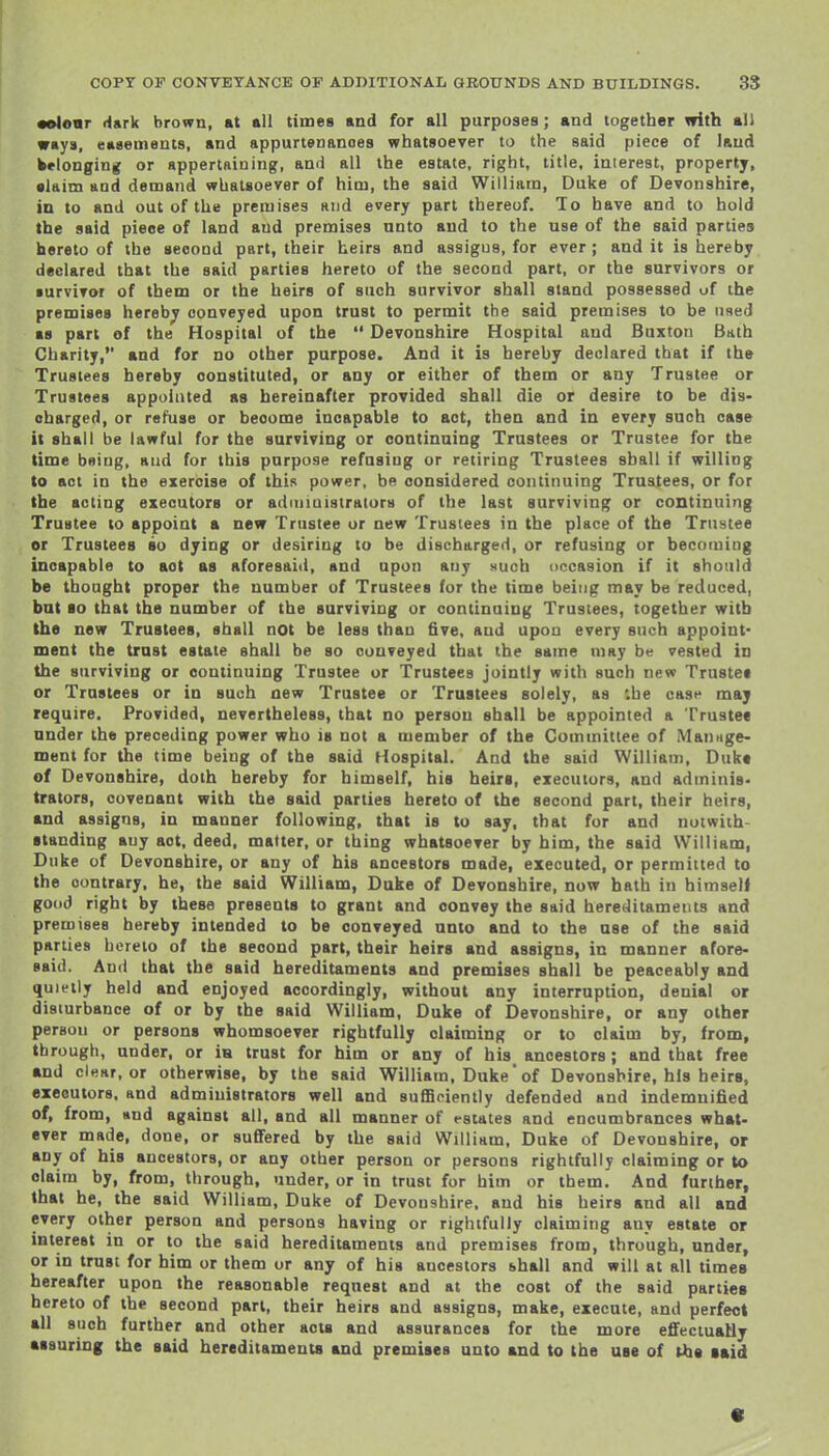 •elonr dark brown, at all times and for all purposes; and together with ali ways, easements, and appurtenances whatsoever to the said piece of land belonging or appertaining, and all the estate, right, title, interest, property, •laim and demand whatsoever of him, the said William, Duke of Devonshire, ia to and out of the premises and every part thereof. To have and to hold the said pieoe of land and premises unto and to the use of the said parties hereto of the second part, their heirs and assigns, for ever ; and it is hereby declared that the said parties hereto of the second part, or the survivors or survivor of them or the heirs of such survivor shall stand possessed of the premises hereby conveyed upon trust to permit the said premises to be used ■8 part of the Hospital of the  Devonshire Hospital and Buxton Bath Charily, and for no other purpose. And it is hereby declared that if the Trustees hereby constituted, or any or either of them or any Trustee or Trustees appointed as hereinafter provided shall die or desire to be dis- charged, or refuse or become incapable to act, then and in every such case it shall be lawful for the surviving or continuing Trustees or Trustee for the time being, and for this purpose refusing or retiring Trustees shall if willing to act in the exercise of this power, be considered continuing Trustees, or for the acting executors or adiuiuistrators of the last surviving or continuing Trustee to appoint a new Trustee or new Trustees in the place of the Trustee or Trustees so dying or desiring to be discharged, or refusing or becomiog incapable to act as aforesaid, and upon any such occasion if it should be thought proper the number of Trustees for the time being may be reduced, bat 10 that the number of the surviving or continuing Trustees, together with the new Trustees, shall not be less than five, and upon every such appoint- ment the trust estate shall be so conveyed that the same may be vested in the surviving or continuing Trustee or Trustees jointly with such new Trustee or Trustees or in such new Trustee or Trustees solely, as :he cast* may require. Provided, nevertheless, that no person shall be appointed a Trustee under the preceding power who is not a member of the Committee of Mamige- meni for the time being of the said Hospital. And the said William, Duke of Devonshire, doth hereby for himself, his heirs, executors, and adminis- trators, covenant with the said parties hereto of the second part, their heirs, and assigns, in manner following, that is to say, that for and notwith- standing any act, deed, matter, or thing whatsoever by him, the said William, Duke of Devonshire, or any of his ancestors made, executed, or permitted to the contrary, he, the said William, Duke of Devonshire, now hath in himself good right by these presents to grant and convey the said hereditaments and premises hereby intended to be conveyed unto and to the use of the said parties hereto of the second part, their heirs and assigns, in manner afore- said. And that the said hereditaments and premises shall be peaceably and quietly held and enjoyed accordingly, without any interruption, denial or disturbance of or by the said William, Duke of Devonshire, or any other person or persons whomsoever rightfully claiming or to claim by, from, through, under, or iH trust for him or any of his ancestors; and that free and clear, or otherwise, by the said William, Duke of Devonshire, his heirs, executors, and administrators well and suflBciently defended and indemnified of, from, and against all, and all manner of estates and encumbrances what- ever made, done, or suffered by the said William, Duke of Devonshire, or any of his ancestors, or any other person or persons rightfully claiming or to claim by, from, through, under, or in trust for him or them. And further, that he, the said William, Duke of Devonshire, and his heirs and all and every other person and persons having or rightfully claiming any estate or interest in or to the said hereditaments and premises from, through, under, or in trust for him or them or any of his ancestors shall and will at all times hereafter upon the reasonable request and at the cost of the said parties hereto of the second part, their heirs and assigns, make, execute, and perfect all such further and other acts and assurances for the more effectually assuring the said hereditaments and premises unto and to the use of the laid «