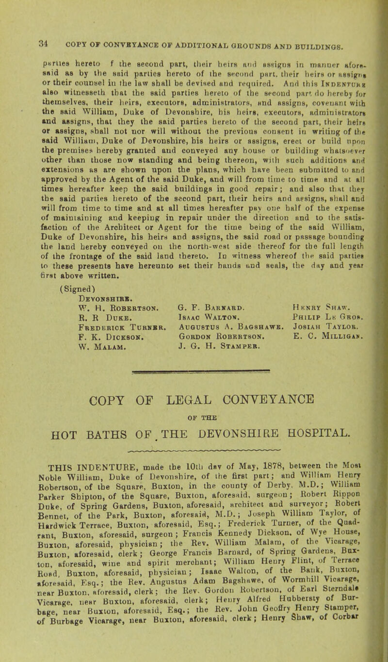 pMriies hereto f the second part, tlieir heirs nnii aseigns in manner afom- 8«id as by the said parties hereto of ihe st-eond part, their heirs or Hssignt or their counsel in the law shall be devised and required. And this iKDENTUKg also wilnesseth that the said parties hereto of the second par', do hereby for themselves, their heirs, executors, administrators, und assigns, covenant with the said William, Duke of Devonshire, his lieirs, executors, adrainistratort «nd assigns, that they the said parties hereto of the second part, their heire or ftssigns, shall not nor will without the previous consent in writing of the said William, Duke of Devonshire, his heirs or assigns, erect or huild upon the premises hereby granted and conveyed any house or building whatsoevpr other than those now standing and being thereon, wiih such additions amj extensions as are shown upon the plans, which have been submitted to and approved by the Agent of the said Duke, and will from time to time and at all times hereafter keep the said buildings in good repair; and also thnt ihej the said parties hereto of the second part, their heirs and aesigns, sliall and will from time to time and at all times hereafter pay one half of the expense of mainiaiuing and keeping in repair under the direction and to ihe satis- faction of the Architect or Agent for the time being of the said William, Duke of Devonshire, his heirs and assigns, the said road or passage bounding the land hereby conveyed on the north-west side thereof for the full length of the frontage of the said land thereto. In witness whereof the said pattiet to these presents have hereunto set their hands und seals, the day and year first above written. (Signed) Devonshtbi. W. H. Robertson. R. R Duke. Fbedebick Turhbr. F. K. Dicksok. W. Malam. G. F. Barkabd. Isaac Waltow. Augustus A. Baosh, Gordon Robertson. J. G. H. Stamper. FIknry Shaw. Philip Lk Groh. E. JosiAH Taylor. E. C. MlLLIOAIi. COPY OF LEGAL CONYEYANCE OF THE HOT BATHS OF. THE DEVONSHIRE HOSPITAL. THIS INDENTURE, made the lOtli dsv of May, 1878, between the Most Noble William, Duke of Devonshire, of ihe first part; and William Henry Robertson, of the Square, Buxton, in the county of Derby. M.D.; William Parker Shipton, of the Square, Buxton, aforesnid. surgeon; Robert Rippon Duke, of Spring Gardens, Buxton, aforesaid, srchitect and surveyor; Robert Bennet, of the Park, Buxton, aforesaid, M.D.; Joseph William Taylor, of Hardwick Terrace, Buxton, aforesaid, Esq.; Frederick Turner, of the Quad- rant, Buxton, aforesaid, surgeon; Francis Kennedy Dickson, of Wye House, Buxton, aforesaid, physician; the Rev. William Malara, of the Vicarage, Buxton, aforesaid, clerk; George Francis Brtrnard, of Spring Gardens, Bux- ton aforesaid, wine and spirit merchant; William Henry Flint, of Terrace Road Buxton, aforesaid, physician; Isaac Walton, of the Bank, Buxton, •foresaid, Esq.; the Rev. Augustus Adam BagshHwe, of Wormhill Vicarage, rear Buxton, foresaid, clerk; the Rev. Gordon Robertson, of Earl Stemdal. Vicarage, near Buxton, aforesaid, clerk; Henry Alfred Hubbersty of Bur- bage, near Buxion, aforesaid, Esq.; the Rev. John Geoffry Henry Stamper, of Burbage Vicarage, near Buxton, aforesaid, clerk; Henry Shaw, of Corbar