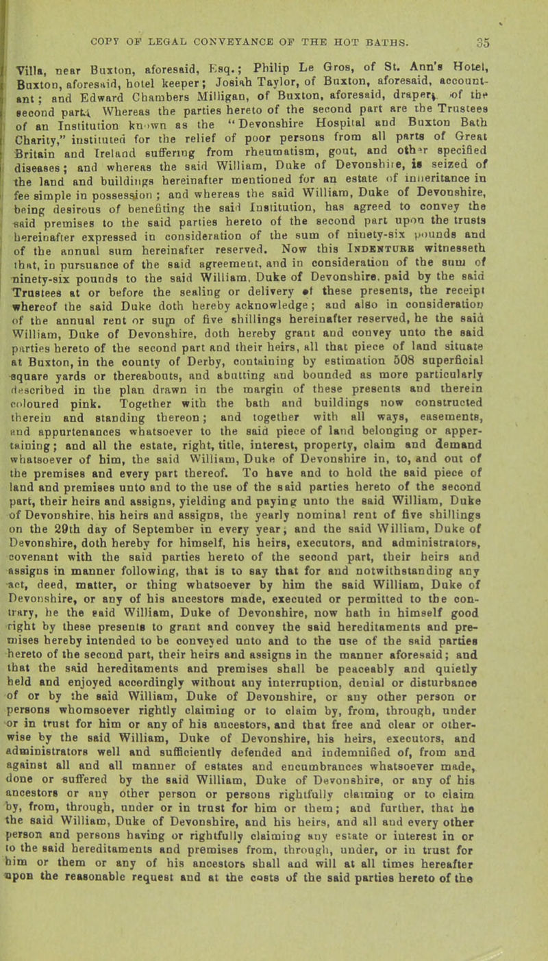 Villa, near Buxton, aforesaid, Esq.; Philip Le Gros, of St. Ann's Hotel, Baxton, afores-iifl, hotel keeper; Josiah Taylor, of Buxton, aforesaid, account- ant ; and Edward Chambers Milligan, of Buxton, aforesaid, drapery, of tbi» second part.1 Whereas the parties hereto of the second part are the Trustees of an Institution kn .wn as the  DeTonshire Hospital and Buxton Bath Charity, instituted for the relief of poor persons from all parts of Great Britain and Ireland suffering from rheumatism, gout, and oth^r specified diseases; and whereas the said William, Duke of Devonshire, is seized of the land and buildings hereinafter mentioned for an estate of iniieritance in fee simple in possession ; and whereas the said William, Duke of Devonshire, being desirous of benefiting the saiH Institution, has agreed to convey the «aid premises to the said parlies hereto of the Becond part upon the trusts hereinafter expressed in consideration of the sum of niuety-six pounds and of the annual sum hereinafter reserved. Now this Indkntork witnesseth thHt, in pursuance of the said agreement, and in consideration of the sum of ninety-six pounds to the said William, Duke of Devonshira. paid by the said Trustees at or before the sealing or delivery •( these presents, the receipt whereof the said Duke doth hereby acknowledge ; and also in oonsideratiorj of the annual rent or sup of five shillings hereinafter reserved, he the said William, Duke of Devonshire, doth hereby grant and convey unto the said piirties hereto of the second part and their heirs, all that piece of land situate at Buxton, in the county of Derby, containing by estimation 508 superficial square yards or thereabouts, and abutting and bounded as more particularly rinscribed in the plan drawn in the margin of these presents and therein coloured pink. Together with the bath and buildings now constructed therein and standing thereon; and together witii all ways, easements, and appurtenances whatsoever to the said piece of land belonging or apper- taining; and all the estate, right, title, interest, property, claim and demand whatsoever of him, the said William, Duke of Devonshire in, to, and out of the premises and every part thereof. To have and to hold the said piece of land and premises unto and to the use of the said parties hereto of the second part, their heirs and assigns, yielding and paying unto the said William, Duke of Devonshire, his heirs and assigns, the yearly nominal rent of five shillings on the 29th day of September in every year^ and the said William, Duke of Devonshire, doth hereby for himself, his heirs, executors, and administrators, covenant with the said parties hereto of the second part, their heirs and assigns in manner following, that is to say that for and notwithstanding any act, deed, matter, or thing whatsoever by him the said William, Duke of Devonshire, or any of his ancestors made, executed or permitted to the con- trary, he the said William, Duke of Devonshire, now hath in himself good right by these presents to grant and convey the said hereditaments and pre- mises hereby intended to be conveyed unto and to the nse of the said parties hereto of the second part, their heirs and assigns in the manner aforesaid; and that the said hereditaments and premises shall be peaceably and quietly held and enjoyed accordingly without any interruption, denial or disturbance of or by the said William, Duke of Devonshire, or any other person or persons whomsoever rightly claiming or to claim by, from, through, under or in trust for him or any of his ancestors, and that free and clear or other- wise by the said William, Duke of Devonshire, his heirs, executors, and administrators well and sufficiently defended and indemnified of, from and against all and all manner of estates and encumbrances whatsoever made, done or suffered by the said William, Duke of Devonshire, or any of his ancestors or any other person or persons rightfully claiming or to claim by, from, through, under or in trust for him or them; and further, that ha the said William, Duke of Devonshire, and his heirs, and all and every other person and persons having or rightfully claiming any estate or interest in or to the said hereditaments and premises from, through, under, or in trust for him or them or any of his ancestors shall and will at all times hereafter upon the reasonable request and at the oasts of the said parties hereto of the