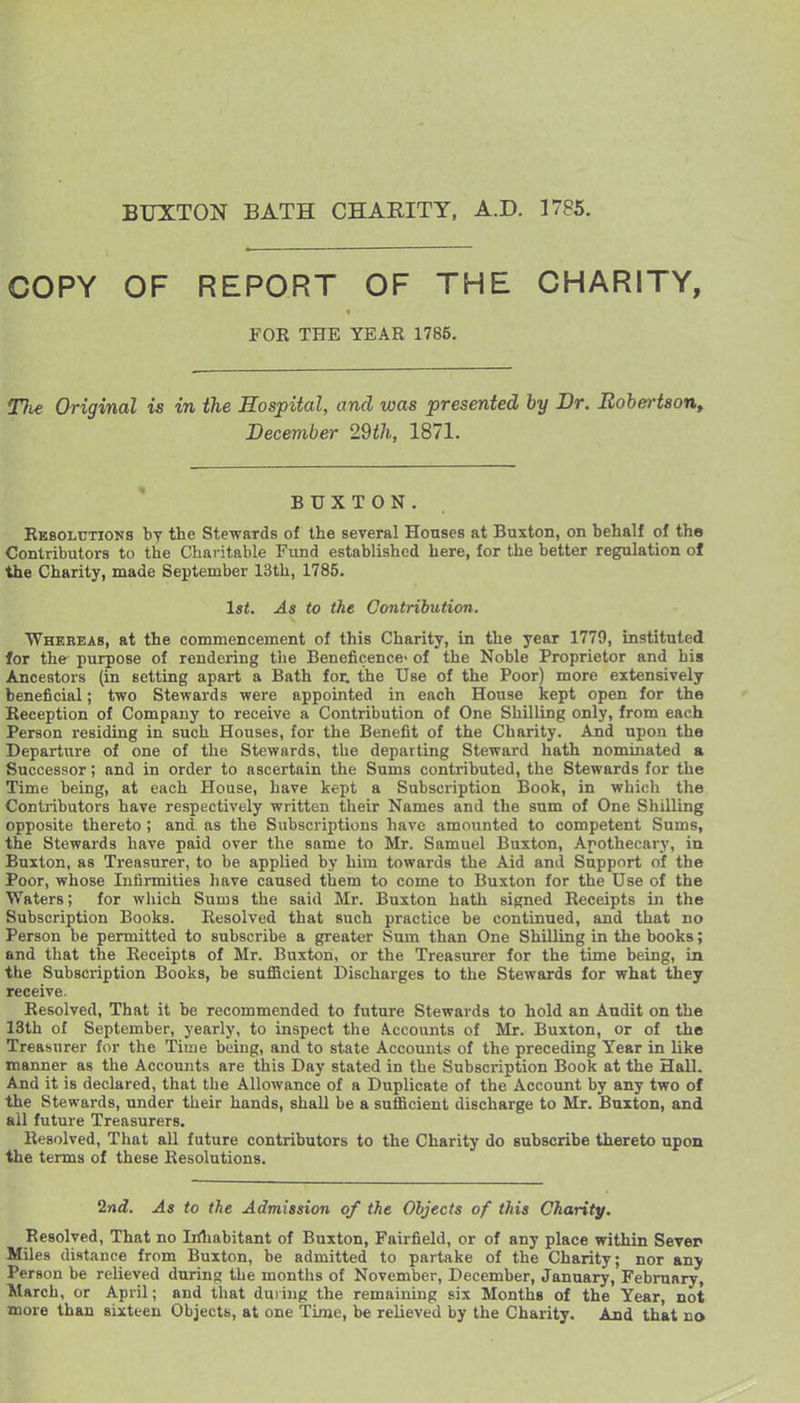 BUXTON BATH CHARITY, A.D. 1785. COPY OF REPORT OF THE CHARITY, FOR THE YEAR 1785. T}ie Original is in the Hospital, and was presented by Dr. BohertsoUf December 29th, 1871. BUXTON. Rkbolutions by the Stewards of the several Honses at Buxton, on behalf of the Contributors to the Chai itable Fund established here, for the better regulation of the Charity, made September 13th, 1785. 1st. As to the Contribution. Whereas, at the commencement of this Charity, in the year 1779, instituted for the purpose of rendering the Beneficence- of the Noble Proprietor and his Ancestors (in setting apart a Bath for. the Use of the Poor) more extensively beneficial; two Stewards were appointed in each House kept open for the Reception of Company to receive a Contribution of One Shilling only, from each Person residing in such Houses, for the Benefit of the Charity. And upon the Departure of one of the Stewards, the departing Steward hath nominated a Successor; and in order to ascertain the Sums contributed, the Stewards for the Time being, at each House, have kept a Subscription Book, in which the Contributors have respectively written their Names and the sum of One Shilling opposite thereto ; and as the Subscriptions have amounted to competent Sums, the Stewards have paid over the same to Mr. Samuel Buxton, Apothecary, in Buxton, as Treasurer, to be applied by him towards the Aid and Support of the Poor, whose Infirmities have caused them to come to Buxton for the Use of the Waters; for which Sums the said Mr. Buxton hath signed Receipts in the Subscription Books. Resolved that such practice be continued, and that no Person be permitted to subscribe a greater Sum than One Shilling in the books; and that the Receipts of Mr. Buxton, or the Treasurer for the time being, in the Subscription Books, be suflScient Discharges to the Stewards for what they receive. Resolved, That it be recommended to future Stewards to hold an Audit on the 13th of September, yearly, to inspect the Accounts of Mr. Buxton, or of the Treasurer for the Time being, and to state Accounts of the preceding Year in like manner as the Accounts are this Day stated in the Subscription Book at the Hall. And it is declared, that the Allowance of a Duplicate of the Account by any two of the Stewards, under their hands, shall be a suflScient discharge to Mr. finxton, and ail future Treasurers. Resolved, That all future contributors to the Charity do Bubsoribe thereto upon the terms of these Resolutions. 2nd. As to the Admission of the Objects of this Charity. Resolved, That no Lrthabitant of Buxton, Fairfield, or of any place within Sever Miles distance from Buxton, be admitted to partake of the Charity; nor any Person be relieved during the months of November, December, January, February, March, or April; and that dui ing the remaining six Months of the Year, not more than sixteen Objects, at one Time, be relieved by the Charity. And that no