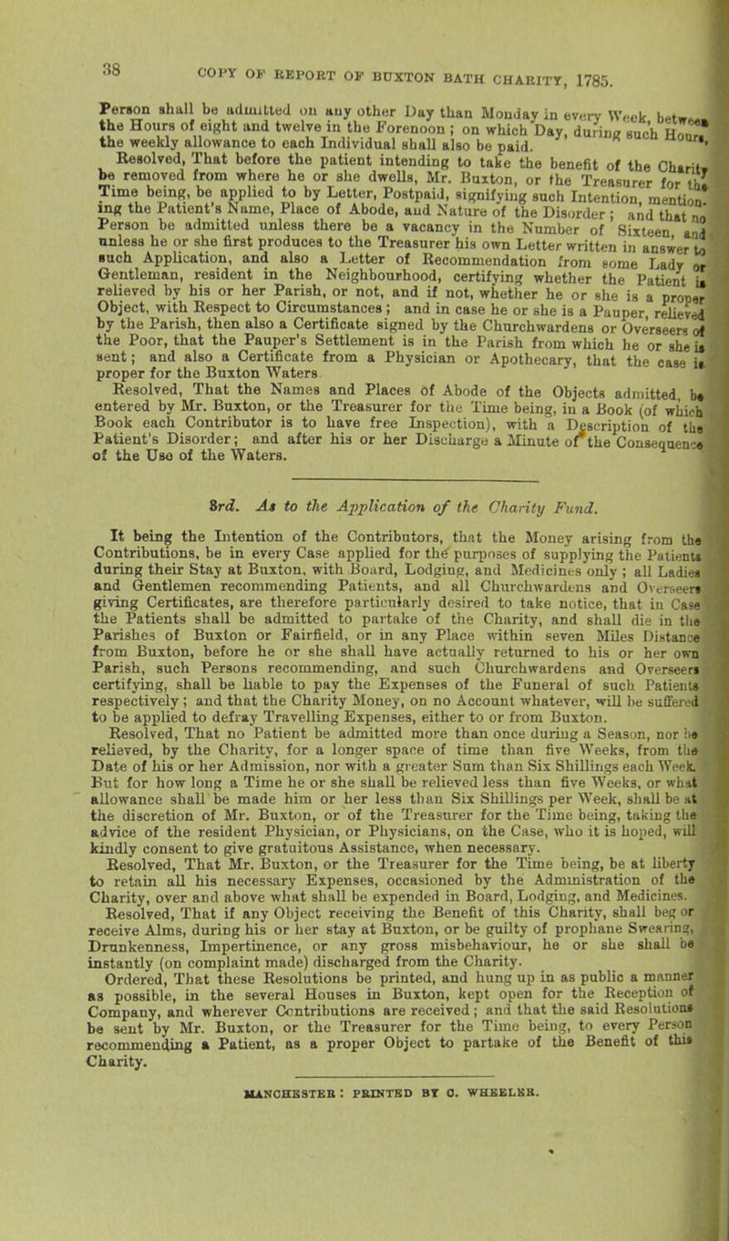 COPY OV REPORT OF BUXTON BATH CHARITY, 1785. Person shall be admitted ou auy other Day than Monday in every Week betw the Hours of eight and twelve in the Forenoon ; on which Day, duriniz such Ho the weekly allowance to each Individual shall also be paid. Resolved, That before the patient intending to take the benefit of the Chtrit, be removed from where he or she dweUs, Mr. Buxton, or the Treasurer for th Time being, be applied to by Letter, Postpaid, signifying such Intention, mentiou mg the Patient s Name, Place of Abode, and Nature of the Dis(irder ; and that na Person be admitted unless there be a vacancy in the Number of Sixteen a/i4 unless he or she first produces to the Treasurer his own Letter written iji answer to ■uch Application, and also a Letter of Recommendation from some Ladv Gentleman, resident in the Neighbourhood, certifying' whether the Patient i» relieved by his or her Parish, or not, and if not, whether he or she is a proper Object, with Respect to Circumstances ; and in case he or she is a Pauper relieved by the Parish, then also a Certificate signed by the Churchwardens or Overseers of the Poor, that the Pauper's Settlement is in the Parish from which he or she is sent; and also a Certificate from a Physician or Apothecary, that the case ii proper for the Buxton Waters. Resolved, That the Names and Places of Abode of the Objects admitted, b* entered by Mr. Buxton, or the Treasurer for the Time being, in a Book (of whioh Book each Contributor is to have free Inspection), with a Description of the Patient's Disorder; and after his or her Discharge a Minute of^the Consequen •« of the Uso of the Waters. Srd. As to the Application of the Charity Fund. It being the Intention of the Contributors, that the Money arising from the Contributions, be in every Case applied for th^ purposes of supplying the Patients during their Stay at Buxton, with Board, Lodging, and Medicines only ; all Ladies and Gentlemen recommending Patients, and all Churchwardens and Overseers giving Certificates, are therefore particularly desired to take notice, that in Cas« the Patients shall be admitted to partake of the Charity, and shall die in tlie Parishes of Buxton or Fairfield, or in any Place within seven MUes Distance from Buxton, before he or she shall have actually returned to his or her own Parish, such Persons recommending, and such Churchwardens and Overseen certifying, shall be liable to pay the Expenses of the Funeral of such Patieiiu respectively ; and that the Charity Money, on no Account whatever, wLU he suffered to be applied to defray Travelling Expenses, either to or from Buxton. Resolved, That no Patient be admitted more than once during a Season, nor !i» relieved, by the Charity, for a longer space of time than five Weeks, from the Date of his or her Admission, nor with a greater Sum than Six Shillings each Week. But for how long a Time he or she shall be relieved less than five Weeks, or whit allowance shall be made him or her less than Six Shillings per Week, shall be *t the discretion of Mr. Buxton, or of the Treasurer for the Time being, taking the advice of the resident Physician, or Physicians, on the Case, who it is hoped, wiU kindly consent to give gratuitous Assistance, when necessary. Resolved, That Mr. Buxton, or the Treasurer for the Time being, be at liberty to retain all his necessary Expenses, occasioned by the Admmistration of the Charity, over and above what shall be expended in Board, Lodging, and Medicines. Resolved, That if any Object receiving the Benefit of this Charity, shall beg or receive Alms, during his or her stay at Buxton, or be guilty of prophane Swearing, Drunkenness, Impertinence, or any gross misbehaviour, he or she shall be instantly (on complaint made) discharged from the Charity. Ordered, That these Resolutions be printed, and hung up in as public a manner as possible, in the several Houses in Buxton, kept open for the Reception of Company, and wherever Ccntributions are received ; and that the said Resolution* be sent by Mr. Buxton, or the Treasurer for the Time being, to every Person recommending a Patient, as a proper Object to partake of the Benefit of thi» Charity. HANOHESTEB : PRINTBD BT 0. WHBELBB.