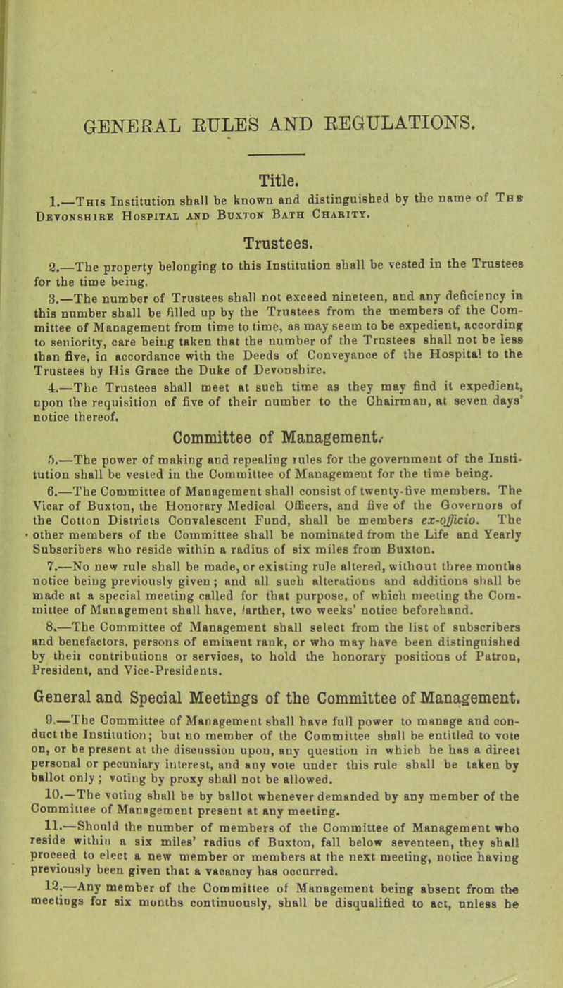 GENERAL RULES AND EEGULATIONS. Title. 1. _This Institution shall be known and distinguished by the name of Thk DsTOMSHiRE Hospital and Buxtok Bath Charity. Trustees. 2. —The property belonging to this Institution shall be vested in the Trustees for the time being. 3. —The number of Trustees shall not exceed nineteen, and any deficiency in this number shall be filled up by the Trustees from the members of the Com- mittee of Management from time to time, as may seem to be expedient, according to seniority, care being taken that the number of the Trustees shall not be less than five, in accordance with the Deeds of Conveyance of the Hospital to the Trustees by His Grace the Duke of Devonshire. 4. —The Trustees shall meet at such time as they may find it expedient, upon the requisition of five of their number to the Chairman, at seven days' notice thereof. Committee of Management.- fl.—The power of making and repealing rules for the government of the Insti- tution shall be vested in the Committee of Management for the time being. 6. —The Committee of Management shall consist of twenty-five members. The Vicar of Buxton, the Honorary Medical OflBcers, and five of the Governors of the Cotton Districts Convalescent Fund, shall be members ex-qfficio. The other members of the Committee shall be nominated from the Life and Yearly Subscribers who reside within a radius of six miles from Buxton. 7. —No new rule shall be made, or existing rule altered, without three montks notice being previously given; and all such alterations and additions sliall be made at a special meeting called for that purpose, of which meeting the Com- mittee of Management shall have, 'arther, two weeks' notice beforehand. 8. —The Committee of Management shall select from the list of subscribers and benefactors, persons of eminent rank, or who may have been distinguished by theii contributions or services, to hold the honorary positions of Patron, President, and Vice-Presidents. General and Special Meetings of the Committee of Management, 9. —The Committee of Management shall have full power to manage and con- duct the Instiiution; but no member of the Committee shall be entitled to vole on, or be present at the discussion upon, any question in which he has a direct personal or pecuniary interest, and any vote under this rule shall be taken by ballot only; voting by proxy shall not be allowed. 10. —-The voting shall be by ballot whenever demanded by any member of the Committee of Management present at any meeting. 11-—Should the number of members of the Committee of Management who reside within a six miles' radius of Buxton, fall below seventeen, they shall proceed to elect a new member or members at the next meeting, notice having previously been given that a vacancy has occurred. 12.—Any member of the Committee of Management being absent from th« meetings for six months continuously, shall be disqualified to act, unless be