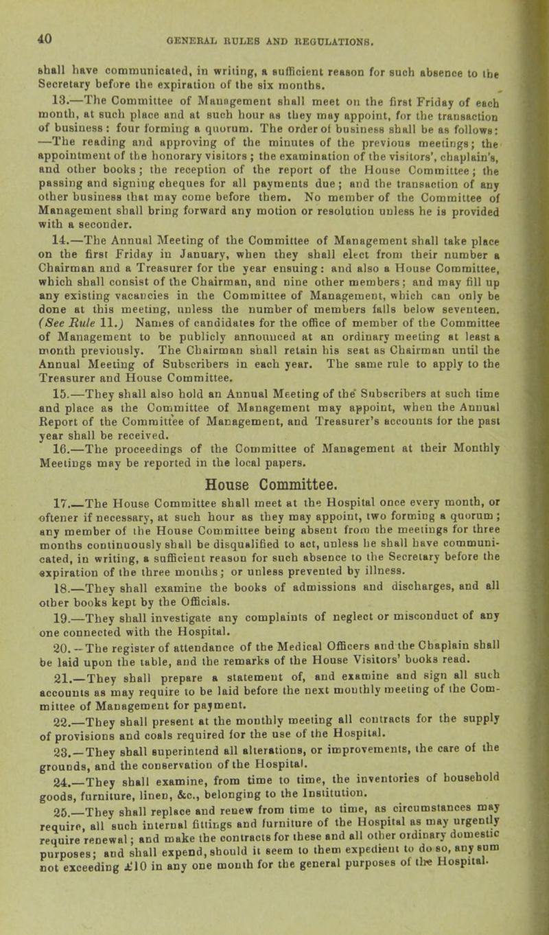 Bball have communicated, in writing, a Bullicient reason for auch absence to the Secretary before the expiration of the six months. 13. —The Committee of Maungement shall meet on the first Friday of each month, at such place and at such hour as tbey may appoint, for the transaction of business: four forming a quorum. The order of business shall be as follows: —The reading and approving of the minutes of the previous meetings; the appointment of the honorary visitors ; the examination of the visitors', chaplain's, and other books; the reception of the report of the House Committee; the passing and signing cheques for all payments due ; and the transaction of any other business that may come before them. No member of the Committee of Management shall bring forward any motion or resolution unless he is provided with a seconder. 14. —The Annual Meeting of the Committee of Management shall take place on the first Friday in January, when they shall elect from their number a Chairman and a Treasurer for the year ensuing: and also a House Committee, which shall consist of the Chairman, and nine other members; and may fill up any existing vacancies in the Committee of Management, which can only be done at this meeting, unless the number of members falls below seventeen. (See Rule 11.) Names of candidates for the office of member of the Committee of Management to be publicly announced at an ordinary meeting at least a month previously. The Chairman shall retain his seat as Chairman until the Annual Meeting of Subscribers in each year. The same rule to apply to the Treasurer and House Committee. 15. —They shall also hold an Annual Meeting of the* Subscribers at such time and place as the Committee of Management may appoint, when the Annual Report of the Committee of Management, and Treasurer's accounts for the past year shall be received. 16. —The proceedings of the Committee of Management at their Monthly Meetings may be reported in the local papers. House Committee. 17 The House Committee shall meet at the Hospital once every month, or oftener if necessary, at such hour as they may appoint, two forming a quorum; any member of the House Committee being absent from the meetings for three months continuously shall be disqualified to act, unless he shall have communi- cated, in writing, a sufficient reason for such absence to the Secretary before the «xpiration of the three months; or unless prevented by illness. 18. —They shall examine the books of admissions and discharges, and all other books kept by the Officials. 19. —They shall investigate any complaints of neglect or misconduct of any one connected with the Hospital. 20. —The register of attendance of the Medical Officers and the Chaplain shall be laid upon the table, and the remarks of the House Visitors' books read. 21. —They shall prepare a statement of, and examine and sign all such accounts as may require to be laid before the next monthly meeting of the Com- mittee of Management for payment. 22. —They shall present at the monthly meeting all contracts for the supply of provisions and coals required for the use of the Hospital. 23. —They shall superintend all alterations, or improvements, the care of the grounds, and the conservation of the Hospital. 24. —They shall examine, from time to lime, the inventories of household goods, furniture, linen, &c., belonging to the Institution. 25 They shall replace and renew from time to time, as circumstances may require, all such internal fittings and furniture of the Hospital as may urgently require renewal; and make the contracts for these and all other ordinary domestic purposes; and shall expend, should it seem to them expedieui to do so, any sum not exceeding £\0 in any one mouth for the general purposes of ibe Hospital.