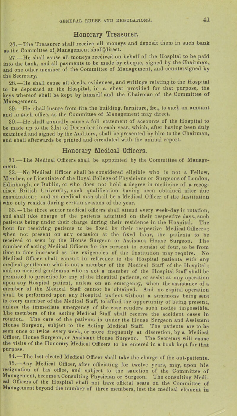 Honorary Treasurer. 26. —The Treasurer shall receive all moneys and deposit them in such bank as the Committee of^Management shalljdirect. 27. —He shall cause all moneys received on behalf of the FTospital to be paid into the bank, and all payments to be made by cheque, signed by the Chairman, and one other member of the Committee of Management, and countersigned by I the Secretary. j 28.—He shall cause all deeds, evidences, and writings relating to the Hospital i to be deposited at the Hospital, in a chest provided for that purpose, the keys whereof shall be kept by himself and the Chairman of the Committee of Mattagement. 29. —He shall insure from fire the building, furniture, &c., to such an amount and in such office, as the Committee of Management may direct. 30. —He shall annually cause a full statement of accounts of the Hospital to be made up to the 31st of December in each year, which, after having been duly examined and signed by the Auditors, shall be presented by him to the Chairman, I and shall afterwards be printed and circulated with the annual report. Honorary Medical Officers. 1 31—The Medical Officers shall be appointed by the Committee of Manage- ! ment. ; 32.—No Medical Officer shall be considered eligible who is not a Fellow, I Member, or Licentiate of the Royal College of Physicians or Surgeons of London, I Edinburgh, or Dublin, or who does not hold a degree in medicine of a recog- nised British University, such qualification having been obtained after due ' examination; and no medical man shall be a Medical Officer of the Institution who only resides during certain seasons of the year. 33.—Tbe three senior medical officers shall attend every week-day in rotation, and shall take charge of the patients admitted on their respective days, such patients being under their charge during their residence in the Hospital. The hour for receiving patients to be fixed by their respective Medical OfficerH; I when not present on anv occasion at the fixed hour, the patients to be received or seen by the House Surgeon or Assistant House Surgeon. The number of acting Medical Officers for the present to consist of four, to be from ; time to time increased as the exigencies of the Institution may require. No ; Medical Officer shall consult in reference to the Hospital patients with any ■ medical gentleman who is not a member of the Medicnl Staff of the Hospital; and no medical gentleman who is not a member of the Hospital Slafif shall be ! permitted to prescribe for any of the Hospital patients, or assist at any operation upon any Hospital patient, unless on an emergency, when the assistance of a member of the Medical Staff cannot be obtained. And no cspital operation shall be performed upon any Hospital patient without a summons being sent to every member of the Medical SiaflF, to afford the opportunity of being present, i unless the immediate emergency of the case renders such notice impossible. The members of the acting Medical Staff shall receive the accident cases in rotation. The care of the patiems is under the House Surgeon and Assistant House Surgeon, subject to the Actiug Medical Staff. The patients are to be seen once or twice every week, or more frequently at discretion, by a Medical Officer, House Surgeon, or Assistant House Surgeon. The Secretary will cause the visits of the Honorary Medical Officers to be entered iu a book kept for that purpose. i 84.—Tbe last elected Medical Officer shall take the charge of the out-patients. I 35.—Any Medical Officer, after officiating for twelve years, may, upon his resignation of his office, and subject to the sanction of the Committee of Management, become a Consulting Physician or Surgeon. The consulting Medi- cal Officers of the Hospital shall not have official seats on the Committee of Management beyond the number of three members, lest the medical element in