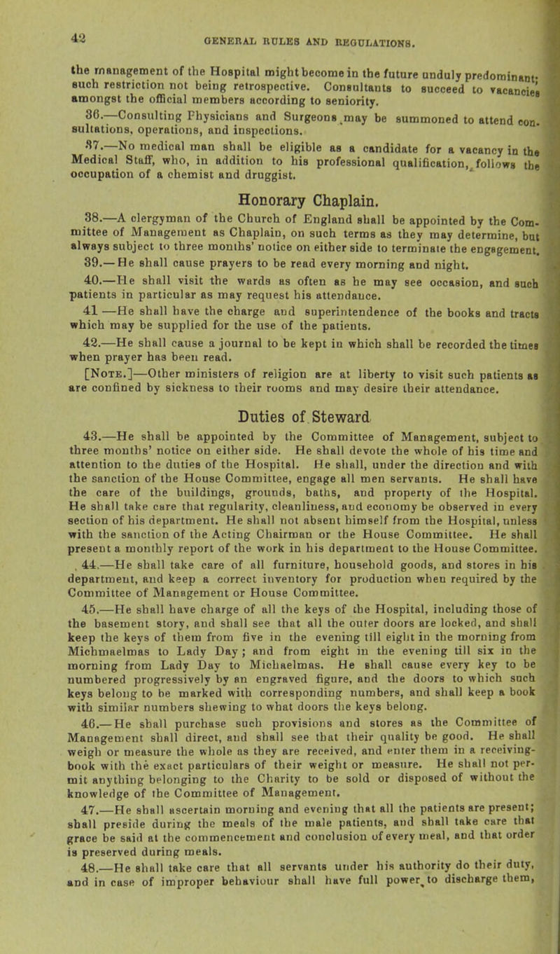 the management of the Hospital might become in the future unduly predominant- such restriction not being retrospective. Consultants to succeed to »acancies amongst the official members according to seniority. 80.—Consulting Physicians and Surgeons.may be summoned to attend con. sultations, operolious, and inspections. 87.—No medical man shall be eligible as a candidate for a vacancy in the Medical Staff, who, in addition to his professional qualification.^foUows the occupation of a chemist and druggist. Honorary Chaplain. 38.—A clergyman of the Church of England shall be appointed by the Com- mittee of Management as Chaplain, on such terms as they may determine, but always subject to three monihs' noiice on either side to terminate the engagement, 89.—He shall cause prayers to be read every morning and night. 40.—He shall visit the wards as often as he may see occasion, and such patients in particular as may request his attendance. 41 —He shall have the charge and superintendence of the books and tracts which may be supplied for the use of the patients. 42. —He shall cause a journal to be kept in which shall be recorded the times when prayer has been read. [Note.]—Other ministers of religion are at liberty to visit such patients as are confined by sickness to their rooms and may desire their attendance. Duties of . Steward 43. —He shall be appointed by the Committee of Management, subject to three months' notice on either side. He shall devote the whole of his time and attention to the duties of the Hospital. He shall, under the direction and with the sanction of the House Committee, engage all men servants. He shall have the care of the buildings, grounds, baths, and property of the Hospital. He shall take care that regularity, cleanliness, and economy be observed in every section of his department. He shall not absent himself from the Hospital, unless with the sanction of the Acting Chairman or the House Committee. He shall present a monthly report of the work in his department to the House Committee. , 44,—He shall take care of all furniture, household goods, and stores in his department, and keep a correct inventory for production when required by the Committee of Management or House Committee. 45. —He shall have charge of all the keys of the Hospital, including those of the basement story, and shall see that all the outer doors are locked, and shall keep the keys of them from five in the evening till eight in the morning from Michmaelmas to Lady Day ; and from eight in the evening till six in the morning from Lady Day to Michaelmas. He shall cause every key to be numbered progressively by an engraved figure, and the doors to which such keys belong to be marked with corresponding numbers, and shall keep a book with similar numbers shewing to what doors the keys belong. 46. — He shall purchase such provisions and stores as the Committee of Management shall direct, and shall see that their quality be good. He shall weigh or measure the whole as they are received, and enter them in a receiving- book with the exact particulars of their weight or measure. He shall not per- mit anything belonging to the Charity to be sold or disposed of without the knowledge of the Committee of Management. 47. —He shall ascertain morning and evening th»t all the patients are present; shall preside during the meals of the male patients, and shall take care that grace be said at the commencement and conclusion of every meal, and that order is preserved during meals. 48. —He shall take care that all servants under his authority do their duty, and incase of improper behaviour shall have full powerjo discharge them,