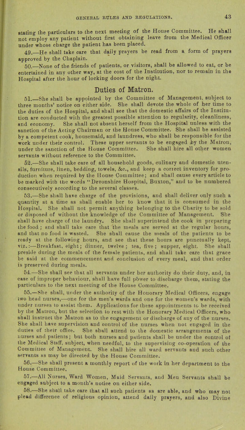 stating the particulars to the next meeting of the House Committee. He shall not employ any patient without first obtaining leave from the Medical Officer under whose charge the patient has been placed. 49. —He shall take care that daily prayers be read from a form of prayers approved by the Chaplain. 50. —None of the friends of patients, or visitors, shall be allowed to eat, or he entertained in any other way, at the cost of the Institution, nor to remain in ths Hospital after the hour of locking doors for the night. Duties of Matron. 51. She shall be appointed by the Comaiittee of Management, subject to three months' notice on either side. She shall devote the whole of her time to the duties of the Hospital, and shall see that the domestic aflfairs of the Institu- tion are conducted with the greatest possible attention to regularity, cleanliness, and economy. She shall not absent herself from the Hospital unless with the sanction of the Acting Chairman or the House Committee. She shall be assisted by a competent cook, housemaid, and laundress, who shall be responsible for the work under their control. These upper servants to be engaged by the Matron, under the sanction of the House Committee. She shall hire all other women servants without reference to the Committee. 52. —She shall take care of all household goods, culinary and domestic uten- sils, furniture, linen, bedding, towels, &c., and keep a coriect inventory for pro- duction when required by the House Committee; and shall cause every article to be marked with ttie words Devonshire Hospital, Buxton, and to be numbered consecutively according to the several classes. 63.—She shall have charge of the provisions, and shall deliver only such a quantity at a time as shall enable her to know that it is consumed in the Hospital. She shall not permit anything belonging to the Charily to be sold or disposed of without the knowledge of the Committee of Management. She shall hiive charge of tbe laundry. She shall superintend the cook in preparing the food ; and shall take care that the meals are served at the regular hours, and that no food is wasted. She shall cause the meals of the patients to be ready at the following hours, and see that these hours are punctually kept, viz.:—Breakfast, eight; dinner, twelve; tea, five; supper, eight. She shall preside during the meals of the female patients, and shall take care that grace be said at the commencement and conclusion of every meal, and that order is preserved during meals. 54..—She shall see that all servants under her authority do their duty, and, in case of improper behaviour, shall have full pbwer to discharge them, staling the particulars to the next meeting of the House Committee. 55. —She shall, under the authority of the Honorary Medical Officers, engage two head nurses,—one for the men's wards and one for the women's wards, with under nurses to af^sist them. Applications for these appointments to be received by the Matron, but the selection to rest with the Honorary Medical Officers, who shall instruct the Matron as to the engagement or discharge of any of the nurses. She shall have supervision and control of the nurses when not engaged in tbe duties of their oflice. She shsll attend to the domestic arrangements of the Dursps and patients; but both nurses and patients shall be under the control of the Medical Staff, subject, when needful, to the supervising co-operation of the Committee of Management. She shall hire all ward servants and such other servants as may be directed by the House Committee. 56. —She shall present a monthly report of the work in her department to the House Committee. 57. —All Nurses, Ward Women, Maid Servants, and Men Servants shall be engaged subject to a month's notice on either side. 58. —She shall take care that all such patients as are able, and who may not plead difference of religious opinion, attend daily prayers, and also Divine