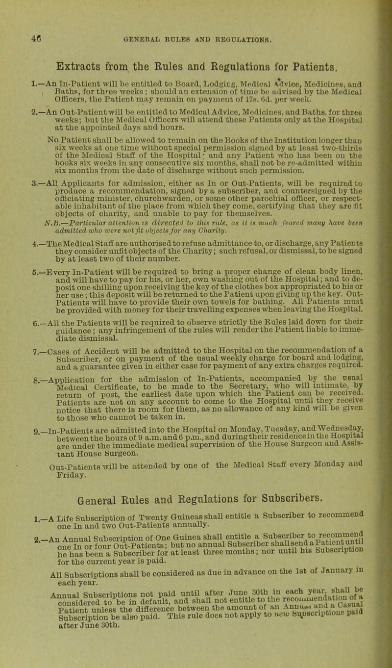 Extracts from the Rules and Regulations for Patients, 1. —An In-Patient will be entitled to Board, Ijodgitg, Mndical \<ivice, Medicines, and RathH, for thren weeks ; sliould an extension of time he advised by tlie Medical OHicers, the Patient may remain on paymout of 17fi. i>d. per week. 2. —An Out-Paticn t will be entitled to Medical Advice, Medicines, and Baths, for three weeks; but the Medical Officers will attend these Patients only at the Hospital at the appointed days and hours. No Patient shall be allowed to remain on the Books of the Institution longer than six weeks at one time without special permission si^ued by at least two-thirds of the Medical Staff of the Hospital; and any Patient who has been on the books six weeks in any consecutive six months, shall not be re-admitted within six months from the date of discharge without such permission. 3. —All Applicants for admission, either as In or Out-Patients, will be required to l)roduce a recommendation, signed by a subscriber, and countersigned by the officiating minister, churchwarden, or some other parochial officer, or respect- able inhabitant of the place from which they come, certifying that they are fit objects of charity, and unable to pay for themselves. N.h.—Particular attention IS directeii to thu rnle, «« it is nuich feared many have been admitted who were not fit objects Jor any Charity. 4. —TheMedical Staff are authorised to refuse admittance to, or discharge, any Patients they consider unfit objects of the Charity; such refusal, or dismissal, to be signed by at least two of their number. 6. —Every In-Patient will be required to bring a proper change of clean body linen, and will have to pay for his, or her, own washing out of the Hospital; and to de- posit one shilling upon receiving the key of the clothes box appropriated to his or her use; this deposit will be returned to the Patient upon giving up the key. Out- Patients will have to provide their own towels for bathing. All Patients must be provided with money for their traveUing expenses whenleaving the Hospital. All the Patients will be required to observe stiictly the Eules laid down for their guidance; any infringement of the rules will render the Patient liable to imme- diate dismissal. 7. —Cases of Accident wiU be admitted to the Hospital on the recommendation of a Subscriber, or on payment of the usual weekly charge for board and lodging, and a giaarantee given in either case for payment of any extra charges required. g —Application for the admission of In-Patients, accompanied by the usual Medical Certificate, to be made to the Secretary, who will intimate, by return of post, the earliest date upon which the Patient can be received. Patients are not on any account to come to the Hospital until they receive notice that there is room for them, as no allowance of any kind will be given to those who cannot be taken in. 9 —In-Patients are admitted into the Hospital on Monday, Tuesday, and Wednesday, between the hours of 9 a.m. and 6 p.m., and during their residence m the Hospital are under the immediate medical supervision of the House Surgeon and Assis- tant House Burgeon. Out-Patients will he attended by one of the Medical Staff every Monday and Friday. General Rules and Regulations for Subscribers. l.-A Life Subscription of Twenty Guineas shaU entitle a, Subscriber to recommend one In and two Out-Patients annually. a.-An Annual Subscription of One Guinea shaU entitle a ^^Y''ulfJ^v«HJ^^Ttil one In or four Out-Patients; but no annual Subscriber shallsendaPatientuntiJ hehasbeen a Subscriber foi at least three months; nor until his Subscription for the cun-ent year is paid. AU Subscriptions shall be considered as due in advance on the Ist of January in each year. Annual Subscrintions not paid until after June SOth in each year, sliaUJ'f ^nsldfred toWn defatSt, and shall not entitle to the c^u.-^^^^'^^^'S^ Patient unless the difference between the amount of an Annuu.. »n^.a;>ia^uiu SuSptfon be also paid. This rule does not apply to new Si^oscriptions paid after June iJOth.