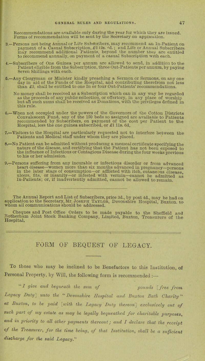 Recommendations are available only dimrg the year for which they are issued. Forms of recommendation will be sent by the Secretary on application. 3. —Persons not being Annual or liife Subscribers, may recommend an In-Patient on payraent of a Casual Subscription, j62 128. d.; and Life or Anuual Subscribers may recommend additional Patients, beyond the number vhay are entitled to recommend annually, on payment of a casual Subscription with each. 4. —Subscribers of One Guinea per annum are allowed to send, in addition to the Patient eligible from the Subscription, three Out-Patieuts per annum, by payinR Seven Shillings with each. 6.—Any Clergyman or Minister kindly preaching a Sei-mon or Sermons, on any one day in aid of the Funds of the Hospital, and contributing therefrom not less than £3, shall be entitled to one In or four Out-Patients' recommendations. No money shall be received as a Subscription which can in any way be regarded as the proceeds of any public collection, or offertory, in any place of worship but an such sums shall be received as Donations, with the privileges defined in this rule. 6. —When not occupied under the powers of the Governors of the Cotton Districts Convalescent Fund, any of the 150 beds so assigned are available to Patients recommended by Subscribers, on payment of the cost per Patient to the Hospital, less the one guinea subscribed, or £1 lis. 6d, 7. —Visitors to the Hospital are particularly requested not to interfere between the Patients and Medical staff under whom they are placed. 8. —No Patient can be admitted without producing a meoical certilicate specifying the nature of the disease, and cei-tifying that the Patient has not been exposed to the influence of Infectious or Contagious Disease during the four weeks previous to his or her admission. 9. —Persons suffering from any incurable or infections disorder or from advanced heart disease—women more than sis mouths advanced in pregnancy—persons in the later stage of consumption—or afflicted with itch, cutaneous disease ulcers, iits, or insanity—or infested with vermin—cannot be admitted as In-Patients; or, if inadvertently admitted, cannot be allowed to remain. The Annual Keport and List of Subscribers, price 3d., by post -Id., may be had on apphcation to the Secretary, Mr. Joseph Tatlob, Devonshire Hospital, Buxton, to whom all communications should be addressed. Cheques and Post OflSce Orders to be made payable to the Sheffield and P..otherham Joint Stock Banking Company, Limited, Buxton, Treasurers of (he Hospital. FORM OF BEQUEST OF LEGACY. To those who may be inclined to be Benefactors to this Institution, of Personal Property, by Will, the following form is recommended :—  / give and hequeatk the sum of pounds [free from. Legacy Duty} unto the Devonshire Hospital and Buxton Bath Charity at Buxton, to be paid [with the Legacy Duty thereon] exclusively out of such part of my estate as may be legally bequeathed for chantable purposes, and in priority to all other payments thereout; and I declare that the receipt of the Treasurer, for the time being, of that Listitution, shall be a suficient discharge for the said Legacy.