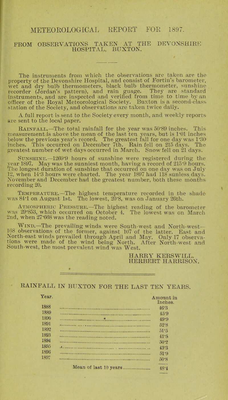 iMETEOROLOGICAL REPORT FOR 1897. FROM OBSERVATIONS TAKEN AT THE DEVONSHIRE HOSPITAL, BUXTON. The instruments from which the observations are taken are the property of the Devonshire Hospital, and consist of Fortin's barometer, \vet and dry bulb thermometers, black bulb thermometer, sunshine recorder (Jordan's pattern), and rain guage. They are standard instruments, and are inspected and verified from time to time by an officer of the Royal Meteorological Society. Buxton is a second-class station of the Society, and observations are taken twice daily. A full report is sent to the Society every month, and weekly reports ure sent to the local paper. Rainfall.—The total rainfall for the year was 50*89 inches. This measurement is above the mean of the last ten years, but is I'Ol inches below the previous year's record. The greatest lall for one day was VSO inches. This occurred on December 7th. Rain fell on 215 days. The greatest number of wet days occurred in March. Snow fell on 21 days. Sunshine.—12G91) hours of sunshine were registered during the vear 1897. May was the sunniest month, having a record of 2irv9 hours. The longest duration oE sunshine that occurred on one day was on July 12, when 14'3 hours were charted. The year 1897 had 118 sunless days. November and December had the greatest number, both these months recording 20. Temperaturk.—The highest temperature i-ecorded in the shade \\ as 84:'l on August 1st. The lowest, 20'8, was on January 2Gth. Atmospheric Pressure.—The highest reading of the barometer was 29*853, which occurred on October i. The lowest was on March 2nd, when 27'608 was the reading noted. Wind.—The prevailing winds were South-west and North-west— 1U8 observations of the former, against 107 of the latter. East and North-east winds prevailed through April and May. Only 17 observa- tions were made of the wind being North. After North-west and South-west, the most prevalent wind was West. HARRY KERSWILL, HERBERT HARRISON. RAINFALL IN BUXTON FOR THE LAST TEN YEARS. Amonnt iu Inches. 46-3 45-9 49- 9 52-8 51*5 41-3 50- 2 43-3 ol-9 50-8 Year. 1888 1889 1890 1891 1892 189.^ 18.94 189o 1896 1897 IMean of last 10 years 48-4