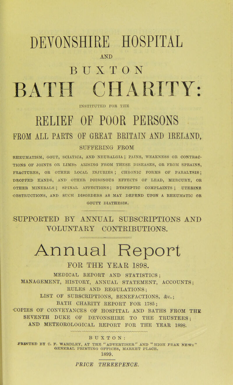 DEVONSHIRE HOSPITAL AND BUXTON BATH CHARITY: INSTITUTED FOR THE RELIEF OF POOR PERSONS FEOM ALL PARTS OF GREAT BRITAIN AND IRELAND, SUFFERING FROM «HEUMATI8M, GOUT, SCIATICA, AND NEUBALGIA ; PAINS, WEAKNESS OK CONTRAC- TIONS OF JOINTS OR LIMBh ARISING FROM THESE DISEASES, OR FROM SPRAINS, FRACTURES, OR OTHER LOCAL INJURIES ; CHRONIC FORMS OF PARALYSIS; DROPPED HANDS, AND OTHER POISONOUS EFFECTS OF LEAD, MERCURY, OR OTHER MINERALS ; SPINAL AFFECTIONS *, DYSPEPTIC COMPLAINTS ; UTERINE OBSTRUCTIONS, AND SUCH DISORDERS A8 MAY DEPEND UPON A RHEUMATIC OB GOUTY DIATHESIS. SUPPORTED BY ANNUAL SUBSCRIPTIONS AND VOLUNTARY CONTRIBUTIONS. Annual Report FOR THE YEAR 1898. MEDICAL REPORT AND STATISTICS; MANAGEMENT, HISTORY, ANNUAL STATEMENT, ACCOUNTS; RULES AND REGULATIONS; LIST OF SUBSCRIPTIONS, BENEFACTIONS, <fec.; BATH CHARITY REPORT FOR 1785; <;0PIE8 OF CONVEYANCES OF HOSPITAL AND BATHS FROM THE SEVENTH DUKE OF DEVONSHIRE TO THE TRUSTEES; AND METEOROLOGICAL REPORT FOR THE YEAR 1898- BUXTON: PRINTED BY 0. P. WARDLEY, AT THE  ADVERTISER  AND  HIGH FEAK NBWS GENERAL PRINTING OFFICES, MARKET PLACE. 1899, PRICE THREEPENOE.