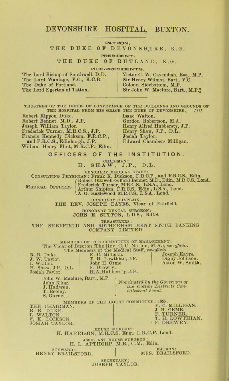 DEVONSHIEE HOSPITAL, BUXTON. PATRON. THE DUKE OF DEVONSH^IRE, K.G, PRESIDEN-r. THE DUKE OF RUTLAND, K.G. VIOE-PRESIDENI-rS. The Lord Bishop of Southwell, D.D. Victor C. W. Cavendish, Esq.. M.P. The Lord Wantage, V.C., K.C.B. Sir Henry Wilmot, Bart., V.C. The Duke of Portland. Colonel Sidebottom, M.P. The Lord Egerton of Tatton. Sir John W. Maclnre, Bart., M.P.J TEU8TEES OF THE DEEDS OF CONVBTANCE OF THE BUILDmGS AND GBOUNDS OF THE HOSPITAI, FBOM HIS GBAOE THE DUKE OP DEVONSHTRE. Robert Rippon Duke. Robert Bennet, M.D., J.P. Joseph William Taylor. Frederick Turner, M.R.C.S., J.P. Francis Kennedy Dickson, F.R.C.P., and F.R.C.S., Edinburgh, J.P. William Henry Flint, M.R.C.P., Edin. OFFICERS OF THE INSTITUTION Isaac Walton. Gordon Robertson, M.A. Henry Alfred Hubbersty, J.P. Henry Shaw, J.P., D.L. Josiah Taylor. Edward Chambers MUligan. H. CHAIEMAN : SHAW, J.P., D.L. HONORAKT MEDICAXi STAFF : Consulting Phtsician : Frank K. Dickson, F.E.C.P., and F.B.C.S., Edin. ( Robert Ottiwell-Giflord Bennet, M.D., Edin., M.E.C.8.,Lond. lWl;.T^Tr.»T r,^^r,-c-„^ J Frederick Turner, M.R.C.S., L.S.A., Lond. MEDICAL Opficebs i Shipton, F.K.C.S., Edin., L.S.A., Lond. I A. O. Haslewood, M.E.C.S., L.S.A., Lond. HONOBAET CHAPLAIN: THE REV. JOSEPH EAYR8, Vicar of Fairfield. HONOBABY DENTAL SUBGEON: JOHN E. SUTTON, L.D.S., E.C.S. TEEASUEEES: THE SHEFFIELD AND ROTHEBHAM JOINT STOCK BANKING COMPANY, LIMITED. MEMBF.ES OF THE COMMITTEE OF MANAGEMENT: The Vicar of Buxton (The Rev. C. C. Nation, M.A.), ex-officio. The Members of the Medical Staff, ex-officio. R. E. Duke. J. W. Taylor. I. Walton. H. Shaw, J.P., Josiah Taylor. D.L. E. C. MiiliRan. T. H. Lowthian, J.P. John H. Orme. F. Drewry. H.A.Hubbersty.J.P. Joseph Eayrs. Digby Johnson. Aston W. Sniitk. John W. Maclure, Bart., M.P., John King. J. Had wen. T. Beeley. S. Garnett. Nominated by the Ooveniors of the Cotton Districts Con- valescent Fimid. THE CHAIRMAN. E. E. DUKE. I. WALTON. V. K. DICKSON. JOSIAH TAYLOR. MEMBERS OF THE HOUSE COMMITTEE : 1898 E. C. MILLIGAN. J. H. ORME. F. TURNER. T. H. LOWTHIAN. F. DREWRY. HOUSE SUBGEON: H. HARRISON, M.R.C.S. Eng., L.R.C.P. Lond. H. ASSISTANT HOUSE SUBGEON : L. APTHORP, M.B., CM., Edin. HENRY BRAILSFOED. MBS. matbon: BRAILSFOED. SECBKTABT: JOSEPH TAYLOR.