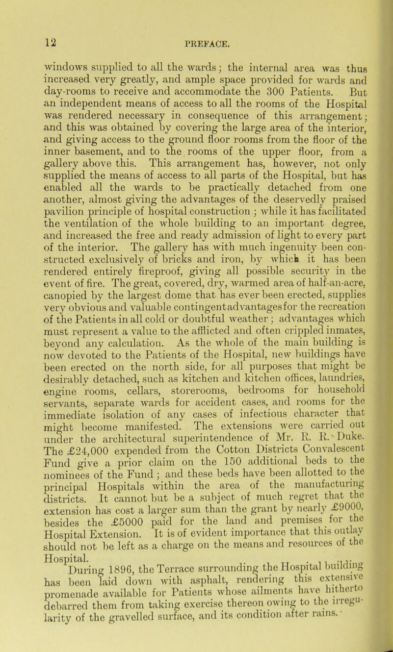windows supplied to all the wards; the internal area was thus increased very greatly, and ample space provided for wards and day-rooms to receive and accommodate the 300 Patients. But an independent means of access to all the rooms of the Hospital was rendered necessary in consequence of this arrangement; and this was obtained by covering the large area of the interior, and giving access to the ground floor rooms from the floor of the inner basement, and to the rooms of the upper floor, from a gallery above this. This arrangement has, however, not only supplied the means of access to all parts of the Hospital, but has enabled all the wards to be practically detached from one another, almost giving the advantages of the deservedly praised pavilion principle of hospital construction ; while it has facilitated the ventilation of the Avhole building to an important degree, and increased the free and ready admission of light to every part of the interior. The gallery has with much ingenuity been con- structed exclusively of bricks and iron, by whick it has been rendered entirely fireproof, giving all possible security in the event of fire. The great, covered, dry, warmed area of half-an-acre, canopied by the largest dome that has ever been erected, supplies very obvious and valualjle contingentadvantages for the recreation of the Patients in all cold or doubtful weather-; advantages which must represent a value to the afflicted and often crippled inmates, beyond any calculation. As the whole of the main building is now devoted to the Patients of the Hospital, new buildings have been erected on the north side, for all purposes that might be desirably detached, such as kitchen and kitchen offices, laundries, engine rooms, cellars, storerooms, bedrooms for household servants, separate wards for accident cases, and rooms for the immediate isolation of any cases of infectious character that might l)ecome manifested. The extensions Avere carried out under the architectural superintendence of Mr. R. E. Duke. The £24,000 expended from the Cotton Districts Convalescent Fund give a prior claim on the 150 additional beds to the nominees of the Fund ; and these beds have been allotted to the principal Hospitals within the area of the manufacturing districts. It cannot but be a subject of much regret that the extension has cost a larger sum than the grant by nearly X9000, besides the £5000 paid for the land and premises for the Hospital Extension. It is of evident importance that this outlay should not be left as a charge on the means and resources of the Hospital. • 11 -1 T ^ During 1896, the Terrace surroimding the Hospital building has been laid down with asphalt, rendering this e.vtensiyo promenade available for Patients whose ailments have hitherto debarred them from taking exercise thereon owing to the irregu- larity of the gravelled surface, and its condition after rains. •
