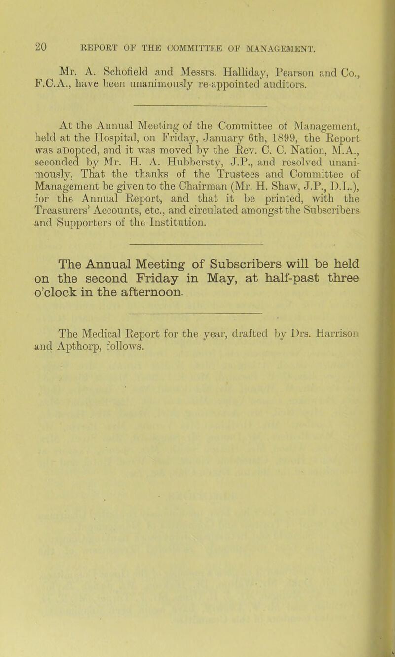 Mr. A. Schofield and Messrs. Hallida}^ Pearson and Co., F.C.A., have been unanimously re-appointed auditors. At the Annual Meeting of the Committee of Management, held at the Hospital, on Frida}^ Jaruuiry 6th, 1899, the Report was aDopted, and it was moved by the Rev. C. C. Nation, M.A., seconded by Mr. H. A. Hubbersty, J.P., and resolved unani- mously. That the thanks of the Trustees and Committee of Management be given to the Chairman (Mr. H. Shaw, J.P., D.L.), for the Annual Report, and that it be printed, with the Treasurers' Accounts, etc., and circulated amongst the Subscribers and Supporters of the Institution. The Annual Meeting of Subscribers will be held on the second Friday in May, at half-past three o'clock in the afternoon. The Medical Report for the year, drafted by Drs. Harrison and Apthorp, follows.