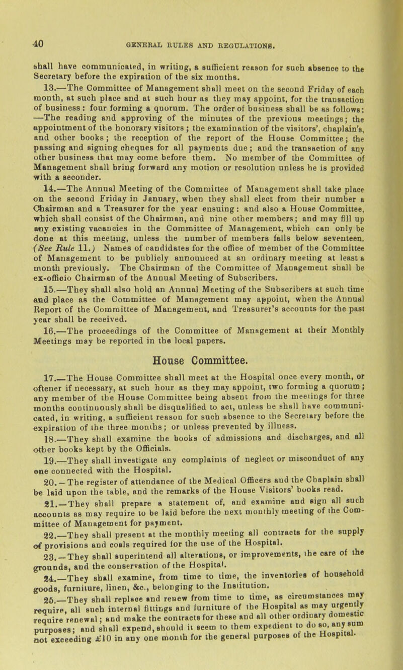 shall have communioaled, in writing, a sufficient reason for such absence to the Secretary before the expiration of the six months. 13. —The Committee of Management shall meet on the second Friday of each month, at such place and at such hour as tbey may appoint, for the transaction of business : four forming a quorum. The order of business shall be as follows: —The reading and approving of the minutes of the previous meetings; the appointment of the honorary visitors ; the examination of the visitors', chaplain's, and other books; the reception of the report of the House Committee; the passing and signing cheques for all payments due; and the transaction of any other business that may come before them. No member of the Committee of Management shall bring forward any motion or resolution unless he is provided with a seconder. 14. —The Annual Meeting of the Committee of Management shall take place on the second Friday in January, when they shall elect from their number a Chairman and a Treasurer for the year ensuing: and also a House Committee, which shall consist of the Chairman, and nine other members; and may fill up any existing vacancies in the Committee of Management, which can only be done at this meeting, unless the number of members falls below seventeen. (See Rule 11.j Names of candidates for the office of member of the Committee of Management to be publicly announced at an ordinary meeting at leasts month previously. The Chairman of the Committee of Management shall be ex-offioio Chairman of the Annual Meeting of Subscribers. 15. —They shall also hold an Annual Meeting of the Subscribers at such time and place as the Committee of Management may appoint, when the Annual Eeport of the Committee of Management, and Treasurer's accounts ior the past year shall be received. 16. —The proceedings of the Committee of Management at their Monthly Meetings may be reported in the local papers. House Committee. 17 The House Committee shall meet at the Hospital once every month, or ■oftener if necessary, at such hour as they may appoint, two forming a quorum; any member of the House Committee being absent from the meeiings for three months continuously shall be disquulified to act, unless be shall have communi- cated, in writing, a sufficient reason for such absence to the Secretary before the expiration of the three motiihs; or unless prevented by illness. 18. They shall examine the books of admissions and discharges, and all other books kept by the Officials. 19. —They shall investigate any complaints of neglect or misconduct of any one connected with the Hospital. 20. -The register of attendance of the Medical Officers and the Chaplain shall be laid upon the table, and the remarks of the House Visitors' books read. Si.—They shall prepare a statement of, and examine and sign all such accounts as may require to be laid before the next mouihly meeting of the Com- mittee of Management for pajment. 22. —They shall present at the monthly meeting all contracts for the supply of provisions and coals required for the use of the Hospital. 23. —They shall superintend all alterations, or improvements, the care of the grounds, and the conservation of the Hospital. 24. —They shall examine, from time to time, the inventories of household goods, furniture, linen, &c., belonging to the Insiitution. 25 —They shall replace and renew from time to time, as oiroumstanees may reouirP. all such internal fittings and furniture of the Hospital as may urgently require renewal; and make the contracts for these and all other ordinary domestic purposes; and shall expend,should ii seem to them expedient to do so. any sum not exceeding £\Q in any one mouth for the general purposes of the Hospital.