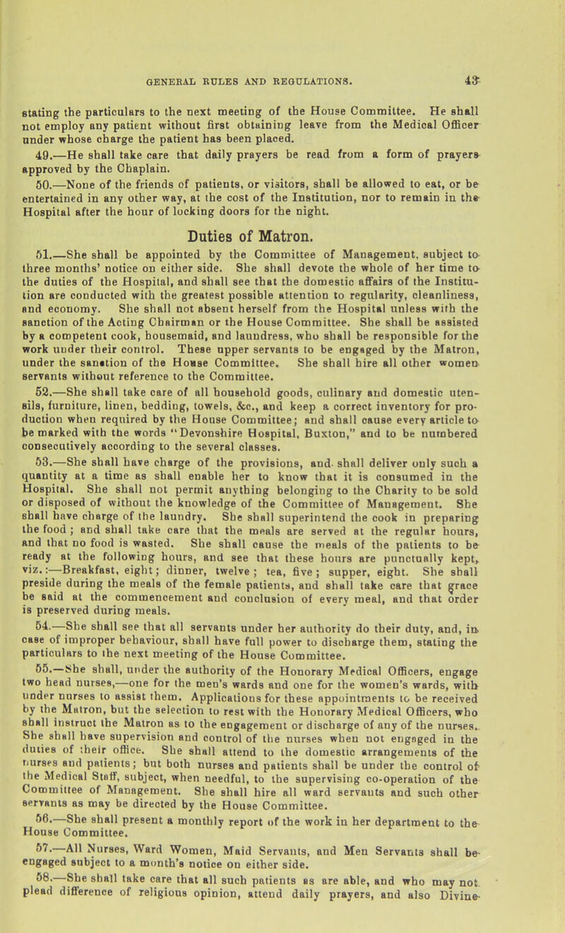 Stating the particulars to the next meeting of the House Committee. He shall not employ any patient without first obtaining leave from the Medical OflScer under whose charge the patient has been placed. 49.—He shall take care that daily prayers be read from a form of prayers approved by the Chaplain. 60.—None of the friends of patients, or visitors, shall be allowed to eat, or be entertained in any other way, at the cost of the Institution, nor to remain in th» Hospital after the hour of locking doors for the night. Duties of Matron. 51. —She shall be appointed by the Committee of Management, subject to three months' notice on either side. She shall devote the whole of her time to- the duties of the Hospital, and shall see that the domestic affairs of the Institu- tion are conducted with the greatest possible attention to regularity, cleanliness, and economy. She shall not absent herself from the Hospital unless with the sanction of the Acting Chairman or the House Committee, She shall be assisted by a competent cook, housemaid, and laundress, who shall be responsible for the work under their control. These upper servants to be engaged by the Matron, under the sanation of the Hovse Committee. She shall hire all other women servants without reference to the Committee. 52. —She shall take care of all household goods, culinary and domestic uten- sils, furniture, linen, bedding, towels, &c., and keep a correct inventory for pro- duction when required by the House Committee; and shall cause every article to be marked with tbe words Devonshire Hospital, Buxton, and to be numbered consecutively according to the several classes, 53. —She shall have charge of the provisions, and shall deliver only such a quantity at a time as shall enable her to know that it is consumed in the Hospital. She shall not permit anything belonging to the Charity to be sold or disposed of without the knowledge of the Committee of Management. She shall have charge of the laundry. She shall superintend the cook in preparing the food ; and shall take care that the meals are served at the regular hours, and that no food is wasted. She shall cause the meals of the patients to bfr ready at the following hours, and see that these hours are punctually kept> viz.:—Breakfast, eight; dinner, twelve; tea, five; supper, eight. She shall preside during the meals of the female patients, and shall take care that grace be said at the commencement and conclusion of every meal, and that order is preserved during meals. 54. —She shall see that all servants under her authority do their duty, and, in case of improper behaviour, shall have full power to discbarge them, staling tlie particulars to the next meeting of the House Committee. 55. —She shall, under the authority of the Honorary Medical Officers, engage two head nurses,—one for the men's wards and one for the women's wards, with under nurses to assist them. Applications for these appointments to be received by the Mfttron, but the selection to rest with the Honorary Medical Officers, who sball instruct the Matron as to the engagement or discharge of any of the nurses. She shall have supervision and control of the nurses when not eugnged in the duties of their office. She shall attend to the domestic arrangements of the rairsps and patients; but both nurses and patients shall be under the control ot the Medical Staff, subject, when needful, to the supervising co-operation of the Committee of Management. She shall hire all ward servants and such other seryanis as may be directed by the House Committee. 66.—She shall present a monthly report of the work in her department to the House Committee. 57, —All Nurses, Ward Women, Maid Servants, and Men Servants shall be engaged subject to a month's notice on either side. 58. —She shall take care that all such patients as are able, and who may not plead difference of religious opinion, attend daily prayers, and also Divine-