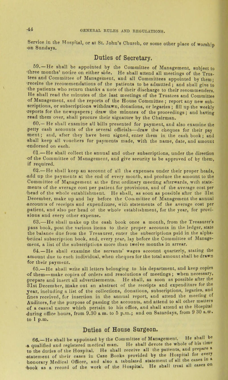 -44 Service in the Hospilal, or at St. John's Church, or some other place of worship •on Sundays. Duties of Secretary. 69.—He shall be appointed by the Committee of Management, subject to ■three months' notice on either side. He shall attend all meetings of the Trus- tees and Committee of Management, and all Committees appointed by them; receive the recommendations of the patients to be admitted ; and shall give to the patients who return thanks a note of their discharge to their reoommenderg. He shall read the minutes of the last meetings of the Trustees and Committee of Management, and the reports of the House Committee ; report any new sub- scriptions, or subscriptions withdrawn, donations, or legacies ; fill up the weekly ■reports for the newspapers; draw the minutes of the proceedings; and having read them over, shall procure their signature by the Chairman. 60. — He shall examine all bills presented for payment, and also examine the petty cash accounts of the several oflScials—draw the cheques for their pay ment; and, after they have been signed, enter them in the cash book; and shall keep all vouchers for payments made, with the name, date, and amount •endorsed on each. 61. —He shall collect the annual and other subscriptions, under the direction •of the Committee of Management, and give security to be approved of by them, if required. 62. —He shall keep an account of all the expenses under their proper heads, ■add up the payments at the end of every month, and produce the amount to the Committee of Management at the first ordinary meeting afterwards, with state- ments of the average cost per patient for provisions, and of the average cost per liead of the whole establishment. He shall, as soon as possible after the Slst December, make up and lay before the Coaimittee of Management the annual ■accounts of receipts and expenditure, with statements of the average cost per patient, and also per head ot the whole establishment, for the year, for provi- sions and every other expense. 63. —He shall make up the cash book once a month, from the Treasurer's pass book, post the various items to their proper accounts in the ledger, state the balance due from the Treasurer, enter the subscriptions paid in the alpha- •beiical subscription book, and, every year, lay before the Committee of Manage- ment, a list of the subscriptions more than twelve months in arrear. 64. —He shall examine the servants' wages account quarterly, stating the amount due to each individual, when cheques for the total amount shall be drawn for their payment. 65. —He shall write all letters belonging to his department, and keep copies of them—make copies of orders and resolutions of meetings; when necessary, prepare and insert all advertisements. He shall, as soon as possible after the 31st December, make out an abstract of the receipts and expenditure for the year, including a list of the collections, donations, subscriptions, legacies, and fines received, for insertion in the annual report, and attend the meeting of Auditors, for the purpose of passing the accounts, and attend to all other matters of a casual nature which pertain to his oflBce, and shall attend at the Hospital .during office hours, from 9.30 a m. to 6 p.m.; and on Saturdays, from 9 30 a.w. to I p.m. Duties of House Surgeon. 66. —He shall be appointed by the Committee of Management. He shall be >• qualified and registered meiiical man. He shall devote the whole of his uroe to the duties of the Hospital. He shall receive all the patients, and prepare a «tatemenl of their cases in Case Books provided by the Hospital for every honorary Medical Officer, and also a tabulated statement of all the cases in a *ook as a record of the work of the Hospital. He shall treat all oases on