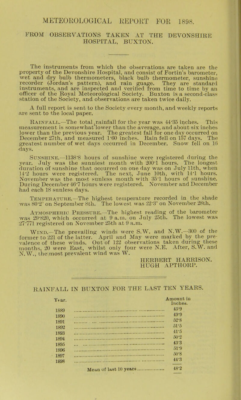 METEOROLOGICAL iiLl'(JllT FOR 1898. FROM OBSERVATIONS TAKKN AT THE DEVONSHIRK HOSPITAL, BUXTON, The instruments from which the observations are taken are the property of the Devonshire Hospital, and consist of Fortin's barometer, wet and dry bulb thermometers, black bulb thermometer, sunshine recorder (Jordan's pattern), and rain guage. They are standard instruments, and are inspected and verified from time to time by an officer of the Royal Meteorological Society. Buxton is a second-class station of the Society, and observations are taken twice daily. A full report is sent to the Society every month, and weekly reports are sent to the local paper. Rainfalt^.—The total,rainfall for the year was 44'3o inches. This measurement is somewhat lower than the average, and about six inches lower than the previous year. The greatest fall for one day occurred on December 27th, and measured 1'60 inches. Rain fell on 1.57 days. The greatest number of wet days occurred in December. Snow fell on Ki days. Sunshine.—1138*8 hours of sunshine were registered during the year. July was the sunniest month with 2001 hours. The longest duration of sunshine that occurred on one day was on July 11th, when )A'2 hours were registered. The next, June 10th, with 14'1 hours. November was the most sunless month with HS'l hours of sunshine. During December 46'7 hours were registered. November and December had each IS sunless days. Temperature.—The highest temperature recorded in the shade was 80-2 on September 8th. The lowest was 22-3° on November 28Lh. Atmospheric Pressure.—The highest reading of the barometer was 29-820, which occurred at 9 a.m. on July 25th. The lowest was :27771 registered on November 25th at 9 a.m. Wind.-The prevailing winds were S.W. and N.W.—300 of the former to 221 of the latter. April and May were marked by the pre- valence of these winds. Out of 122 observations taken during these months, 20 were East, whilst only four were N.E. After, S.W. and N.W., theimost prevalent wind was W. HERBERT HARRISON. HUGH APTHORP. RAINFALL IN BUXTON FOR THE LAST TEN YEARS. Yf-ar. Amonnt in Iiicheb. 1889 *5-9 1890 *9-9 1891 52-8 1892 -^^'^ 1893 1894 50-2 1895 1896 1897 '^'^ 1898 ^ Mean of last 10 years 48'2